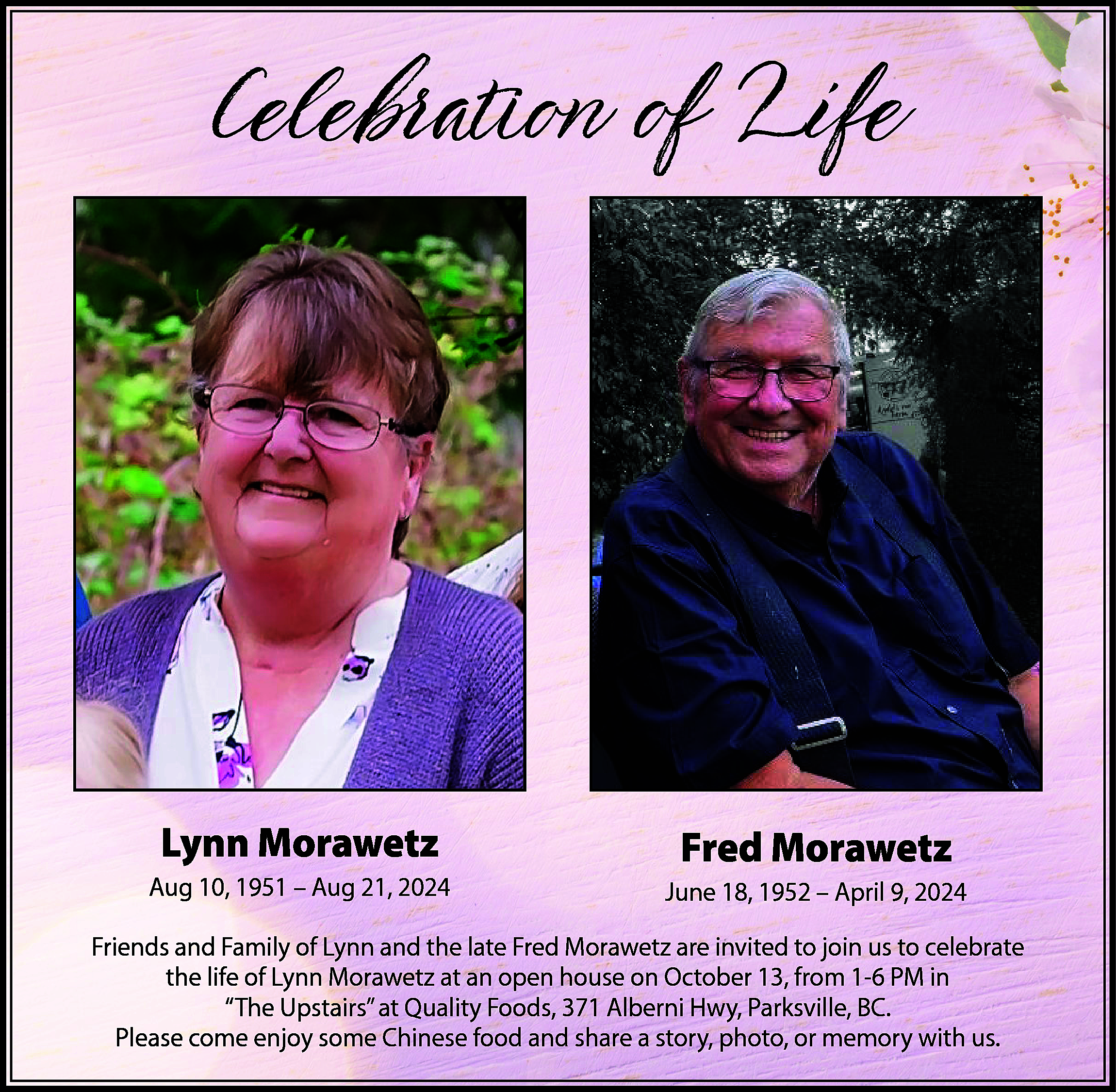 Celebration of Life <br> <br>Lynn  Celebration of Life    Lynn Morawetz  Aug 10, 1951 – Aug 21, 2024    Fred Morawetz  June 18, 1952 – April 9, 2024    Friends and Family of Lynn and the late Fred Morawetz are invited to join us to celebrate  the life of Lynn Morawetz at an open house on October 13, from 1-6 PM in  “The Upstairs” at Quality Foods, 371 Alberni Hwy, Parksville, BC.  Please come enjoy some Chinese food and share a story, photo, or memory with us.    