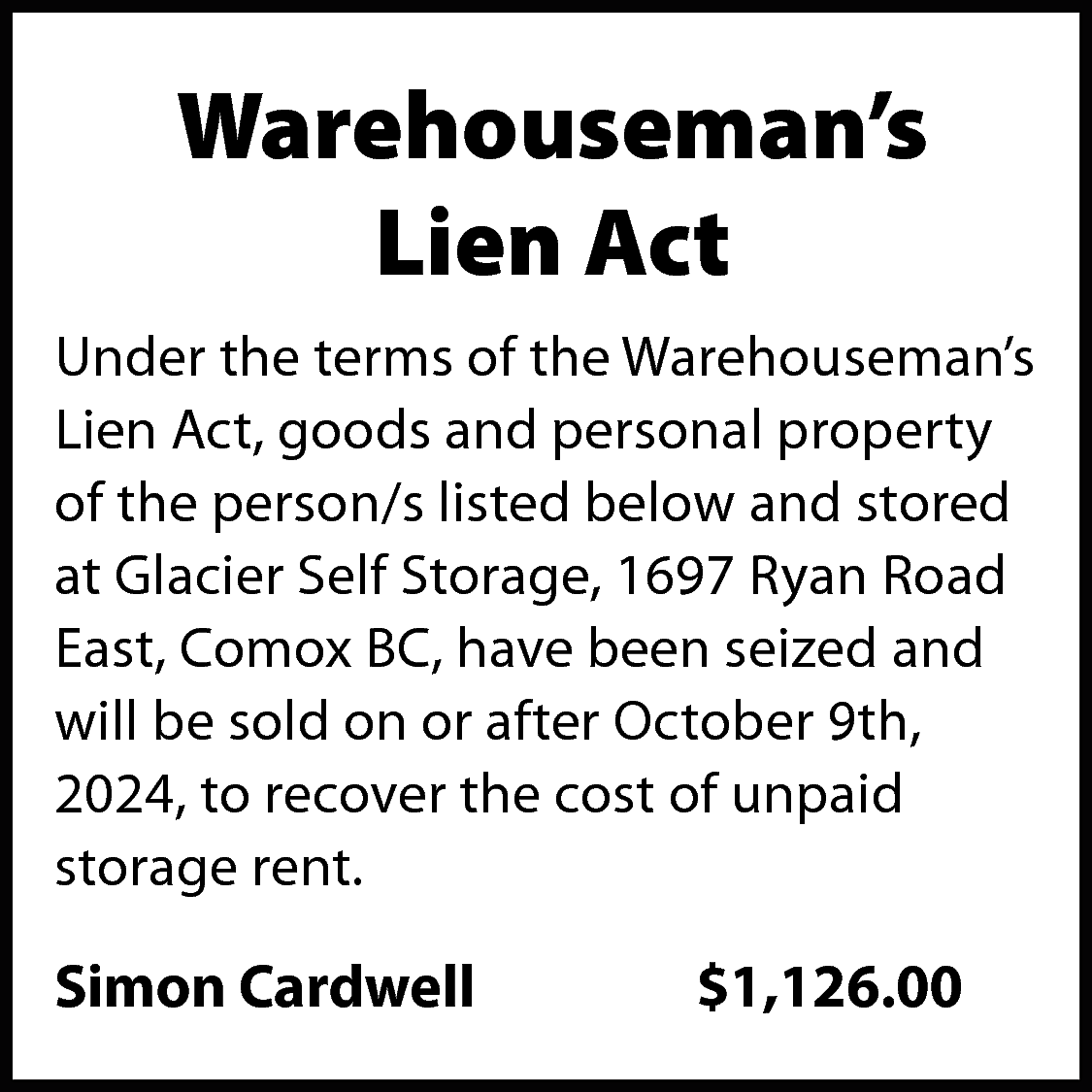 Warehouseman’s <br>Lien Act <br>Under the  Warehouseman’s  Lien Act  Under the terms of the Warehouseman’s  Lien Act, goods and personal property  of the person/s listed below and stored  at Glacier Self Storage, 1697 Ryan Road  East, Comox BC, have been seized and  will be sold on or after October 9th,  2024, to recover the cost of unpaid  storage rent.    Simon Cardwell    $1,126.00    