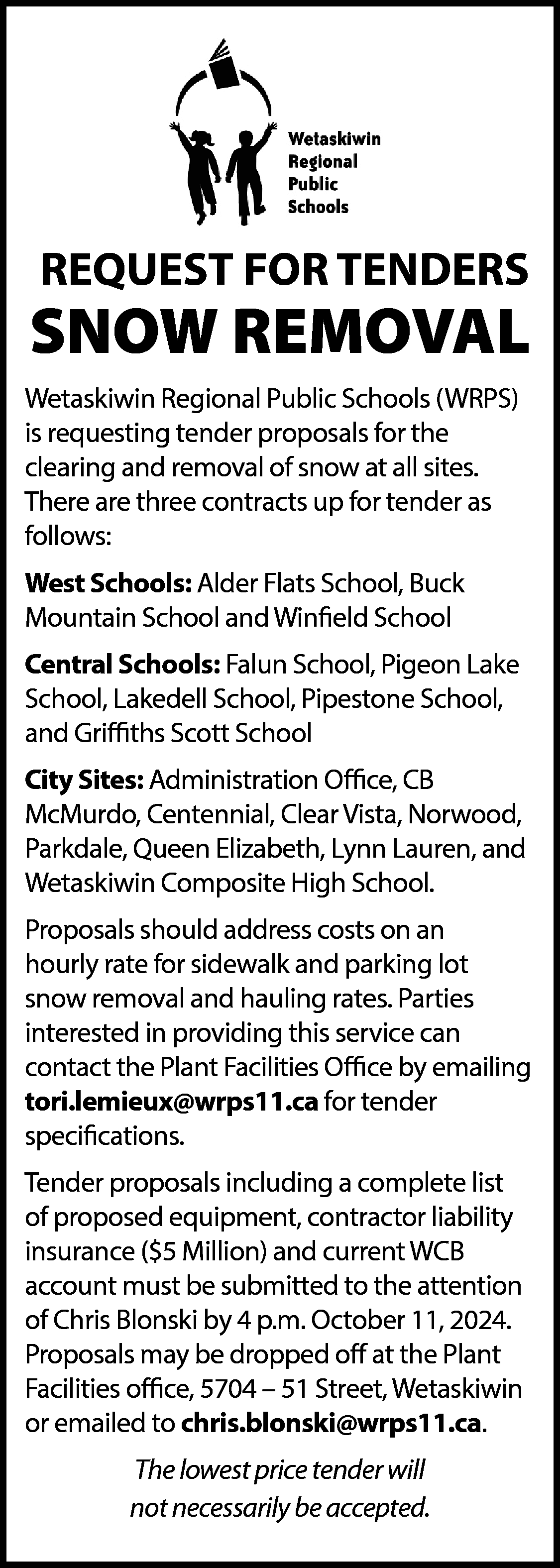 REQUEST FOR TENDERS <br> <br>SNOW  REQUEST FOR TENDERS    SNOW REMOVAL  Wetaskiwin Regional Public Schools (WRPS)  is requesting tender proposals for the  clearing and removal of snow at all sites.  There are three contracts up for tender as  follows:  West Schools: Alder Flats School, Buck  Mountain School and Winfield School  Central Schools: Falun School, Pigeon Lake  School, Lakedell School, Pipestone School,  and Griffiths Scott School  City Sites: Administration Office, CB  McMurdo, Centennial, Clear Vista, Norwood,  Parkdale, Queen Elizabeth, Lynn Lauren, and  Wetaskiwin Composite High School.  Proposals should address costs on an  hourly rate for sidewalk and parking lot  snow removal and hauling rates. Parties  interested in providing this service can  contact the Plant Facilities Office by emailing  tori.lemieux@wrps11.ca for tender  specifications.  Tender proposals including a complete list  of proposed equipment, contractor liability  insurance ($5 Million) and current WCB  account must be submitted to the attention  of Chris Blonski by 4 p.m. October 11, 2024.  Proposals may be dropped off at the Plant  Facilities office, 5704 – 51 Street, Wetaskiwin  or emailed to chris.blonski@wrps11.ca.  The lowest price tender will  not necessarily be accepted.    