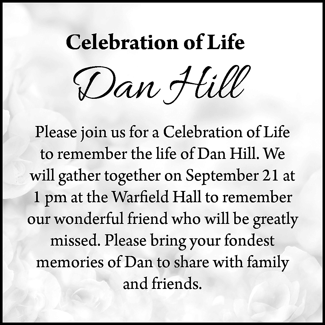 Celebration of Life <br> <br>Dan  Celebration of Life    Dan Hill    Please join us for a Celebration of Life  to remember the life of Dan Hill. We  will gather together on September 21 at  1 pm at the Warfield Hall to remember  our wonderful friend who will be greatly  missed. Please bring your fondest  memories of Dan to share with family  and friends.    