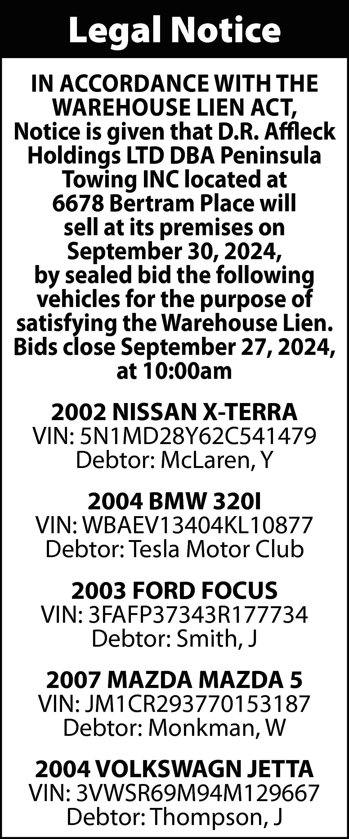 Legal Notice <br>IN ACCORDANCE WITH  Legal Notice  IN ACCORDANCE WITH THE  WAREHOUSE LIEN ACT,  Notice is given that D.R. Affleck  Holdings LTD DBA Peninsula  Towing INC located at  6678 Bertram Place will  sell at its premises on  September 30, 2024,  by sealed bid the following  vehicles for the purpose of  satisfying the Warehouse Lien.  Bids close September 27, 2024,  at 10:00am  2002 NISSAN X-TERRA  VIN: 5N1MD28Y62C541479  Debtor: McLaren, Y  2004 BMW 320I  VIN: WBAEV13404KL10877  Debtor: Tesla Motor Club  2003 FORD FOCUS  VIN: 3FAFP37343R177734  Debtor: Smith, J  2007 MAZDA MAZDA 5  VIN: JM1CR293770153187  Debtor: Monkman, W  2004 VOLKSWAGN JETTA  VIN: 3VWSR69M94M129667  Debtor: Thompson, J    