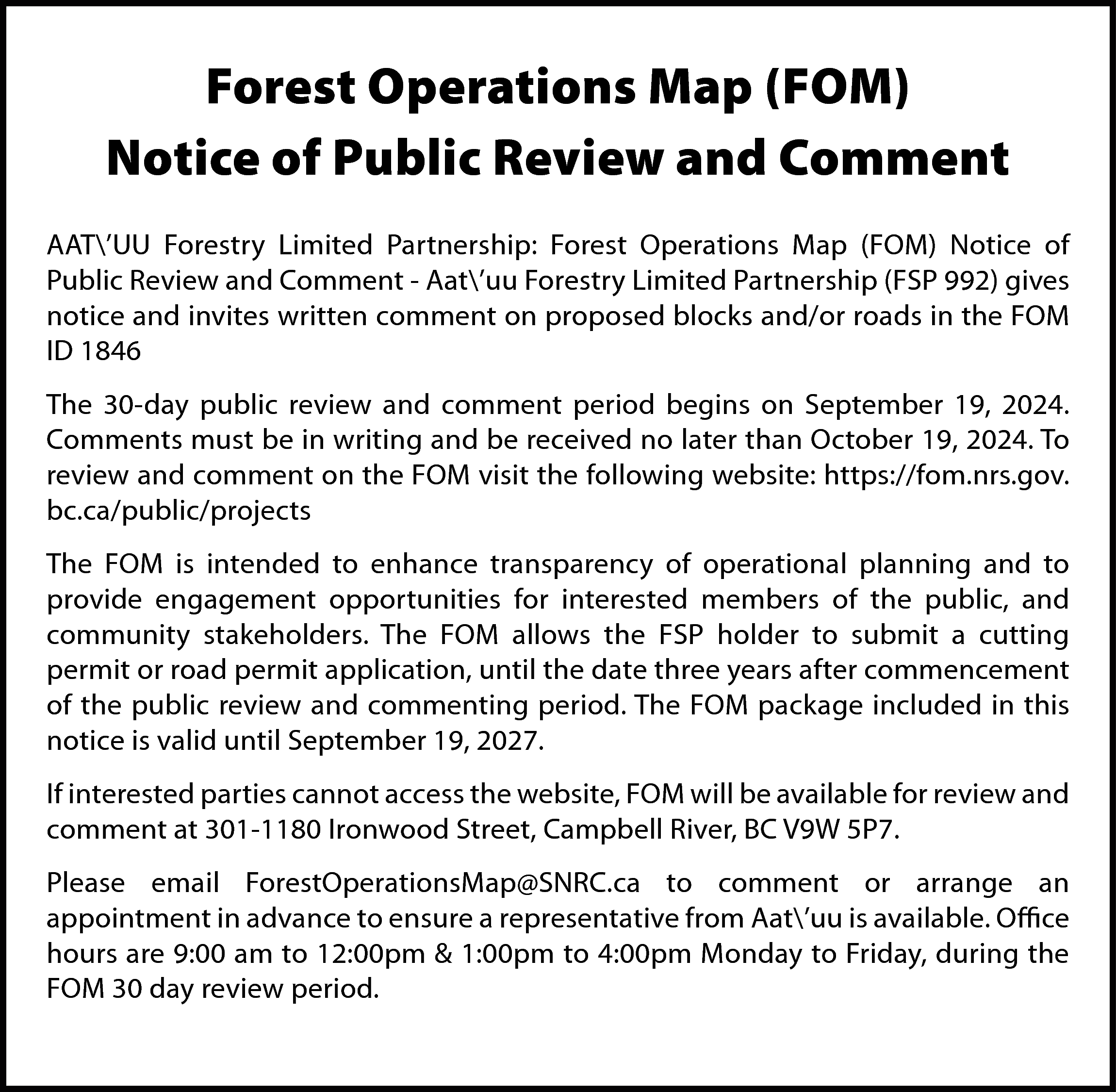 Forest Operations Map (FOM) <br>Notice  Forest Operations Map (FOM)  Notice of Public Review and Comment  AAT’UU Forestry Limited Partnership: Forest Operations Map (FOM) Notice of  Public Review and Comment - Aat’uu Forestry Limited Partnership (FSP 992) gives  notice and invites written comment on proposed blocks and/or roads in the FOM  ID 1846  The 30-day public review and comment period begins on September 19, 2024.  Comments must be in writing and be received no later than October 19, 2024. To  review and comment on the FOM visit the following website: https://fom.nrs.gov.  bc.ca/public/projects  The FOM is intended to enhance transparency of operational planning and to  provide engagement opportunities for interested members of the public, and  community stakeholders. The FOM allows the FSP holder to submit a cutting  permit or road permit application, until the date three years after commencement  of the public review and commenting period. The FOM package included in this  notice is valid until September 19, 2027.  If interested parties cannot access the website, FOM will be available for review and  comment at 301-1180 Ironwood Street, Campbell River, BC V9W 5P7.  Please email ForestOperationsMap@SNRC.ca to comment or arrange an  appointment in advance to ensure a representative from Aat’uu is available. Office  hours are 9:00 am to 12:00pm & 1:00pm to 4:00pm Monday to Friday, during the  FOM 30 day review period.    