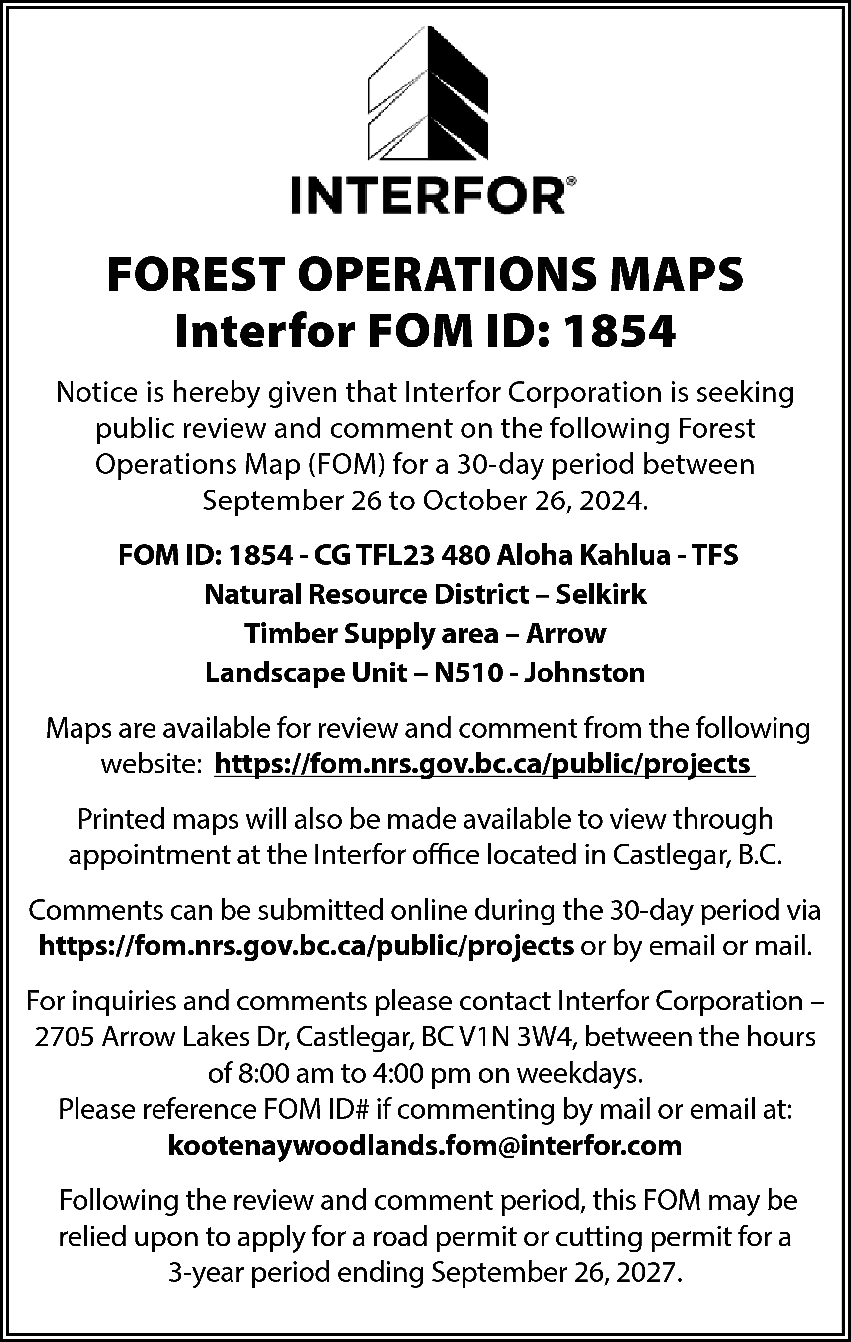 FOREST OPERATIONS MAPS <br>Interfor FOM  FOREST OPERATIONS MAPS  Interfor FOM ID: 1854  Notice is hereby given that Interfor Corporation is seeking  public review and comment on the following Forest  Operations Map (FOM) for a 30-day period between  September 26 to October 26, 2024.  FOM ID: 1854 - CG TFL23 480 Aloha Kahlua - TFS  Natural Resource District – Selkirk  Timber Supply area – Arrow  Landscape Unit – N510 - Johnston  Maps are available for review and comment from the following  website: https://fom.nrs.gov.bc.ca/public/projects  Printed maps will also be made available to view through  appointment at the Interfor office located in Castlegar, B.C.  Comments can be submitted online during the 30-day period via  https://fom.nrs.gov.bc.ca/public/projects or by email or mail.  For inquiries and comments please contact Interfor Corporation –  2705 Arrow Lakes Dr, Castlegar, BC V1N 3W4, between the hours  of 8:00 am to 4:00 pm on weekdays.  Please reference FOM ID# if commenting by mail or email at:  kootenaywoodlands.fom@interfor.com  Following the review and comment period, this FOM may be  relied upon to apply for a road permit or cutting permit for a  3-year period ending September 26, 2027.    