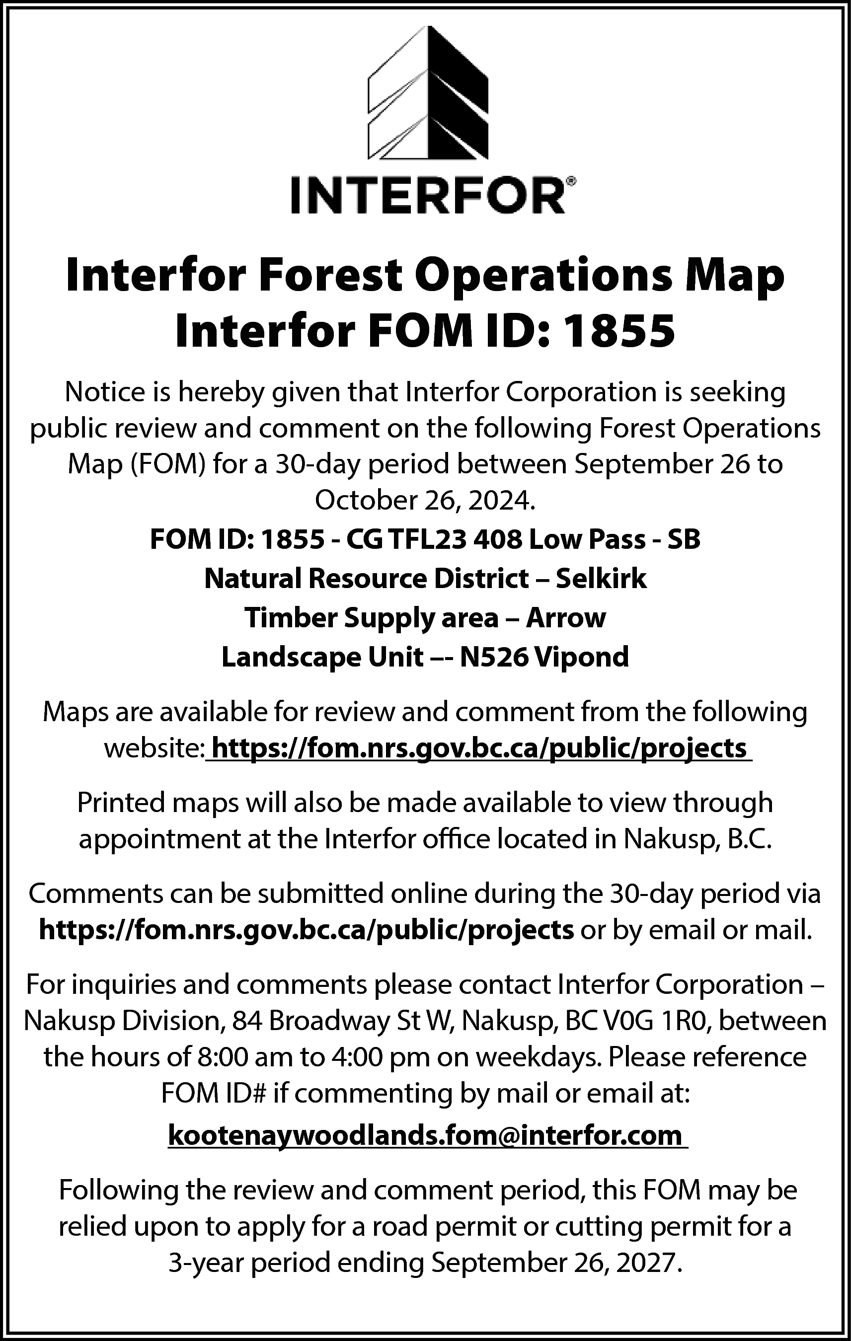 Interfor Forest Operations Map <br>Interfor  Interfor Forest Operations Map  Interfor FOM ID: 1855  Notice is hereby given that Interfor Corporation is seeking  public review and comment on the following Forest Operations  Map (FOM) for a 30-day period between September 26 to  October 26, 2024.  FOM ID: 1855 - CG TFL23 408 Low Pass - SB  Natural Resource District – Selkirk  Timber Supply area – Arrow  Landscape Unit –- N526 Vipond  Maps are available for review and comment from the following  website: https://fom.nrs.gov.bc.ca/public/projects  Printed maps will also be made available to view through  appointment at the Interfor office located in Nakusp, B.C.  Comments can be submitted online during the 30-day period via  https://fom.nrs.gov.bc.ca/public/projects or by email or mail.  For inquiries and comments please contact Interfor Corporation –  Nakusp Division, 84 Broadway St W, Nakusp, BC V0G 1R0, between  the hours of 8:00 am to 4:00 pm on weekdays. Please reference  FOM ID# if commenting by mail or email at:  kootenaywoodlands.fom@interfor.com  Following the review and comment period, this FOM may be  relied upon to apply for a road permit or cutting permit for a  3-year period ending September 26, 2027.    