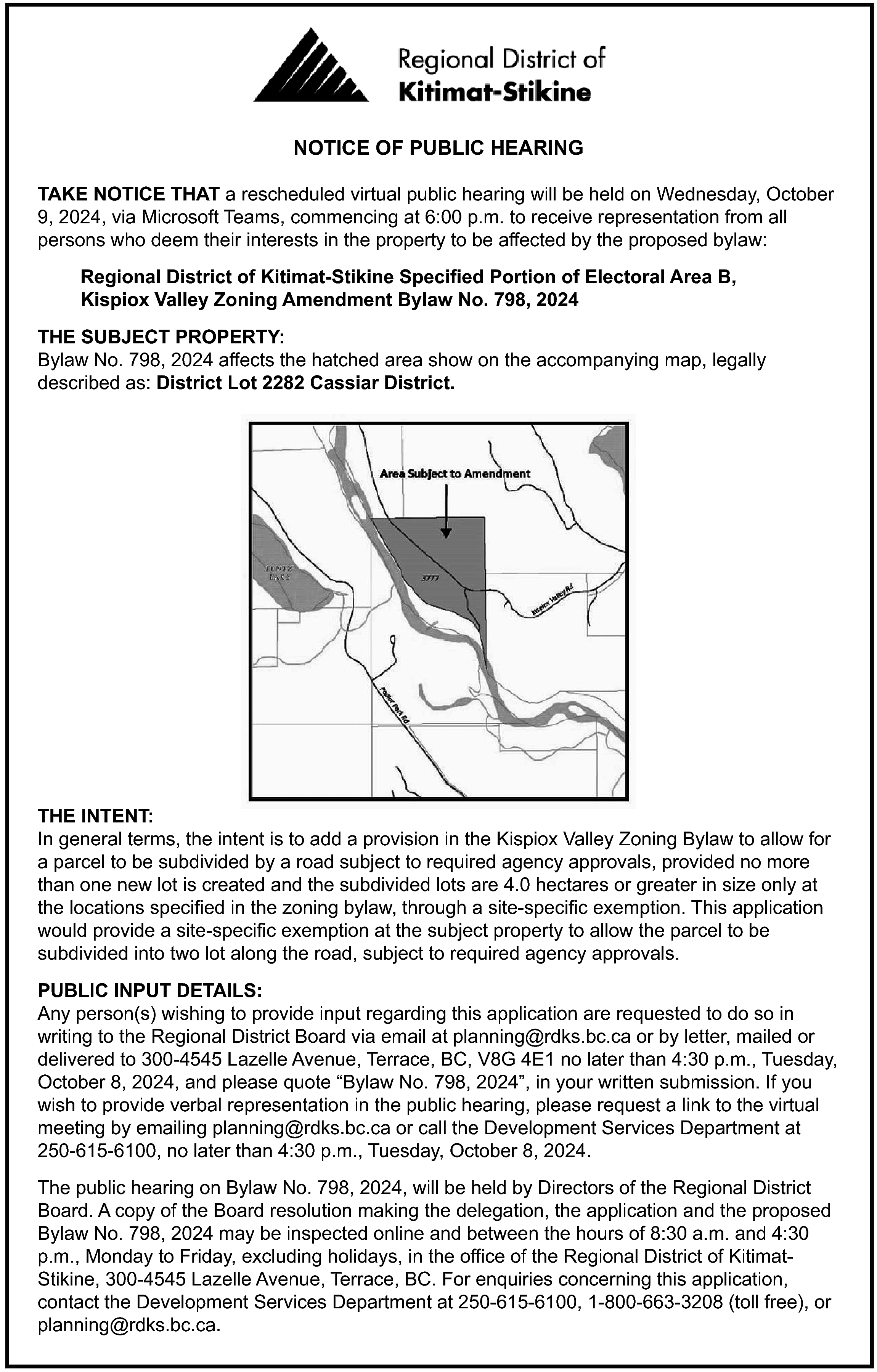 NOTICE OF PUBLIC HEARING <br>TAKE  NOTICE OF PUBLIC HEARING  TAKE NOTICE THAT a rescheduled virtual public hearing will be held on Wednesday, October  9, 2024, via Microsoft Teams, commencing at 6:00 p.m. to receive representation from all  persons who deem their interests in the property to be affected by the proposed bylaw:  Regional District of Kitimat-Stikine Specified Portion of Electoral Area B,  Kispiox Valley Zoning Amendment Bylaw No. 798, 2024  THE SUBJECT PROPERTY:  Bylaw No. 798, 2024 affects the hatched area show on the accompanying map, legally  described as: District Lot 2282 Cassiar District.    THE INTENT:  In general terms, the intent is to add a provision in the Kispiox Valley Zoning Bylaw to allow for  a parcel to be subdivided by a road subject to required agency approvals, provided no more  than one new lot is created and the subdivided lots are 4.0 hectares or greater in size only at  the locations specified in the zoning bylaw, through a site-specific exemption. This application  would provide a site-specific exemption at the subject property to allow the parcel to be  subdivided into two lot along the road, subject to required agency approvals.  PUBLIC INPUT DETAILS:  Any person(s) wishing to provide input regarding this application are requested to do so in  writing to the Regional District Board via email at planning@rdks.bc.ca or by letter, mailed or  delivered to 300-4545 Lazelle Avenue, Terrace, BC, V8G 4E1 no later than 4:30 p.m., Tuesday,  October 8, 2024, and please quote “Bylaw No. 798, 2024”, in your written submission. If you  wish to provide verbal representation in the public hearing, please request a link to the virtual  meeting by emailing planning@rdks.bc.ca or call the Development Services Department at  250-615-6100, no later than 4:30 p.m., Tuesday, October 8, 2024.  The public hearing on Bylaw No. 798, 2024, will be held by Directors of the Regional District  Board. A copy of the Board resolution making the delegation, the application and the proposed  Bylaw No. 798, 2024 may be inspected online and between the hours of 8:30 a.m. and 4:30  p.m., Monday to Friday, excluding holidays, in the office of the Regional District of KitimatStikine, 300-4545 Lazelle Avenue, Terrace, BC. For enquiries concerning this application,  contact the Development Services Department at 250-615-6100, 1-800-663-3208 (toll free), or  planning@rdks.bc.ca.    