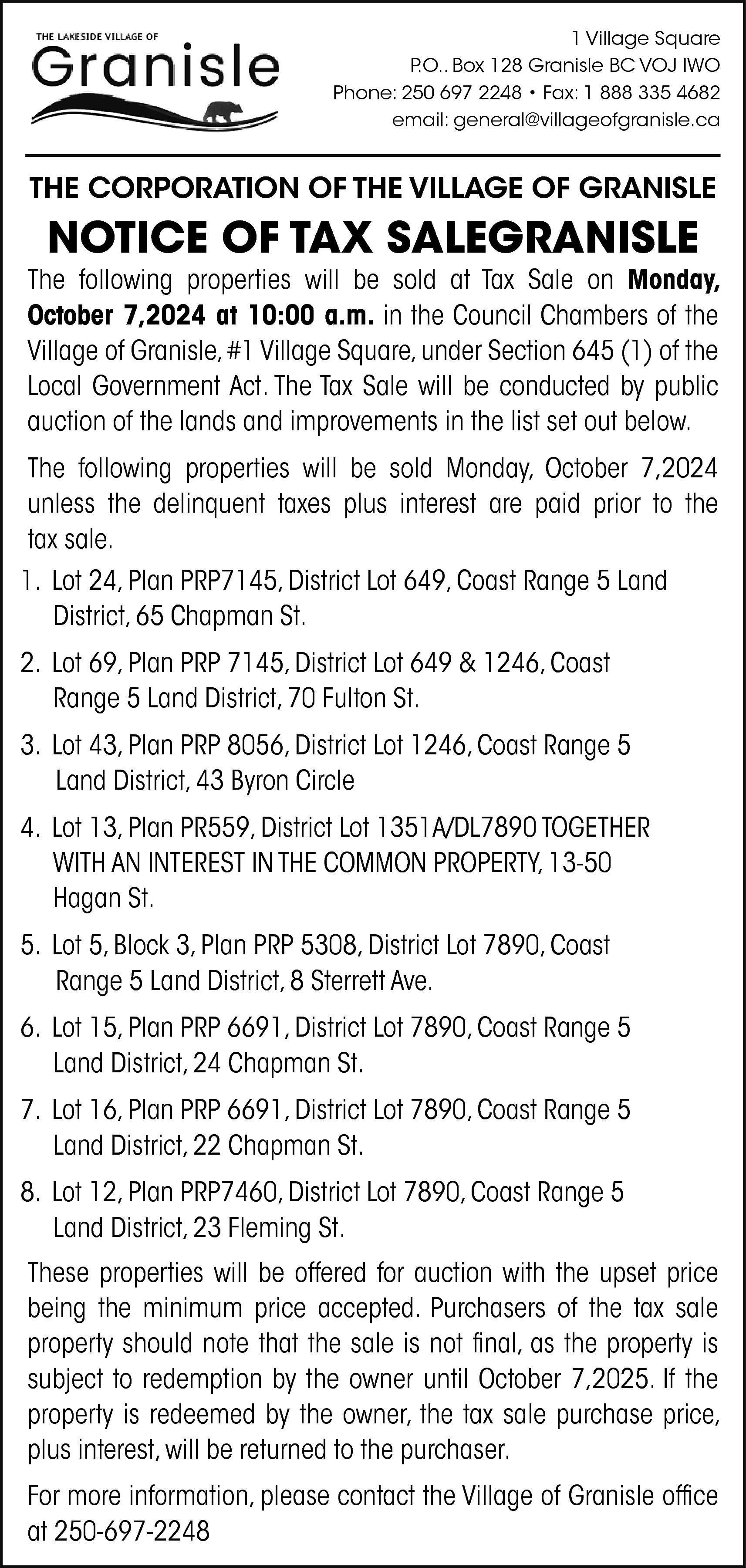 1 Village Square <br>P.O.. Box  1 Village Square  P.O.. Box 128 Granisle BC VOJ IWO  Phone: 250 697 2248 • Fax: 1 888 335 4682  email: general@villageofgranisle.ca    THE CORPORATION OF THE VILLAGE OF GRANISLE    NOTICE OF TAX SALEGRANISLE    The following properties will be sold at Tax Sale on Monday,  October 7,2024 at 10:00 a.m. in the Council Chambers of the  Village of Granisle, #1 Village Square, under Section 645 (1) of the  Local Government Act. The Tax Sale will be conducted by public  auction of the lands and improvements in the list set out below.  The following properties will be sold Monday, October 7,2024  unless the delinquent taxes plus interest are paid prior to the  tax sale.  1. Lot 24, Plan PRP7145, District Lot 649, Coast Range 5 Land  District, 65 Chapman St.  2. Lot 69, Plan PRP 7145, District Lot 649 & 1246, Coast  Range 5 Land District, 70 Fulton St.  3. Lot 43, Plan PRP 8056, District Lot 1246, Coast Range 5  Land District, 43 Byron Circle  4. Lot 13, Plan PR559, District Lot 1351A/DL7890 TOGETHER  WITH AN INTEREST IN THE COMMON PROPERTY, 13-50  Hagan St.  5. Lot 5, Block 3, Plan PRP 5308, District Lot 7890, Coast  Range 5 Land District, 8 Sterrett Ave.  6. Lot 15, Plan PRP 6691, District Lot 7890, Coast Range 5  Land District, 24 Chapman St.  7. Lot 16, Plan PRP 6691, District Lot 7890, Coast Range 5  Land District, 22 Chapman St.  8. Lot 12, Plan PRP7460, District Lot 7890, Coast Range 5  Land District, 23 Fleming St.  These properties will be offered for auction with the upset price  being the minimum price accepted. Purchasers of the tax sale  property should note that the sale is not final, as the property is  subject to redemption by the owner until October 7,2025. If the  property is redeemed by the owner, the tax sale purchase price,  plus interest, will be returned to the purchaser.  For more information, please contact the Village of Granisle office  at 250-697-2248    