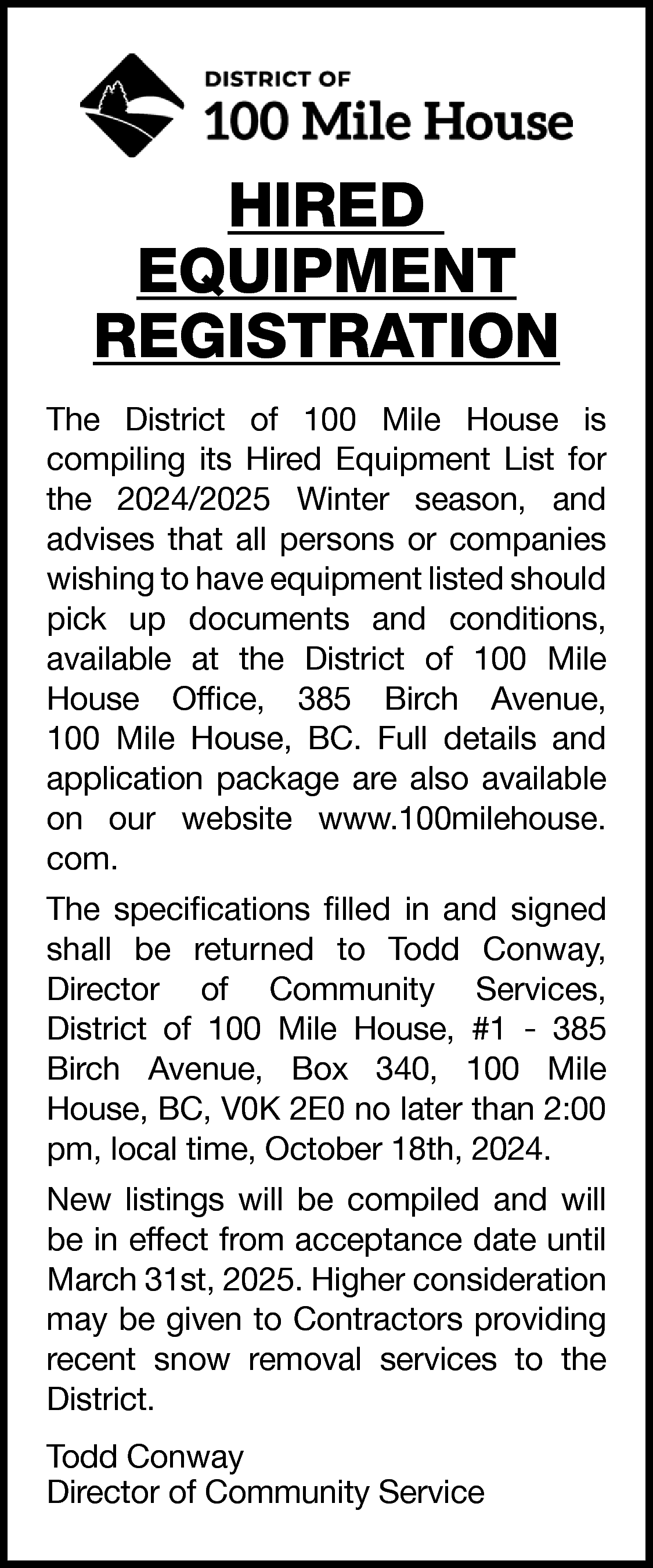 HIRED <br>EQUIPMENT <br>REGISTRATION <br>The District  HIRED  EQUIPMENT  REGISTRATION  The District of 100 Mile House is  compiling its Hired Equipment List for  the 2024/2025 Winter season, and  advises that all persons or companies  wishing to have equipment listed should  pick up documents and conditions,  available at the District of 100 Mile  House Office, 385 Birch Avenue,  100 Mile House, BC. Full details and  application package are also available  on our website www.100milehouse.  com.  The specifications filled in and signed  shall be returned to Todd Conway,  Director of Community Services,  District of 100 Mile House, #1 - 385  Birch Avenue, Box 340, 100 Mile  House, BC, V0K 2E0 no later than 2:00  pm, local time, October 18th, 2024.  New listings will be compiled and will  be in effect from acceptance date until  March 31st, 2025. Higher consideration  may be given to Contractors providing  recent snow removal services to the  District.  Todd Conway  Director of Community Service    