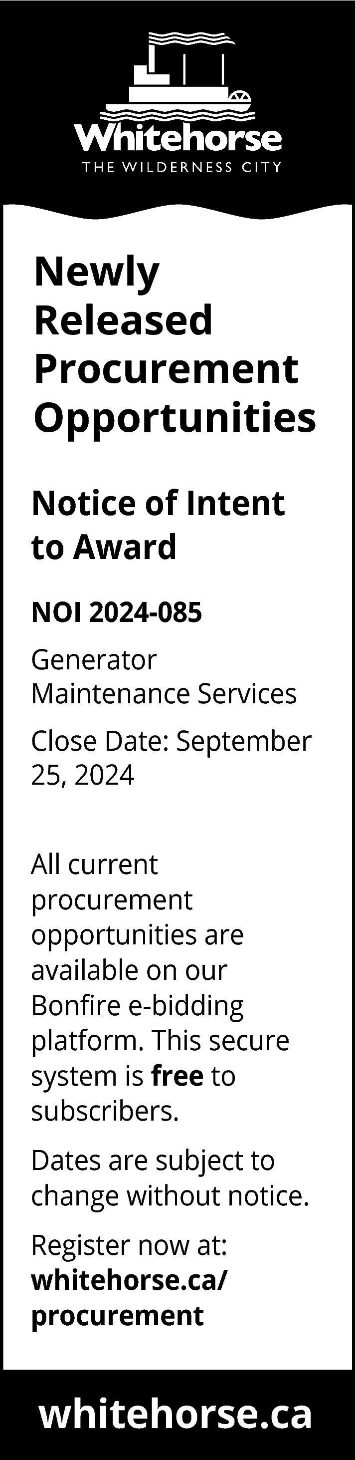 Newly <br>Released <br>Procurement <br>Opportunities <br>Notice  Newly  Released  Procurement  Opportunities  Notice of Intent  to Award  NOI 2024-085  Generator  Maintenance Services  Close Date: September  25, 2024  All current  procurement  opportunities are  available on our  Bonfire e-bidding  platform. This secure  system is free to  subscribers.  Dates are subject to  change without notice.  Register now at:  whitehorse.ca/  procurement    whitehorse.ca    