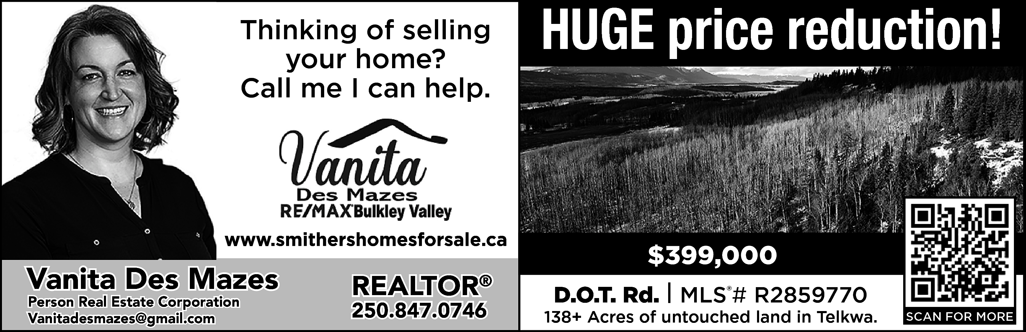 Thinking of selling <br>your home?  Thinking of selling  your home?  Call me I can help.    https://www.smithershomesforsale.ca/    Vanita Des Mazes  Person Real Estate Corporation  vanitadesmazes@gmail.com  Vanitadesmazes@gmail.com    REALTOR    ®    250.847.0746    HUGE price reduction!    $399,000  D.O.T. Rd. | MLS®# R2859770    138+ Acres of untouched land in Telkwa.    SCAN FOR MORE    