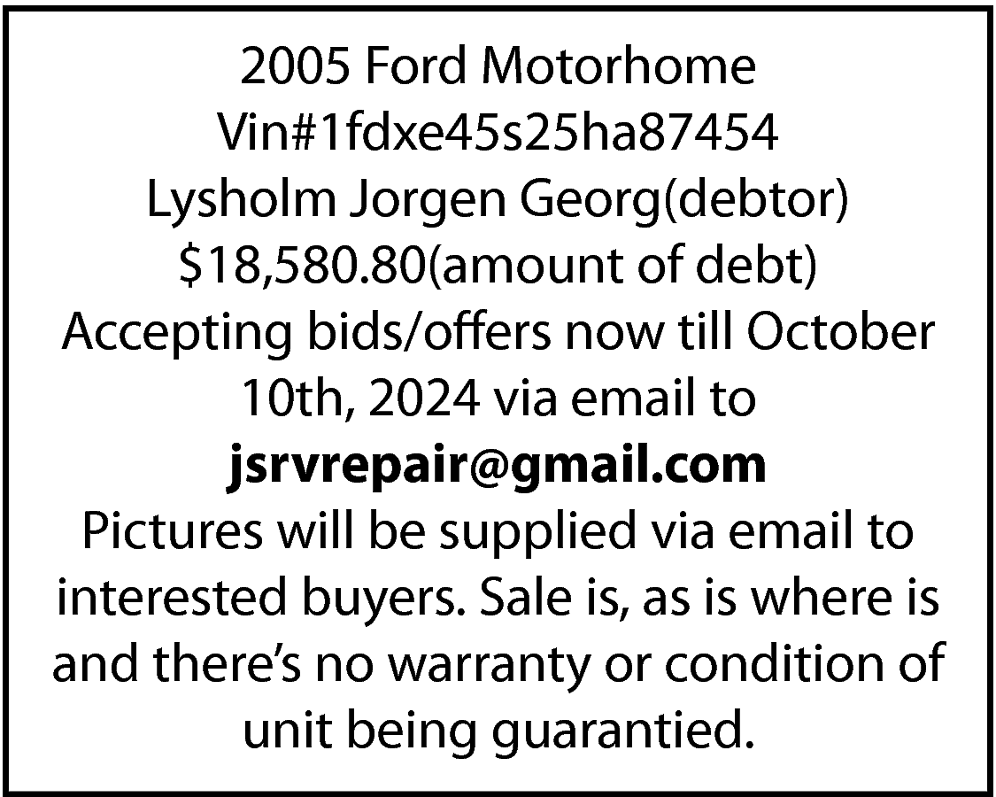 2005 Ford Motorhome <br>Vin#1fdxe45s25ha87454 <br>Lysholm  2005 Ford Motorhome  Vin#1fdxe45s25ha87454  Lysholm Jorgen Georg(debtor)  $18,580.80(amount of debt)  Accepting bids/offers now till October  10th, 2024 via email to  jsrvrepair@gmail.com  Pictures will be supplied via email to  interested buyers. Sale is, as is where is  and there’s no warranty or condition of  unit being guarantied.    