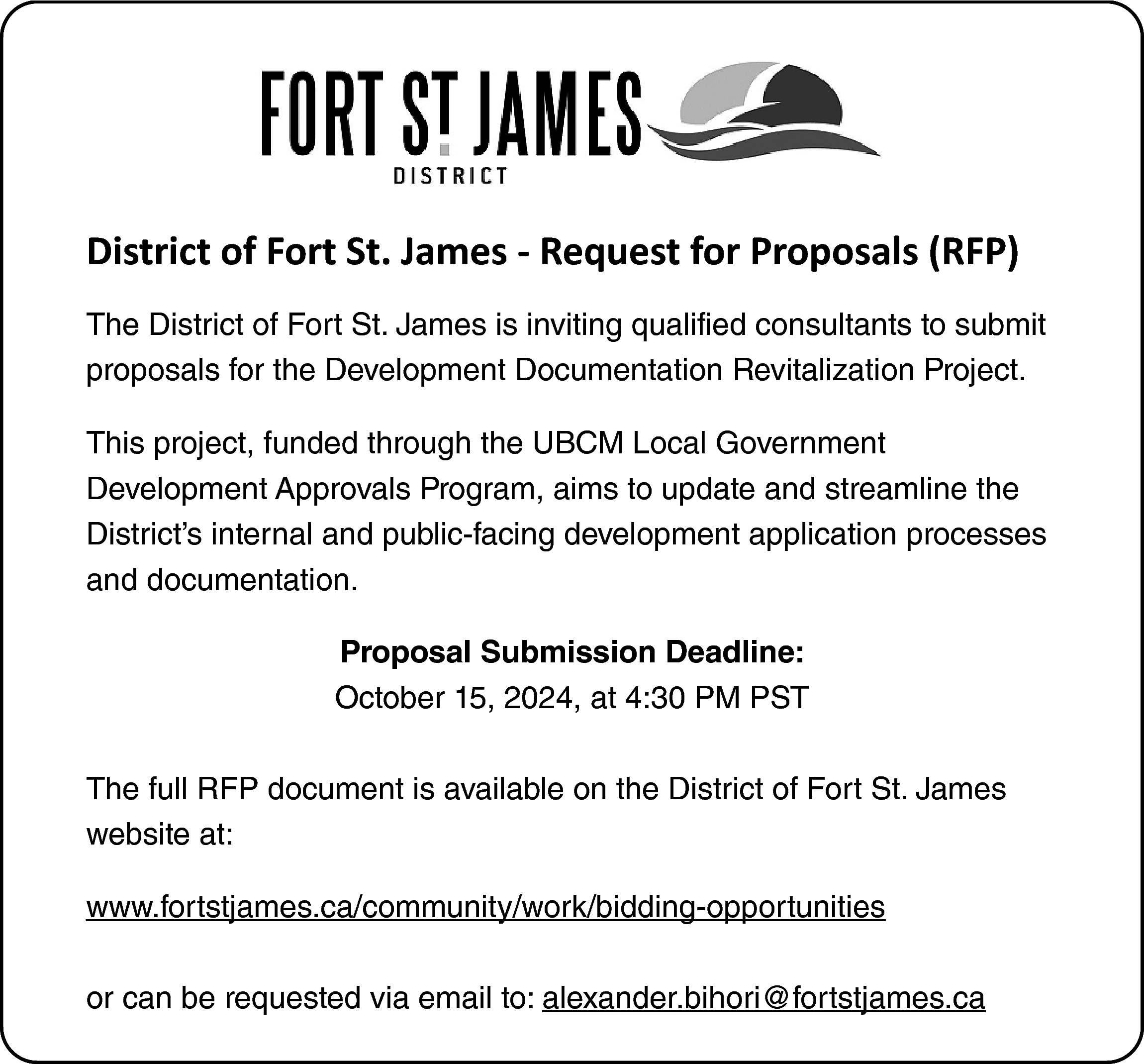 District of Fort St. James  District of Fort St. James - Request for Proposals (RFP)  The District of Fort St. James is inviting qualified consultants to submit  proposals for the Development Documentation Revitalization Project.  This project, funded through the UBCM Local Government  Development Approvals Program, aims to update and streamline the  District’s internal and public-facing development application processes  and documentation.  Proposal Submission Deadline:  October 15, 2024, at 4:30 PM PST  The full RFP document is available on the District of Fort St. James  website at:  www.fortstjames.ca/community/work/bidding-opportunities  or can be requested via email to: alexander.bihori@fortstjames.ca    