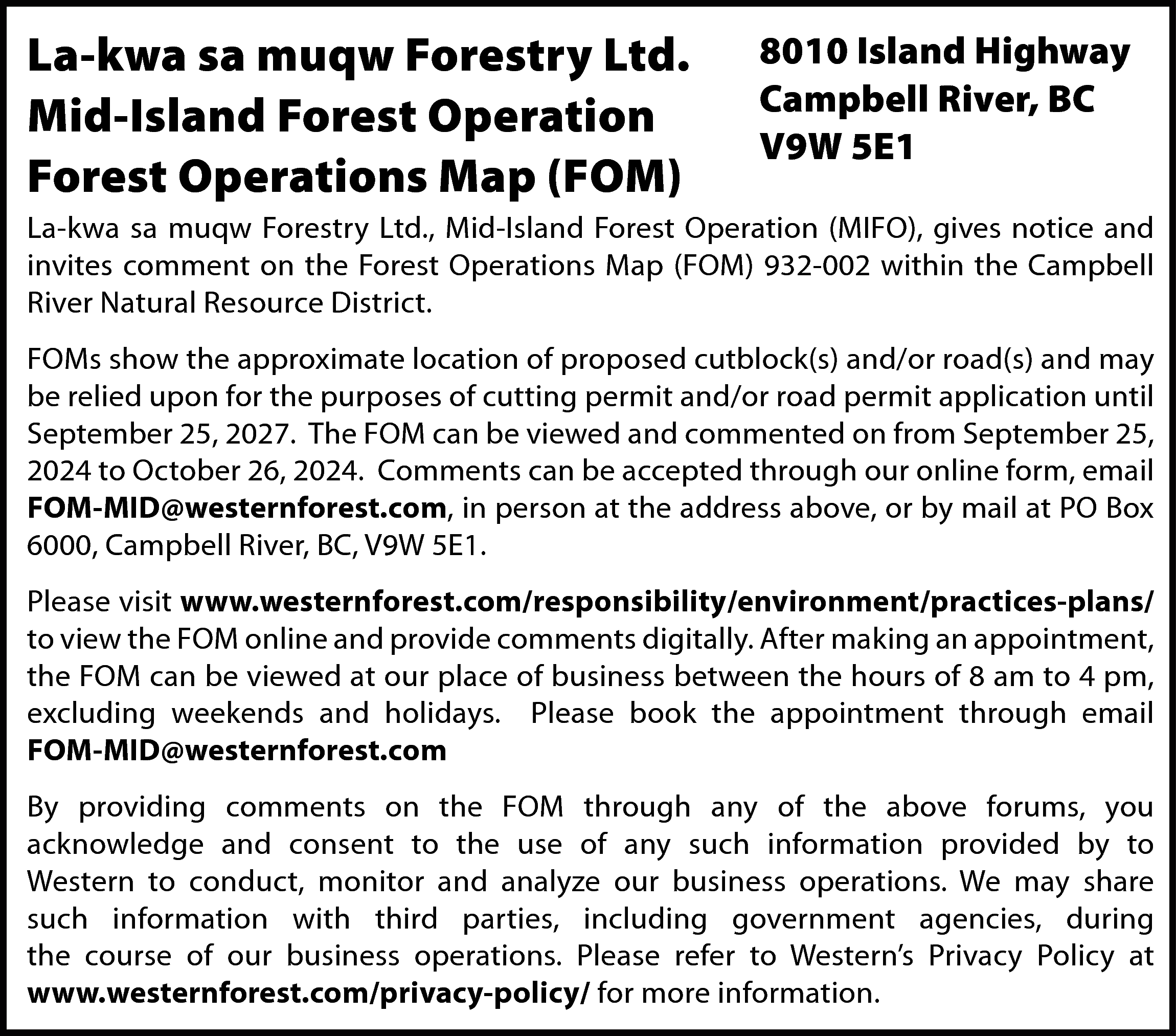 La-kwa sa muqw Forestry Ltd.  La-kwa sa muqw Forestry Ltd.  Mid-Island Forest Operation  Forest Operations Map (FOM)    8010 Island Highway  Campbell River, BC  V9W 5E1    La-kwa sa muqw Forestry Ltd., Mid-Island Forest Operation (MIFO), gives notice and  invites comment on the Forest Operations Map (FOM) 932-002 within the Campbell  River Natural Resource District.  FOMs show the approximate location of proposed cutblock(s) and/or road(s) and may  be relied upon for the purposes of cutting permit and/or road permit application until  September 25, 2027. The FOM can be viewed and commented on from September 25,  2024 to October 26, 2024. Comments can be accepted through our online form, email  FOM-MID@westernforest.com, in person at the address above, or by mail at PO Box  6000, Campbell River, BC, V9W 5E1.  Please visit www.westernforest.com/responsibility/environment/practices-plans/  to view the FOM online and provide comments digitally. After making an appointment,  the FOM can be viewed at our place of business between the hours of 8 am to 4 pm,  excluding weekends and holidays. Please book the appointment through email  FOM-MID@westernforest.com  By providing comments on the FOM through any of the above forums, you  acknowledge and consent to the use of any such information provided by to  Western to conduct, monitor and analyze our business operations. We may share  such information with third parties, including government agencies, during  the course of our business operations. Please refer to Western’s Privacy Policy at  www.westernforest.com/privacy-policy/ for more information.    