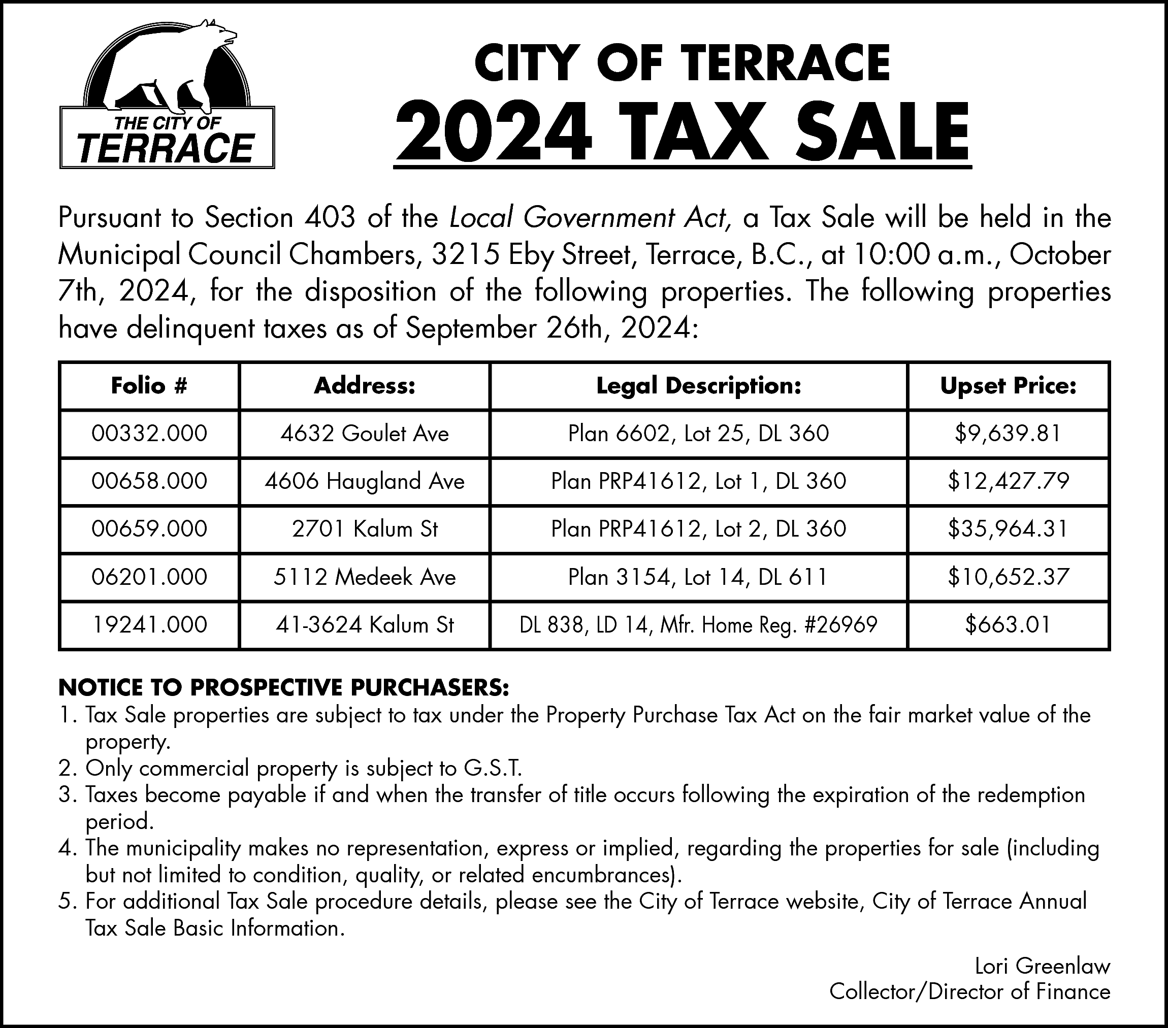 CITY OF TERRACE <br> <br>2024  CITY OF TERRACE    2024 TAX SALE  Pursuant to Section 403 of the Local Government Act, a Tax Sale will be held in the  Municipal Council Chambers, 3215 Eby Street, Terrace, B.C., at 10:00 a.m., October  7th, 2024, for the disposition of the following properties. The following properties  have delinquent taxes as of September 26th, 2024:  Folio #    Address:    Legal Description:    Upset Price:    00332.000    4632 Goulet Ave    Plan 6602, Lot 25, DL 360    $9,639.81    00658.000    4606 Haugland Ave    Plan PRP41612, Lot 1, DL 360    $12,427.79    00659.000    2701 Kalum St    Plan PRP41612, Lot 2, DL 360    $35,964.31    06201.000    5112 Medeek Ave    Plan 3154, Lot 14, DL 611    $10,652.37    19241.000    41-3624 Kalum St    DL 838, LD 14, Mfr. Home Reg. #26969    $663.01    NOTICE TO PROSPECTIVE PURCHASERS:  1. Tax Sale properties are subject to tax under the Property Purchase Tax Act on the fair market value of the  property.  2. Only commercial property is subject to G.S.T.  3. Taxes become payable if and when the transfer of title occurs following the expiration of the redemption  period.  4. The municipality makes no representation, express or implied, regarding the properties for sale (including  but not limited to condition, quality, or related encumbrances).  5. For additional Tax Sale procedure details, please see the City of Terrace website, City of Terrace Annual  Tax Sale Basic Information.  Lori Greenlaw  Collector/Director of Finance    