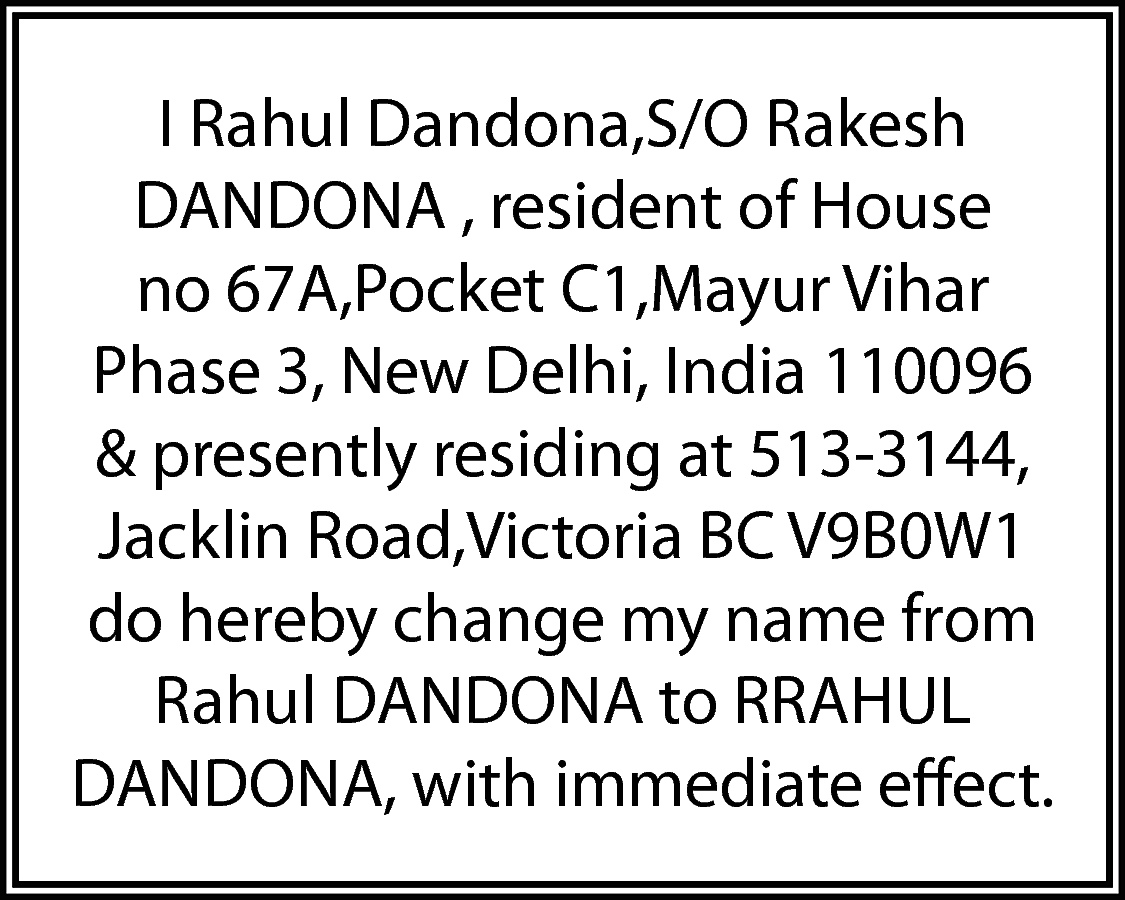 I Rahul Dandona,S/O Rakesh <br>DANDONA  I Rahul Dandona,S/O Rakesh  DANDONA , resident of House  no 67A,Pocket C1,Mayur Vihar  Phase 3, New Delhi, India 110096  & presently residing at 513-3144,  Jacklin Road,Victoria BC V9B0W1  do hereby change my name from  Rahul DANDONA to RRAHUL  DANDONA, with immediate effect.    