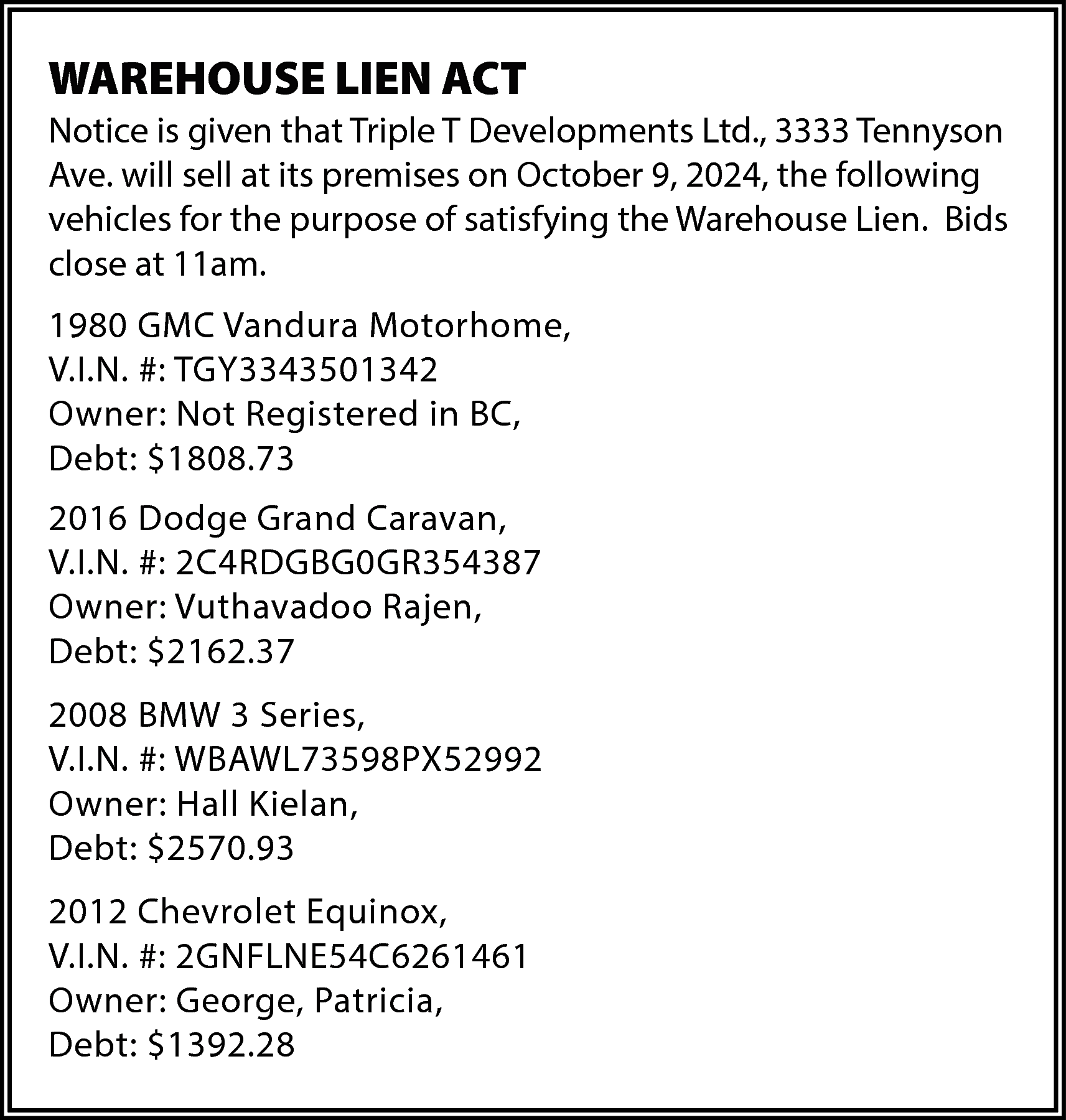 WAREHOUSE LIEN ACT <br>Notice is  WAREHOUSE LIEN ACT  Notice is given that Triple T Developments Ltd., 3333 Tennyson  Ave. will sell at its premises on October 9, 2024, the following  vehicles for the purpose of satisfying the Warehouse Lien. Bids  close at 11am.  1980 GMC Vandura Motorhome,  V.I.N. #: TGY3343501342  Owner: Not Registered in BC,  Debt: $1808.73  2016 Dodge Grand Caravan,  V.I.N. #: 2C4RDGBG0GR354387  Owner: Vuthavadoo Rajen,  Debt: $2162.37  2008 BMW 3 Series,  V.I.N. #: WBAWL73598PX52992  Owner: Hall Kielan,  Debt: $2570.93  2012 Chevrolet Equinox,  V.I.N. #: 2GNFLNE54C6261461  Owner: George, Patricia,  Debt: $1392.28    