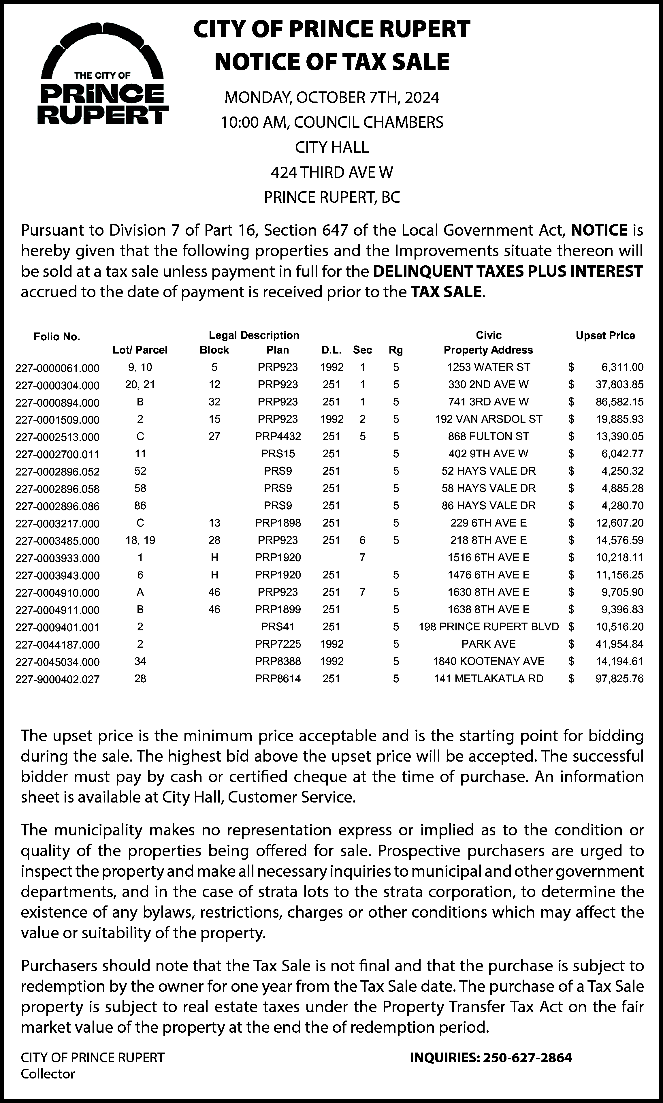 CITY OF PRINCE RUPERT <br>NOTICE  CITY OF PRINCE RUPERT  NOTICE OF TAX SALE  MONDAY,  OCTOBER 7TH,  2024  City  of of  Prince  Rupert  City  Prince  Rupert  10:00 AM, COUNCIL CHAMBERS  Notice  of of  Tax  Sale  Notice  Tax  Sale  CITY HALL  424 THIRD AVE W  10:0010:00  AM, AM,  COUNCIL  CHAMBERS  COUNCIL  CHAMBERS  PRINCE  BC  CITYRUPERT,  HALLHALL  CITY  MONDAY,  OCTOBER  7TH,7TH,  20242024  MONDAY,  OCTOBER    424 THIRD  AVE AVE  W W  424 THIRD    Pursuant to Division 7 of Part 16, PRINCE  Section  647RUPERT,  of the  Local Government Act, NOTICE is  RUPERT,  BC BC  PRINCE  hereby given that the following properties and the Improvements situate thereon will  uant  to Division  7 of Part  647 of  theofLocal  Act, NOTICE  is hereby  givengiven  that the  Pursuant  to Division  7 of 16,  PartSection  16, Section  647  the Local  Act, NOTICE  is hereby  thatfollowing  the following  be  sold  at  a tax  sale  unless  payment  inGovernment  fullGovernment  for sale  the  DELINQUENT  TAXES  PLUS  INTEREST  erties  and the  situate  thereon  will be  sold  a tax  payment  in fullinfor  properties  andImprovements  the Improvements  situate  thereon  will  be at  sold  at a tax unless  sale unless  payment  fullthe  forDELINQUENT  the DELINQUENT  accrued  to the  date  ofthe  payment  is payment  received  prior  TAX  SALE.  ES  PLUS  INTEREST  accrued  to  payment  is received  priorto  tothe  thetoTAX  SALE.  TAXES  PLUS  INTEREST  accrued  todate  the of  date  of  is received  prior  the TAX  SALE.  Folio Folio  No. No.    LegalLegal  Description  Description  Lot/ Parcel  Sec Sec  Rg  Lot/ Parcel BlockBlock Plan Plan D.L. D.L.    Rg    Civic Civic  Property  Address  Property  Address    UpsetUpset  Price Price    27-0000061.000  227-0000061.000    9, 10 9, 10    5    5    PRP923  1  PRP9231992 1992    15    5    1253 WATER  ST ST $  1253 WATER    $ 6,311.00  6,311.0    27-0000304.000  227-0000304.000    20, 2120, 21    12    1  12 PRP923  PRP923251 251    15    5    330 2ND  330 AVE  2ND W  AVE W    $    37,803.85  $  37,803.8    741 3RD  741 AVE  3RD W  AVE W    $    86,582.15  $  86,582.1    27-0000894.000  227-0000894.000    B    B    32    1  32 PRP923  PRP923251 251    15    5    27-0001509.000  227-0001509.000    2    2    15    1992 1992  2  15 PRP923  PRP923    25    ST ST$  5 192 VAN  192 ARSDOL  VAN ARSDOL    27-0002513.000  227-0002513.000    C    C    27    251 251  5  27 PRP4432  PRP4432    55    5    19,885.93  $  19,885.9    868 FULTON  ST ST  868 FULTON    $    13,390.05  $  13,390.0    402 9TH  402AVE  9TH W  AVE W    27-0002700.011  227-0002700.011    11    11    PRS15  PRS15 251 251    5    5    $    $ 6,042.77  6,042.7    27-0002896.052  227-0002896.052    52    52    PRS9PRS9 251 251    5    5    52 HAYS  VALEVALE  DR DR $  52 HAYS    $ 4,250.32  4,250.3    27-0002896.058  227-0002896.058    58    58    PRS9PRS9 251 251    5    5    58 HAYS  VALEVALE  DR DR $  58 HAYS    $ 4,885.28  4,885.2    27-0002896.086  227-0002896.086    86    86    PRS9PRS9 251 251    5    5    86 HAYS  VALEVALE  DR DR $  86 HAYS    $4,280.70  4,280.7    27-0003217.000  227-0003217.000    C    C    13    251 251  13 PRP1898  PRP1898    5    5    229 6TH  229AVE  6TH EAVE E    $    12,607.20  $  12,607.2    28    6  28 PRP923  PRP923251 251    65    5    218 8TH  218AVE  8TH EAVE E    $    14,576.59  $  14,576.5    7    1516 6TH  1516AVE  6TH EAVE E    $    10,218.11  $  10,218.1    27-0003485.000  227-0003485.000    18, 1918, 19    27-0003933.000  227-0003933.000    1    1    H    H PRP1920  PRP1920    7    27-0003943.000  227-0003943.000    6    6    H    251 251  H PRP1920  PRP1920    5    5    1476 6TH  1476AVE  6TH EAVE E    $    11,156.25  $  11,156.2    27-0004910.000  227-0004910.000    A    A    46    7  46 PRP923  PRP923251 251    75    5    1630 8TH  1630AVE  8TH EAVE E    $    $9,705.90  9,705.9    27-0004911.000  227-0004911.000    B    B    46    251 251  46 PRP1899  PRP1899    5    5    1638 8TH  1638AVE  8TH EAVE E    $    $9,396.83  9,396.8    27-0009401.001  227-0009401.001    2    2    PRS41  PRS41251 251    5    198  RUPERT  BLVDBLVD  $  10,516.20  5 PRINCE  198 PRINCE  RUPERT  $  10,516.2    27-0044187.000  227-0044187.000    2    2    PRP7225  1992 1992  PRP7225    5    5    27-0045034.000  227-0045034.000    34    34    PRP8388  1992 1992  PRP8388    5    AVE AVE$  5 1840 KOOTENAY  1840 KOOTENAY    PARKPARK  AVE AVE    $    41,954.84  $  41,954.8    14,194.61  $  14,194.6    27-9000402.027  227-9000402.027    28    28    PRP8614  251 251  PRP8614    5    RD RD$  5 141 METLAKATLA  141 METLAKATLA    97,825.76  $  97,825.7    upset  price price  is theisminimum  price price  acceptable  and isand  theisstarting  point point  for bidding  during  the sale.  The highest  bid above  The upset  the minimum  acceptable  the starting  for bidding  during  the sale.  The highest  bid above  The  upset  price  is The  thesuccessful  minimum  price  is the  starting  point  forpurchase.  bidding  pset  price price  will be  accepted.  bidder  mustacceptable  pay by  cash  or and  certified  cheque  at theattime  of  purchase.  An An  the upset  will  be accepted.  The  successful  bidder  must  pay  by cash  or certified  cheque  the  time  of  mation  sheetsheet  isthe  available  atThe  City  Hall,  Customer  during  bid Service.  above  the upset price will be accepted. The successful  nformation  issale.  available  athighest  City Hall,  Customer  Service.    bidder must pay by cash or certified cheque at the time of purchase. An information  sheet is available at City Hall, Customer Service.    municipality  makes  no representation  express  or implied  as to as  thetocondition  or quality  of theofproperties  beingbeing  offered  for for  The municipality  makes  no representation  express  or implied  the condition  or quality  the properties  offered  Prospective  purchasers  are urged  to inspect  the property  and make  all necessary  inquiries  to municipal  and other  sale.  Prospective  purchasers  are urged  to representation  inspect  the property  and make  all  necessary  inquiries  to  municipal  and other  The  municipality  makes  no  express  or  implied  as  to  the  condition  or  nment departments,  and inand  theincase  of strata  lots tolots  thetostrata  corporation,  to determine  the existence  of anyofbylaws,  government  departments,  the case  of strata  the strata  corporation,  to determine  the existence  any bylaws,  quality  of  the  properties  being  offered  for  sale.  Prospective  purchasers  are  urged  to  ctions,  charges  or other  conditions  whichwhich  may affect  the value  or suitability  of theofproperty.  restrictions,  charges  or other  conditions  may affect  the value  or suitability  the property.    inspect the property and make all necessary inquiries to municipal and other government    hasers  should  note that  the  is notisfinal  that  subject  to redemption  by thebyowner  for one  year  Purchasers  should  noteand  thatTax  the  Tax  final  andthe  thatpurchase  the  is subject  to redemption  the owner  forthe  one ye  departments,  in Sale  theSale  case not  of and  strata  lots  to purchase  theisstrata  corporation,  to determine  the Tax  date.date.  The purchase  of a Tax  property  is subject  to real  taxestaxes  underunder  the Property  Transfer  Tax Tax  from  theSale  Tax Sale  The purchase  of aSale  Tax Sale  property  is subject  toestate  real estate  the Property  Transfer  existence  of any  bylaws,  restrictions,  orperiod.  other  conditions which may affect the  n the  fair  value  of the  at theatend  redemption  Act  on  themarket  fair market  value  ofproperty  the property  thethe  endofcharges  the  of redemption  period.    value or suitability of the property.    OF PRINCE  RUPERT  CITY  OF PRINCE  RUPERT    tor Purchasers  Collector    INQUIRIES:  250-627-2864  INQUIRIES:  250-627-2864    should note that the Tax Sale is not final and that the purchase is subject to  redemption by the owner for one year from the Tax Sale date. The purchase of a Tax Sale  property is subject to real estate taxes under the Property Transfer Tax Act on the fair  market value of the property at the end the of redemption period.  CITY OF PRINCE RUPERT  Collector    INQUIRIES: 250-627-2864    