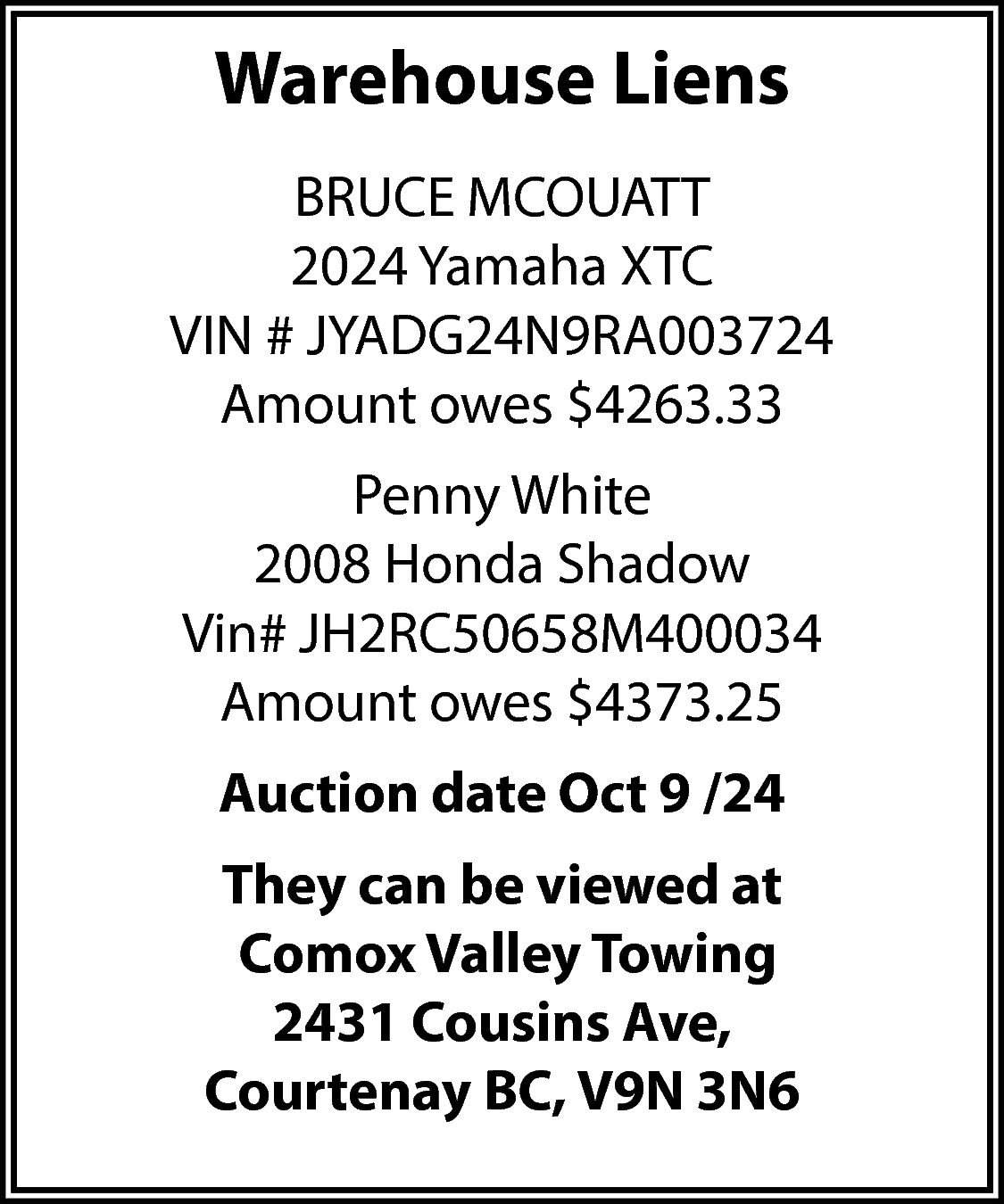 Warehouse Liens <br>BRUCE MCOUATT <br>2024  Warehouse Liens  BRUCE MCOUATT  2024 Yamaha XTC  VIN # JYADG24N9RA003724  Amount owes $4263.33  Penny White  2008 Honda Shadow  Vin# JH2RC50658M400034  Amount owes $4373.25  Auction date Oct 9 /24  They can be viewed at  Comox Valley Towing  2431 Cousins Ave,  Courtenay BC, V9N 3N6    