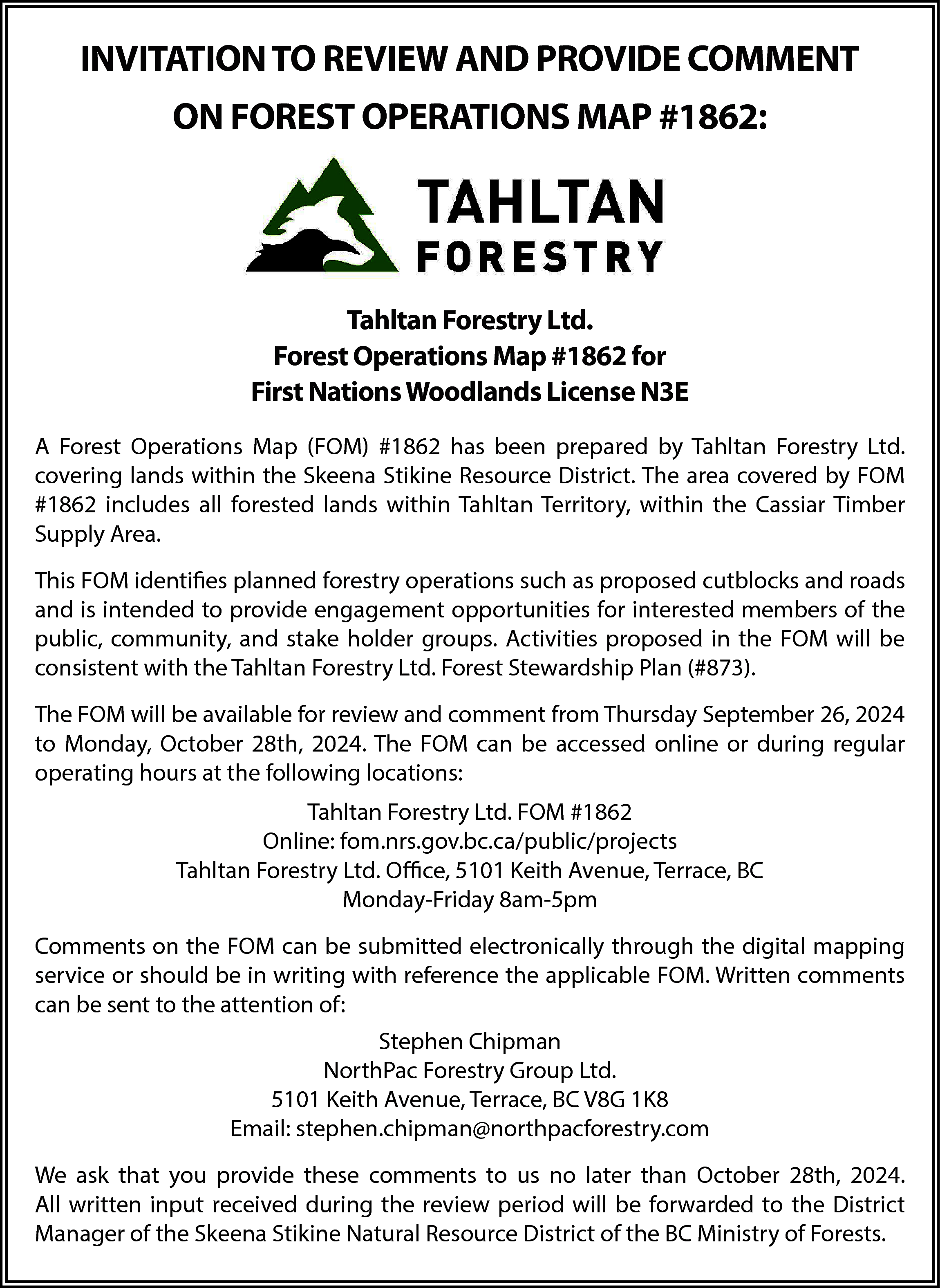 INVITATION TO REVIEW AND PROVIDE  INVITATION TO REVIEW AND PROVIDE COMMENT  ON FOREST OPERATIONS MAP #1862:    Tahltan Forestry Ltd.  Forest Operations Map #1862 for  First Nations Woodlands License N3E  A Forest Operations Map (FOM) #1862 has been prepared by Tahltan Forestry Ltd.  covering lands within the Skeena Stikine Resource District. The area covered by FOM  #1862 includes all forested lands within Tahltan Territory, within the Cassiar Timber  Supply Area.  This FOM identifies planned forestry operations such as proposed cutblocks and roads  and is intended to provide engagement opportunities for interested members of the  public, community, and stake holder groups. Activities proposed in the FOM will be  consistent with the Tahltan Forestry Ltd. Forest Stewardship Plan (#873).  The FOM will be available for review and comment from Thursday September 26, 2024  to Monday, October 28th, 2024. The FOM can be accessed online or during regular  operating hours at the following locations:  Tahltan Forestry Ltd. FOM #1862  Online: fom.nrs.gov.bc.ca/public/projects  Tahltan Forestry Ltd. Office, 5101 Keith Avenue, Terrace, BC  Monday-Friday 8am-5pm  Comments on the FOM can be submitted electronically through the digital mapping  service or should be in writing with reference the applicable FOM. Written comments  can be sent to the attention of:  Stephen Chipman  NorthPac Forestry Group Ltd.  5101 Keith Avenue, Terrace, BC V8G 1K8  Email: stephen.chipman@northpacforestry.com  We ask that you provide these comments to us no later than October 28th, 2024.  All written input received during the review period will be forwarded to the District  Manager of the Skeena Stikine Natural Resource District of the BC Ministry of Forests.    