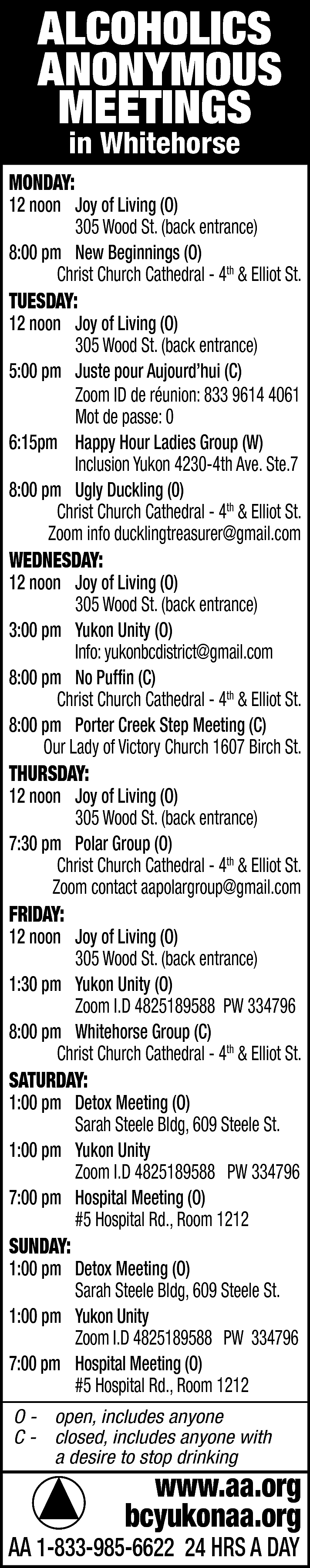 ALCOHOLICS <br>ANONYMOUS <br>MEETINGS <br>in Whitehorse  ALCOHOLICS  ANONYMOUS  MEETINGS  in Whitehorse    MONDAY:    12 noon Joy of Living (O)  305 Wood St. (back entrance)  8:00 pm New Beginnings (O)  Christ Church Cathedral - 4th & Elliot St.    TUESDAY:    12 noon Joy of Living (O)  305 Wood St. (back entrance)  5:00 pm Juste pour Aujourd’hui (C)  Zoom ID de réunion: 833 9614 4061  Mot de passe: 0  6:15pm Happy Hour Ladies Group (W)  Inclusion Yukon 4230-4th Ave. Ste.7  8:00 pm Ugly Duckling (0)  Christ Church Cathedral - 4th & Elliot St.  Zoom info ducklingtreasurer@gmail.com    WEDNESDAY:    12 noon Joy of Living (O)  305 Wood St. (back entrance)  3:00 pm Yukon Unity (O)  Info: yukonbcdistrict@gmail.com  8:00 pm No Puffin (C)  Christ Church Cathedral - 4th & Elliot St.  8:00 pm Porter Creek Step Meeting (C)  Our Lady of Victory Church 1607 Birch St.    THURSDAY:    12 noon Joy of Living (O)  305 Wood St. (back entrance)  7:30 pm Polar Group (O)  Christ Church Cathedral - 4th & Elliot St.  Zoom contact aapolargroup@gmail.com    FRIDAY:    12 noon Joy of Living (O)  305 Wood St. (back entrance)  1:30 pm Yukon Unity (O)  Zoom I.D 4825189588 PW 334796  8:00 pm Whitehorse Group (C)  Christ Church Cathedral - 4th & Elliot St.    SATURDAY:    1:00 pm Detox Meeting (O)  Sarah Steele Bldg, 609 Steele St.  1:00 pm Yukon Unity  Zoom I.D 4825189588 PW 334796  7:00 pm Hospital Meeting (O)  #5 Hospital Rd., Room 1212    SUNDAY:    1:00 pm Detox Meeting (O)  Sarah Steele Bldg, 609 Steele St.  1:00 pm Yukon Unity  Zoom I.D 4825189588 PW 334796  7:00 pm Hospital Meeting (O)  #5 Hospital Rd., Room 1212  O - open, includes anyone  C - closed, includes anyone with  a desire to stop drinking    www.aa.org  bcyukonaa.org    AA 1-833-985-6622 24 HRS A DAY    