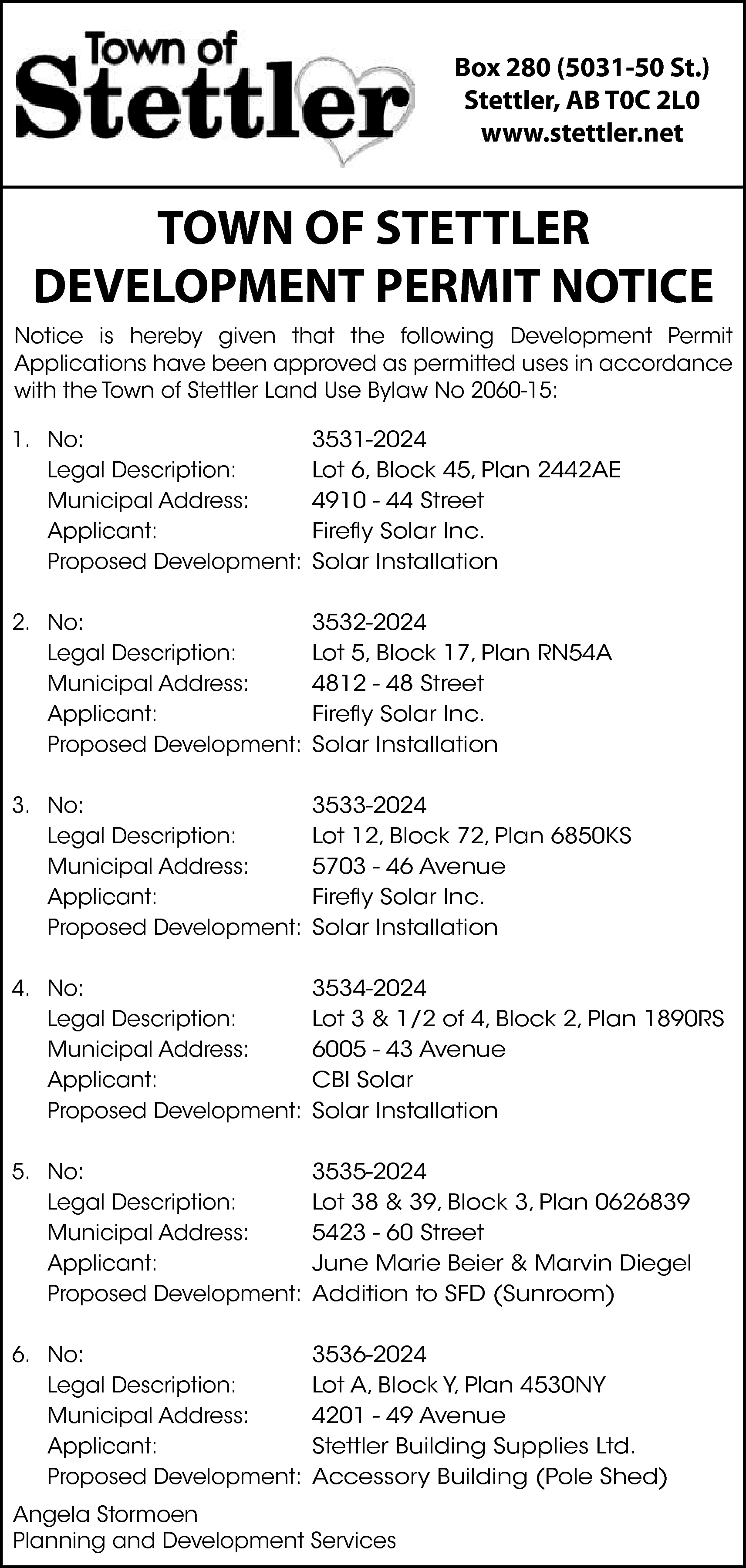 Box 280 (5031-50 St.) <br>Stettler,  Box 280 (5031-50 St.)  Stettler, AB T0C 2L0  www.stettler.net    TOWN OF STETTLER  DEVELOPMENT PERMIT NOTICE  Notice is hereby given that the following Development Permit  Applications have been approved as permitted uses in accordance  with the Town of Stettler Land Use Bylaw No 2060-15:  1. No:  Legal Description:  Municipal Address:  Applicant:  Proposed Development:    3531-2024  Lot 6, Block 45, Plan 2442AE  4910 - 44 Street  Firefly Solar Inc.  Solar Installation    2. No:  Legal Description:  Municipal Address:  Applicant:  Proposed Development:    3532-2024  Lot 5, Block 17, Plan RN54A  4812 - 48 Street  Firefly Solar Inc.  Solar Installation    3. No:  Legal Description:  Municipal Address:  Applicant:  Proposed Development:    3533-2024  Lot 12, Block 72, Plan 6850KS  5703 - 46 Avenue  Firefly Solar Inc.  Solar Installation    4. No:  Legal Description:  Municipal Address:  Applicant:  Proposed Development:    3534-2024  Lot 3 & 1/2 of 4, Block 2, Plan 1890RS  6005 - 43 Avenue  CBI Solar  Solar Installation    5. No:  Legal Description:  Municipal Address:  Applicant:  Proposed Development:    3535-2024  Lot 38 & 39, Block 3, Plan 0626839  5423 - 60 Street  June Marie Beier & Marvin Diegel  Addition to SFD (Sunroom)    6. No:  Legal Description:  Municipal Address:  Applicant:  Proposed Development:    3536-2024  Lot A, Block Y, Plan 4530NY  4201 - 49 Avenue  Stettler Building Supplies Ltd.  Accessory Building (Pole Shed)    Angela Stormoen  Planning and Development Services    