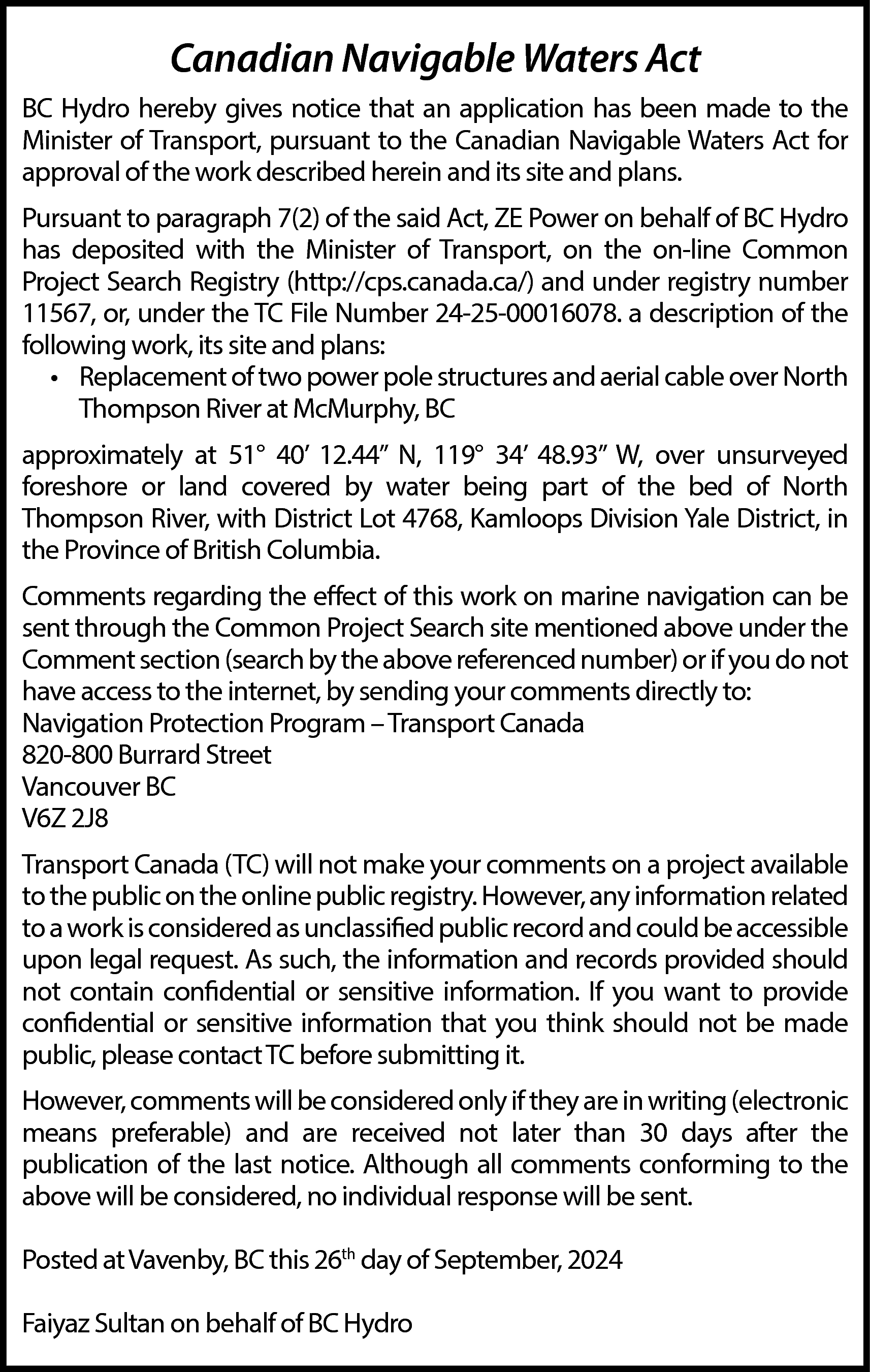 Canadian Navigable Waters Act <br>BC  Canadian Navigable Waters Act  BC Hydro hereby gives notice that an application has been made to the  Minister of Transport, pursuant to the Canadian Navigable Waters Act for  approval of the work described herein and its site and plans.  Pursuant to paragraph 7(2) of the said Act, ZE Power on behalf of BC Hydro  has deposited with the Minister of Transport, on the on-line Common  Project Search Registry (http://cps.canada.ca/) and under registry number  11567, or, under the TC File Number 24-25-00016078. a description of the  following work, its site and plans:  • Replacement of two power pole structures and aerial cable over North  Thompson River at McMurphy, BC  approximately at 51° 40’ 12.44” N, 119° 34’ 48.93” W, over unsurveyed  foreshore or land covered by water being part of the bed of North  Thompson River, with District Lot 4768, Kamloops Division Yale District, in  the Province of British Columbia.  Comments regarding the effect of this work on marine navigation can be  sent through the Common Project Search site mentioned above under the  Comment section (search by the above referenced number) or if you do not  have access to the internet, by sending your comments directly to:  Navigation Protection Program – Transport Canada  820-800 Burrard Street  Vancouver BC  V6Z 2J8  Transport Canada (TC) will not make your comments on a project available  to the public on the online public registry. However, any information related  to a work is considered as unclassified public record and could be accessible  upon legal request. As such, the information and records provided should  not contain confidential or sensitive information. If you want to provide  confidential or sensitive information that you think should not be made  public, please contact TC before submitting it.  However, comments will be considered only if they are in writing (electronic  means preferable) and are received not later than 30 days after the  publication of the last notice. Although all comments conforming to the  above will be considered, no individual response will be sent.  Posted at Vavenby, BC this 26th day of September, 2024  Faiyaz Sultan on behalf of BC Hydro    