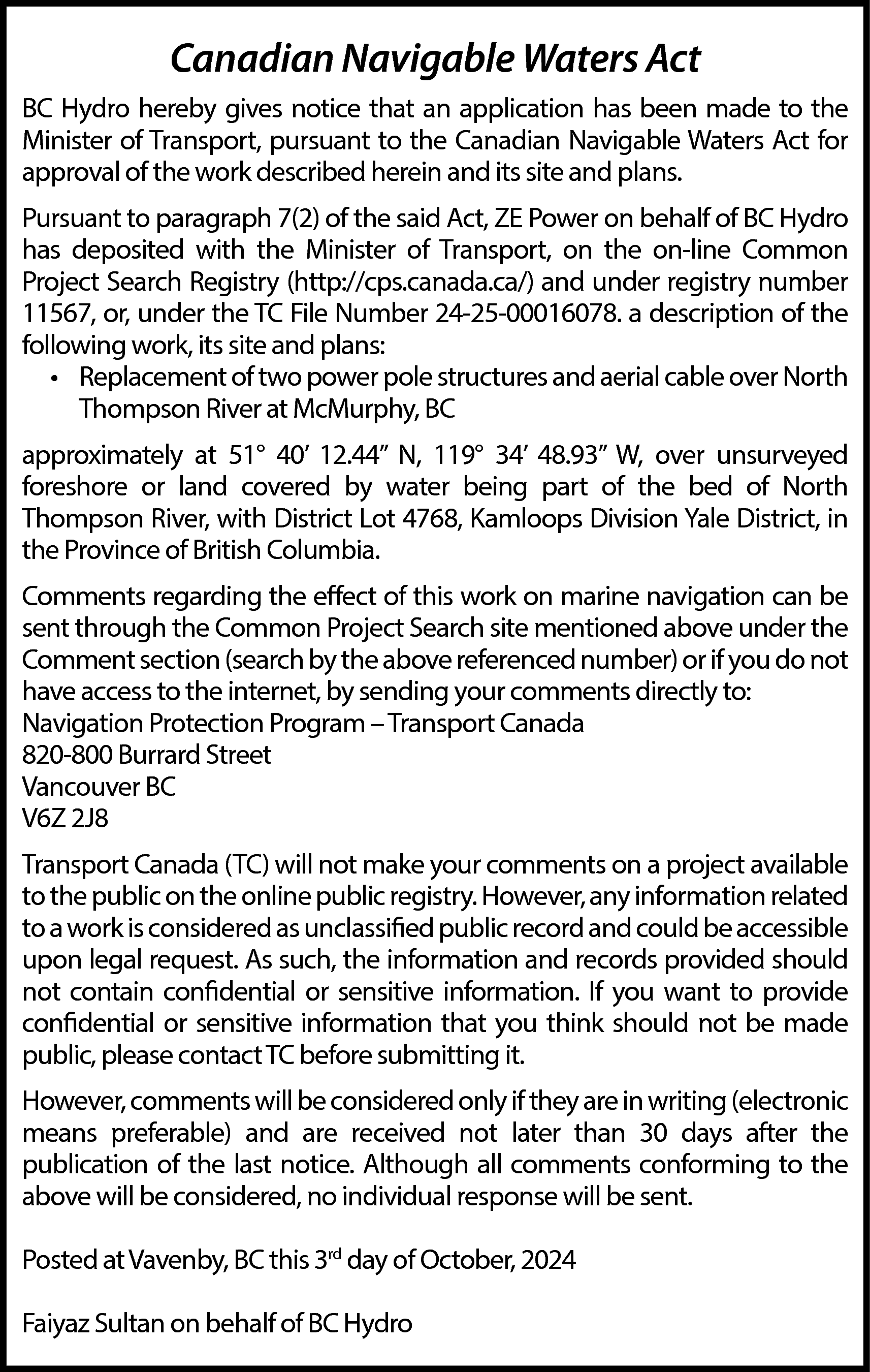 Canadian Navigable Waters Act <br>BC  Canadian Navigable Waters Act  BC Hydro hereby gives notice that an application has been made to the  Minister of Transport, pursuant to the Canadian Navigable Waters Act for  approval of the work described herein and its site and plans.  Pursuant to paragraph 7(2) of the said Act, ZE Power on behalf of BC Hydro  has deposited with the Minister of Transport, on the on-line Common  Project Search Registry (http://cps.canada.ca/) and under registry number  11567, or, under the TC File Number 24-25-00016078. a description of the  following work, its site and plans:  • Replacement of two power pole structures and aerial cable over North  Thompson River at McMurphy, BC  approximately at 51° 40’ 12.44” N, 119° 34’ 48.93” W, over unsurveyed  foreshore or land covered by water being part of the bed of North  Thompson River, with District Lot 4768, Kamloops Division Yale District, in  the Province of British Columbia.  Comments regarding the effect of this work on marine navigation can be  sent through the Common Project Search site mentioned above under the  Comment section (search by the above referenced number) or if you do not  have access to the internet, by sending your comments directly to:  Navigation Protection Program – Transport Canada  820-800 Burrard Street  Vancouver BC  V6Z 2J8  Transport Canada (TC) will not make your comments on a project available  to the public on the online public registry. However, any information related  to a work is considered as unclassified public record and could be accessible  upon legal request. As such, the information and records provided should  not contain confidential or sensitive information. If you want to provide  confidential or sensitive information that you think should not be made  public, please contact TC before submitting it.  However, comments will be considered only if they are in writing (electronic  means preferable) and are received not later than 30 days after the  publication of the last notice. Although all comments conforming to the  above will be considered, no individual response will be sent.  Posted at Vavenby, BC this 3rd day of October, 2024  Faiyaz Sultan on behalf of BC Hydro    