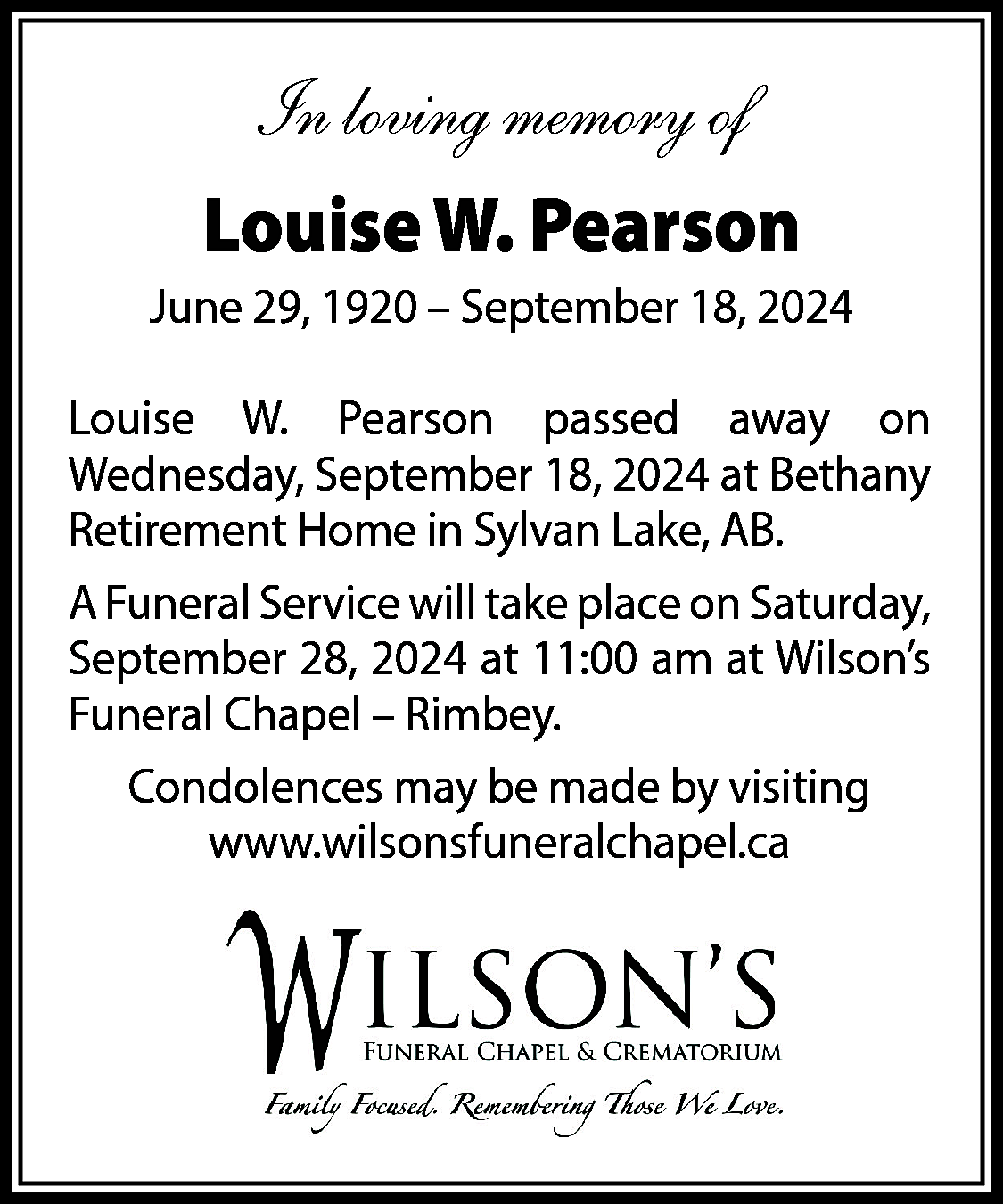 In loving memory of <br>Louise  In loving memory of  Louise W. Pearson  June 29, 1920 – September 18, 2024  Louise W. Pearson passed away on  Wednesday, September 18, 2024 at Bethany  Retirement Home in Sylvan Lake, AB.  A Funeral Service will take place on Saturday,  September 28, 2024 at 11:00 am at Wilson’s  Funeral Chapel – Rimbey.  Condolences may be made by visiting  www.wilsonsfuneralchapel.ca    