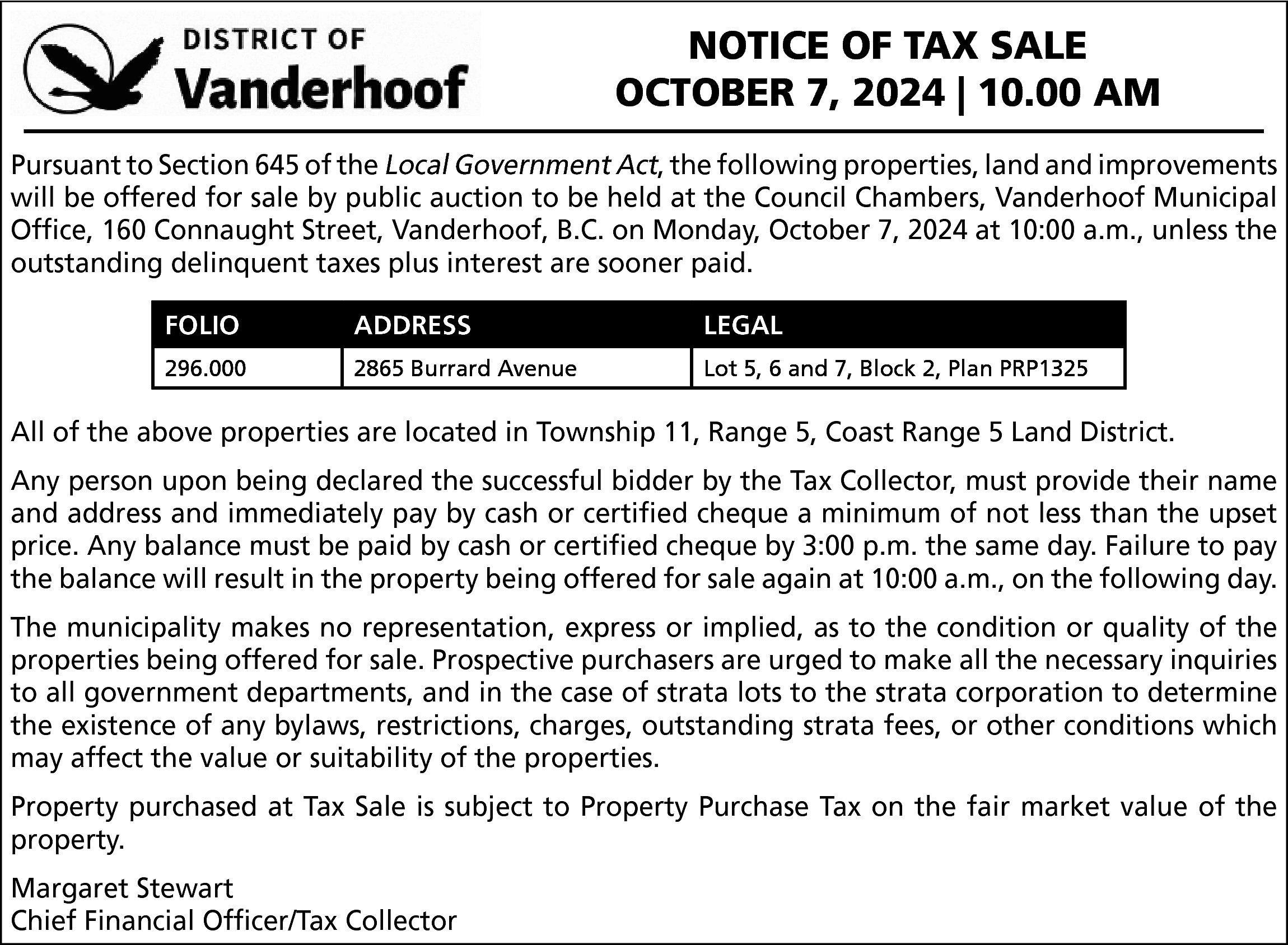 NOTICE OF TAX SALE <br>OCTOBER  NOTICE OF TAX SALE  OCTOBER 7, 2024 | 10.00 AM  Pursuant to Section 645 of the Local Government Act, the following properties, land and improvements  will be offered for sale by public auction to be held at the Council Chambers, Vanderhoof Municipal  Office, 160 Connaught Street, Vanderhoof, B.C. on Monday, October 7, 2024 at 10:00 a.m., unless the  outstanding delinquent taxes plus interest are sooner paid.  FOLIO  296.000    FOLIO  296.000    ADDRESS  ADDRESS  Burrard  Avenue  2865 2865  Burrard  Avenue    LEGAL  LEGAL  LotLot  5, 65,and  7, Block  2, Plan2,  PRP1325  6 and  7, Block  Plan PRP1325    All of the above properties are located in Township 11, Range 5, Coast Range 5 Land District.  Any person upon being declared the successful bidder by the Tax Collector, must provide their name  and address and immediately pay by cash or certified cheque a minimum of not less than the upset  price. Any balance must be paid by cash or certified cheque by 3:00 p.m. the same day. Failure to pay  the balance will result in the property being offered for sale again at 10:00 a.m., on the following day.  The municipality makes no representation, express or implied, as to the condition or quality of the  properties being offered for sale. Prospective purchasers are urged to make all the necessary inquiries  to all government departments, and in the case of strata lots to the strata corporation to determine  the existence of any bylaws, restrictions, charges, outstanding strata fees, or other conditions which  may affect the value or suitability of the properties.  Property purchased at Tax Sale is subject to Property Purchase Tax on the fair market value of the  property.  Margaret Stewart  Chief Financial Officer/Tax Collector    