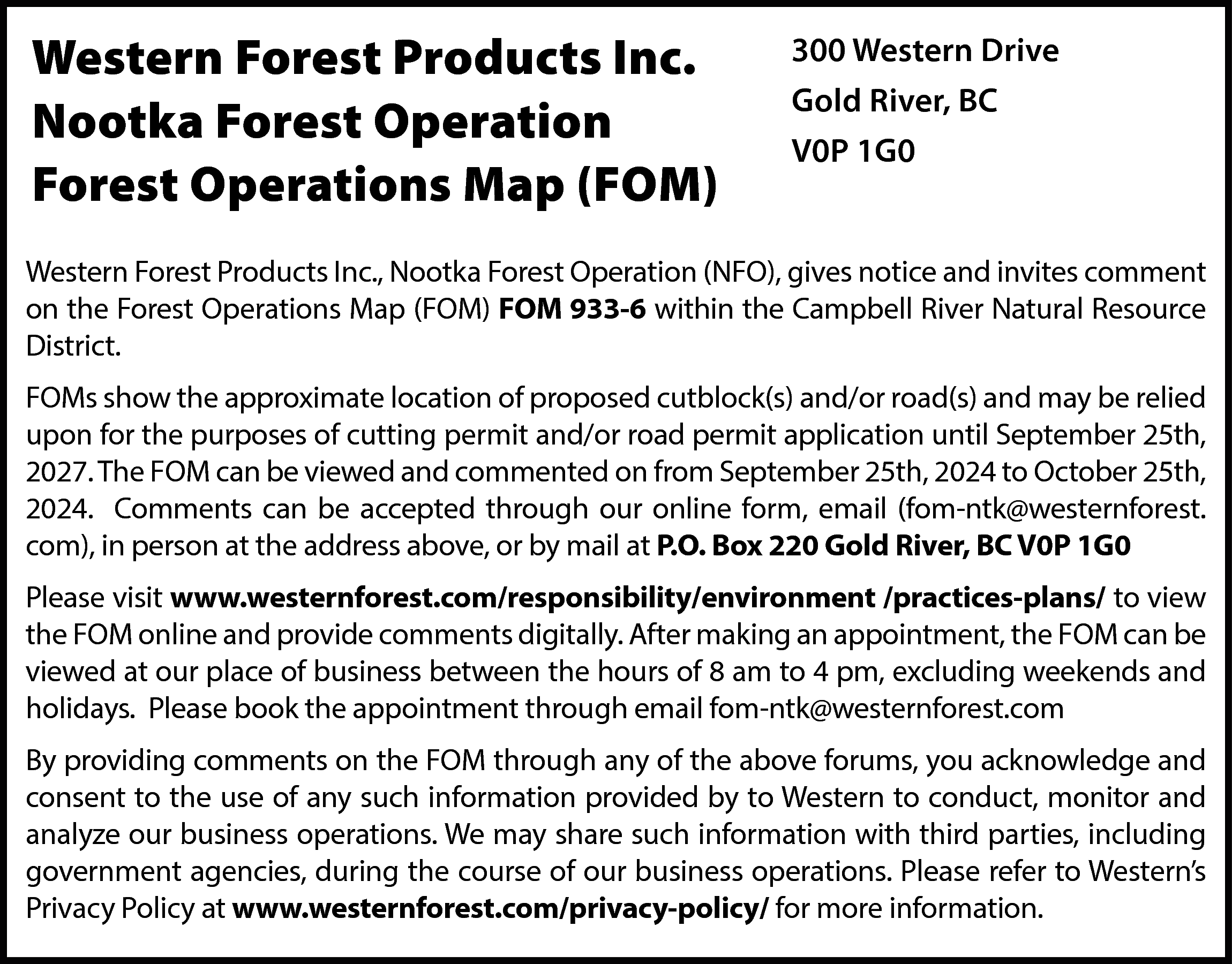 Western Forest Products Inc. <br>Nootka  Western Forest Products Inc.  Nootka Forest Operation  Forest Operations Map (FOM)    300 Western Drive  Gold River, BC  V0P 1G0    Western Forest Products Inc., Nootka Forest Operation (NFO), gives notice and invites comment  on the Forest Operations Map (FOM) FOM 933-6 within the Campbell River Natural Resource  District.  FOMs show the approximate location of proposed cutblock(s) and/or road(s) and may be relied  upon for the purposes of cutting permit and/or road permit application until September 25th,  2027. The FOM can be viewed and commented on from September 25th, 2024 to October 25th,  2024. Comments can be accepted through our online form, email (fom-ntk@westernforest.  com), in person at the address above, or by mail at P.O. Box 220 Gold River, BC V0P 1G0  Please visit www.westernforest.com/responsibility/environment /practices-plans/ to view  the FOM online and provide comments digitally. After making an appointment, the FOM can be  viewed at our place of business between the hours of 8 am to 4 pm, excluding weekends and  holidays. Please book the appointment through email fom-ntk@westernforest.com  By providing comments on the FOM through any of the above forums, you acknowledge and  consent to the use of any such information provided by to Western to conduct, monitor and  analyze our business operations. We may share such information with third parties, including  government agencies, during the course of our business operations. Please refer to Western’s  Privacy Policy at www.westernforest.com/privacy-policy/ for more information.    