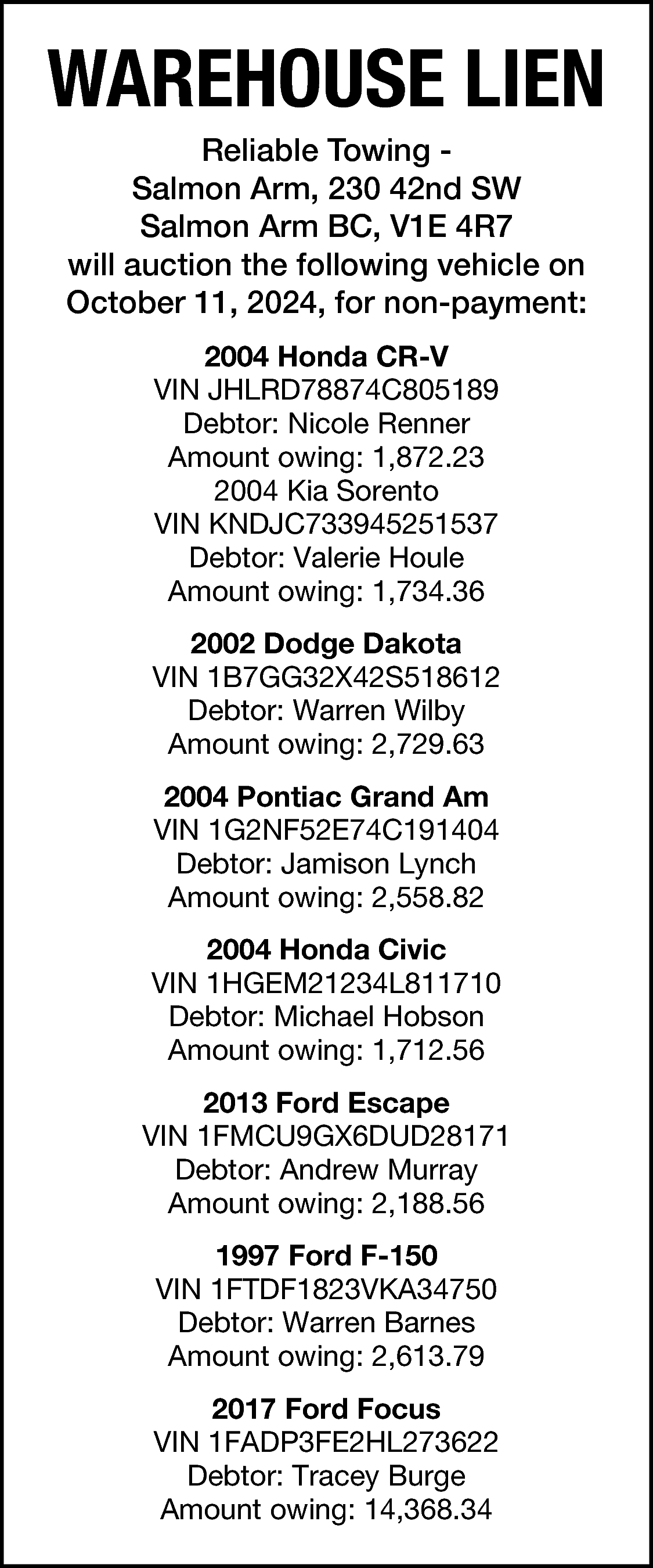 WAREHOUSE LIEN <br>Reliable Towing Salmon  WAREHOUSE LIEN  Reliable Towing Salmon Arm, 230 42nd SW  Salmon Arm BC, V1E 4R7  will auction the following vehicle on  October 11, 2024, for non-payment:  2004 Honda CR-V  VIN JHLRD78874C805189  Debtor: Nicole Renner  Amount owing: 1,872.23  2004 Kia Sorento  VIN KNDJC733945251537  Debtor: Valerie Houle  Amount owing: 1,734.36  2002 Dodge Dakota  VIN 1B7GG32X42S518612  Debtor: Warren Wilby  Amount owing: 2,729.63  2004 Pontiac Grand Am  VIN 1G2NF52E74C191404  Debtor: Jamison Lynch  Amount owing: 2,558.82  2004 Honda Civic  VIN 1HGEM21234L811710  Debtor: Michael Hobson  Amount owing: 1,712.56  2013 Ford Escape  VIN 1FMCU9GX6DUD28171  Debtor: Andrew Murray  Amount owing: 2,188.56  1997 Ford F-150  VIN 1FTDF1823VKA34750  Debtor: Warren Barnes  Amount owing: 2,613.79  2017 Ford Focus  VIN 1FADP3FE2HL273622  Debtor: Tracey Burge  Amount owing: 14,368.34    