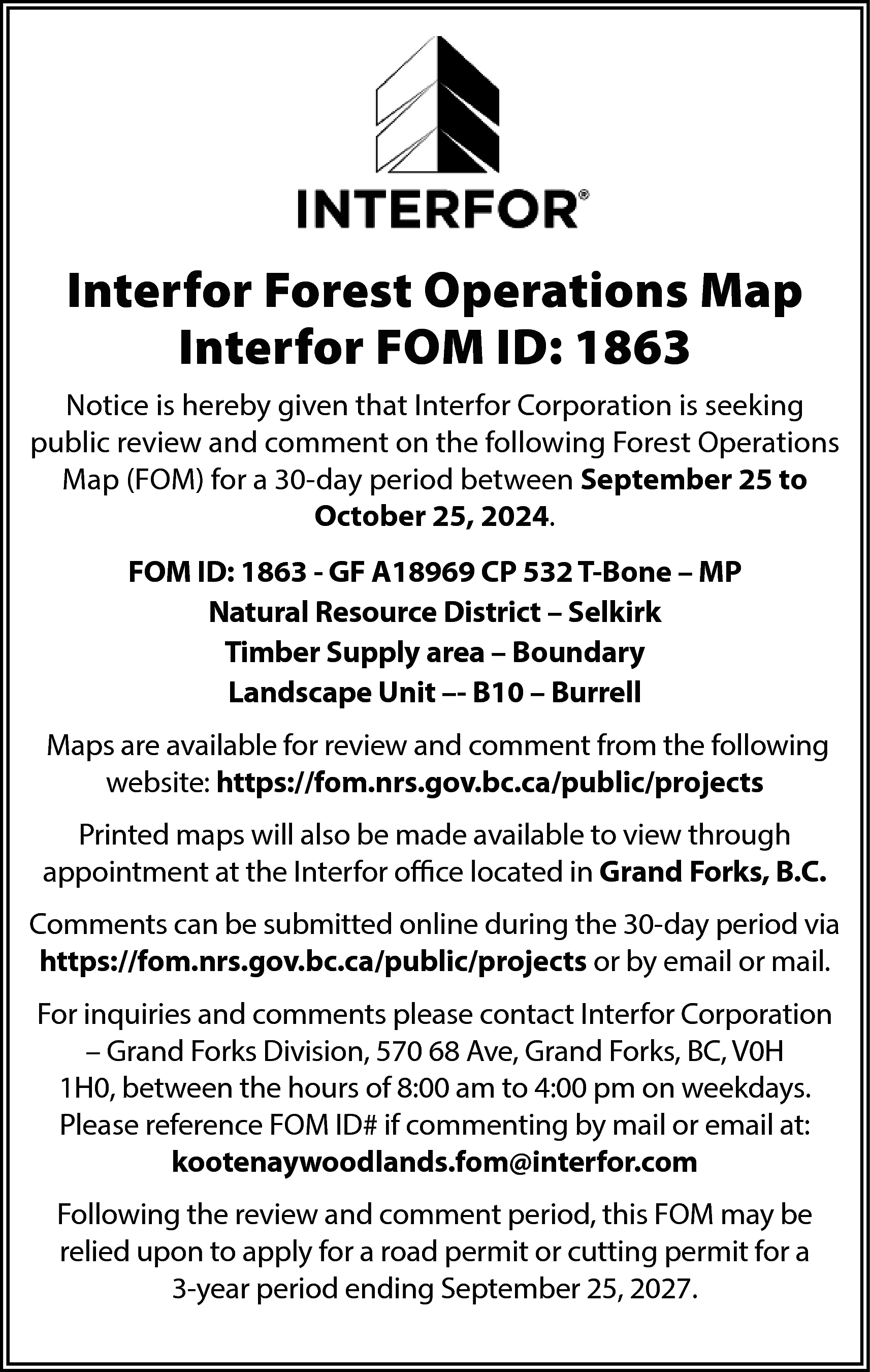 Interfor Forest Operations Map <br>Interfor  Interfor Forest Operations Map  Interfor FOM ID: 1863  Notice is hereby given that Interfor Corporation is seeking  public review and comment on the following Forest Operations  Map (FOM) for a 30-day period between September 25 to  October 25, 2024.  FOM ID: 1863 - GF A18969 CP 532 T-Bone – MP  Natural Resource District – Selkirk  Timber Supply area – Boundary  Landscape Unit –- B10 – Burrell  Maps are available for review and comment from the following  website: https://fom.nrs.gov.bc.ca/public/projects  Printed maps will also be made available to view through  appointment at the Interfor office located in Grand Forks, B.C.  Comments can be submitted online during the 30-day period via  https://fom.nrs.gov.bc.ca/public/projects or by email or mail.  For inquiries and comments please contact Interfor Corporation  – Grand Forks Division, 570 68 Ave, Grand Forks, BC, V0H  1H0, between the hours of 8:00 am to 4:00 pm on weekdays.  Please reference FOM ID# if commenting by mail or email at:  kootenaywoodlands.fom@interfor.com  Following the review and comment period, this FOM may be  relied upon to apply for a road permit or cutting permit for a  3-year period ending September 25, 2027.    