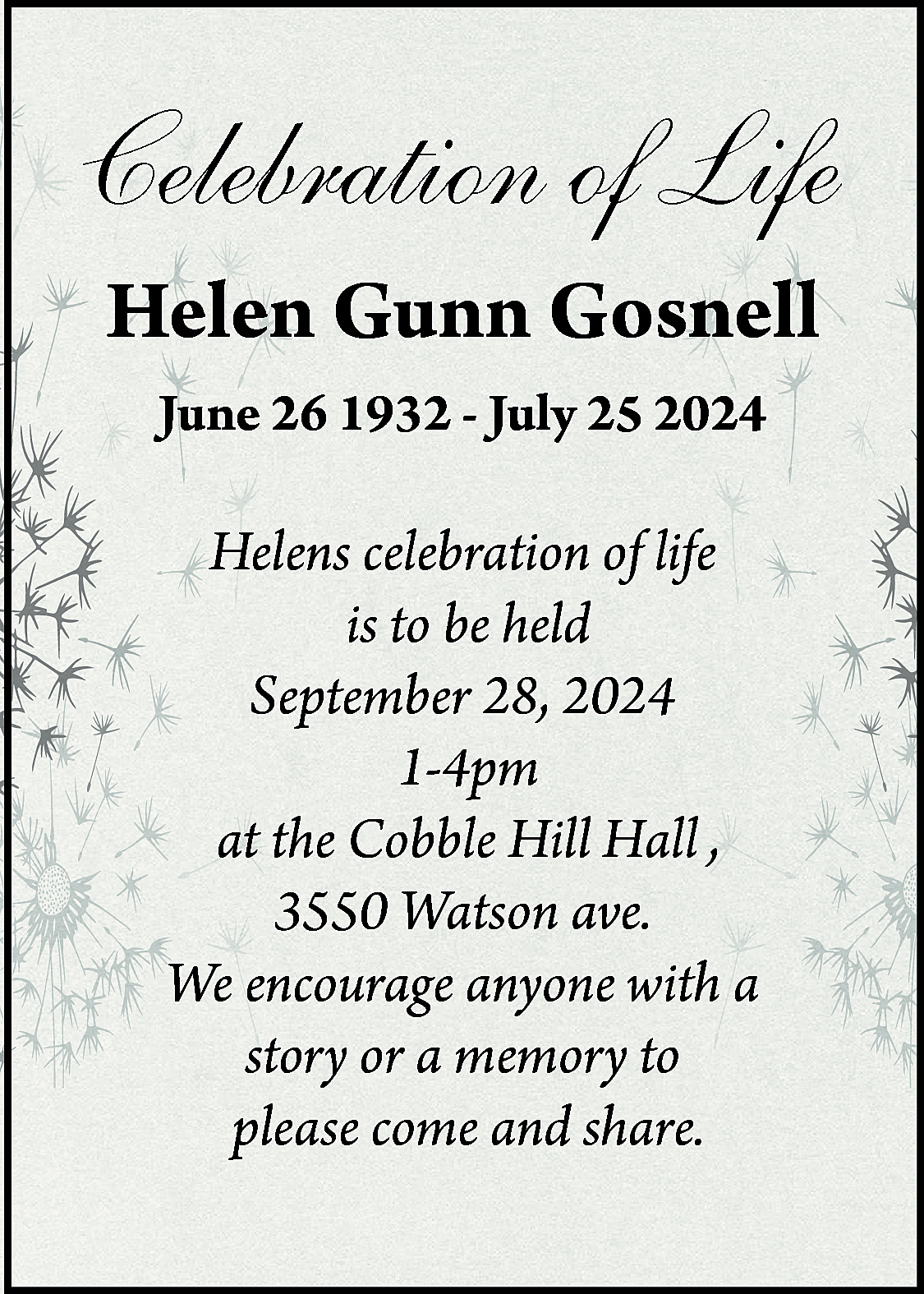 Celebration of Life <br>Helen Gunn  Celebration of Life  Helen Gunn Gosnell  June 26 1932 - July 25 2024    Helens celebration of life  is to be held  September 28, 2024  1-4pm  at the Cobble Hill Hall ,  3550 Watson ave.  We encourage anyone with a  story or a memory to  please come and share.    