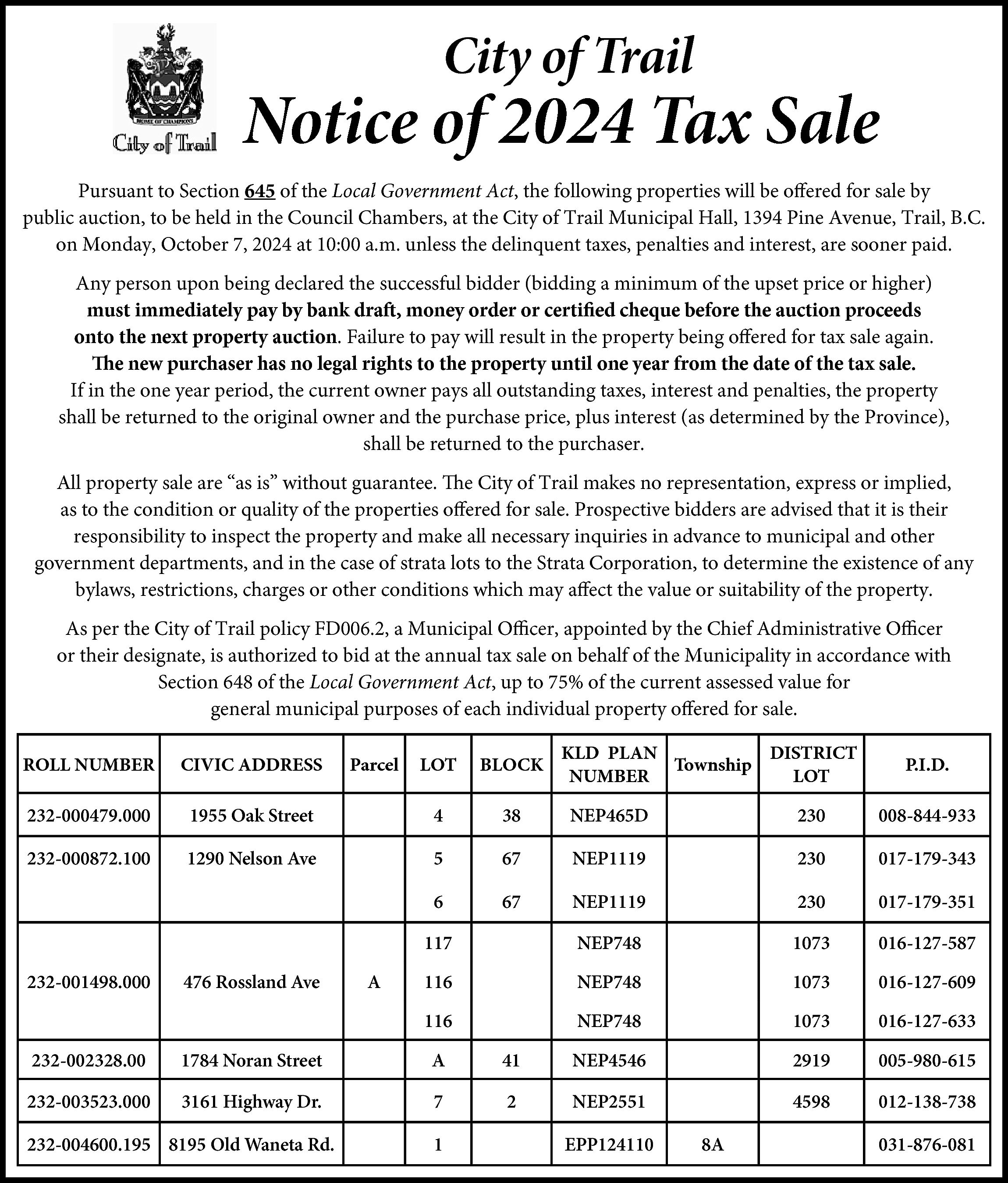 City of Trail <br> <br>Notice  City of Trail    Notice of 2024 Tax Sale  Pursuant to Section 645 of the Local Government Act, the following properties will be offered for sale by  public auction, to be held in the Council Chambers, at the City of Trail Municipal Hall, 1394 Pine Avenue, Trail, B.C.  on Monday, October 7, 2024 at 10:00 a.m. unless the delinquent taxes, penalties and interest, are sooner paid.  Any person upon being declared the successful bidder (bidding a minimum of the upset price or higher)  must immediately pay by bank draft, money order or certified cheque before the auction proceeds  onto the next property auction. Failure to pay will result in the property being offered for tax sale again.  The new purchaser has no legal rights to the property until one year from the date of the tax sale.  If in the one year period, the current owner pays all outstanding taxes, interest and penalties, the property  shall be returned to the original owner and the purchase price, plus interest (as determined by the Province),  shall be returned to the purchaser.  All property sale are “as is” without guarantee. The City of Trail makes no representation, express or implied,  as to the condition or quality of the properties offered for sale. Prospective bidders are advised that it is their  responsibility to inspect the property and make all necessary inquiries in advance to municipal and other  government departments, and in the case of strata lots to the Strata Corporation, to determine the existence of any  bylaws, restrictions, charges or other conditions which may affect the value or suitability of the property.  As per the City of Trail policy FD006.2, a Municipal Officer, appointed by the Chief Administrative Officer  or their designate, is authorized to bid at the annual tax sale on behalf of the Municipality in accordance with  Section 648 of the Local Government Act, up to 75% of the current assessed value for  general municipal purposes of each individual property offered for sale.  ROLL NUMBER    CIVIC ADDRESS    232-000479.000  232-000872.100    232-001498.000    KLD PLAN  DISTRICT  Township  NUMBER  LOT    LOT    BLOCK    1955 Oak Street    4    38    NEP465D    230    008-844-933    1290 Nelson Ave    5    67    NEP1119    230    017-179-343    6    67    NEP1119    230    017-179-351    117    NEP748    1073    016-127-587    116    NEP748    1073    016-127-609    116    NEP748    1073    016-127-633    476 Rossland Ave    Parcel    A    P.I.D.    232-002328.00    1784 Noran Street    A    41    NEP4546    2919    005-980-615    232-003523.000    3161 Highway Dr.    7    2    NEP2551    4598    012-138-738    232-004600.195 8195 Old Waneta Rd.    1    EPP124110    8A    031-876-081    