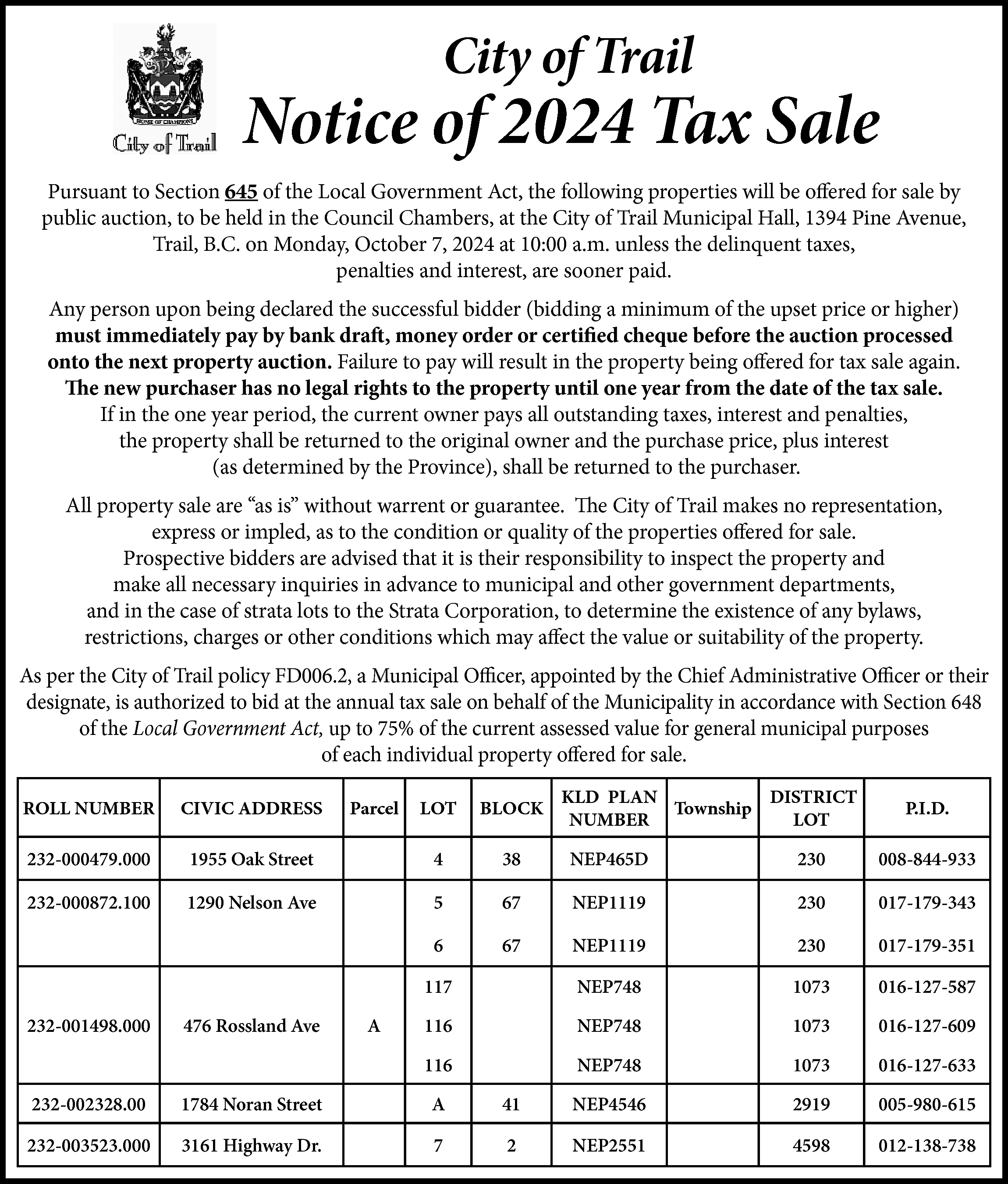 City of Trail <br> <br>Notice  City of Trail    Notice of 2024 Tax Sale  Pursuant to Section 645 of the Local Government Act, the following properties will be offered for sale by  public auction, to be held in the Council Chambers, at the City of Trail Municipal Hall, 1394 Pine Avenue,  Trail, B.C. on Monday, October 7, 2024 at 10:00 a.m. unless the delinquent taxes,  penalties and interest, are sooner paid.  Any person upon being declared the successful bidder (bidding a minimum of the upset price or higher)  must immediately pay by bank draft, money order or certified cheque before the auction processed  onto the next property auction. Failure to pay will result in the property being offered for tax sale again.  The new purchaser has no legal rights to the property until one year from the date of the tax sale.  If in the one year period, the current owner pays all outstanding taxes, interest and penalties,  the property shall be returned to the original owner and the purchase price, plus interest  (as determined by the Province), shall be returned to the purchaser.  All property sale are “as is” without warrent or guarantee. The City of Trail makes no representation,  express or impled, as to the condition or quality of the properties offered for sale.  Prospective bidders are advised that it is their responsibility to inspect the property and  make all necessary inquiries in advance to municipal and other government departments,  and in the case of strata lots to the Strata Corporation, to determine the existence of any bylaws,  restrictions, charges or other conditions which may affect the value or suitability of the property.  As per the City of Trail policy FD006.2, a Municipal Officer, appointed by the Chief Administrative Officer or their  designate, is authorized to bid at the annual tax sale on behalf of the Municipality in accordance with Section 648  of the Local Government Act, up to 75% of the current assessed value for general municipal purposes  of each individual property offered for sale.  ROLL NUMBER    CIVIC ADDRESS    232-000479.000  232-000872.100    232-001498.000    KLD PLAN  DISTRICT  Township  NUMBER  LOT    LOT    BLOCK    1955 Oak Street    4    38    NEP465D    230    008-844-933    1290 Nelson Ave    5    67    NEP1119    230    017-179-343    6    67    NEP1119    230    017-179-351    117    NEP748    1073    016-127-587    116    NEP748    1073    016-127-609    116    NEP748    1073    016-127-633    476 Rossland Ave    Parcel    A    P.I.D.    232-002328.00    1784 Noran Street    A    41    NEP4546    2919    005-980-615    232-003523.000    3161 Highway Dr.    7    2    NEP2551    4598    012-138-738    