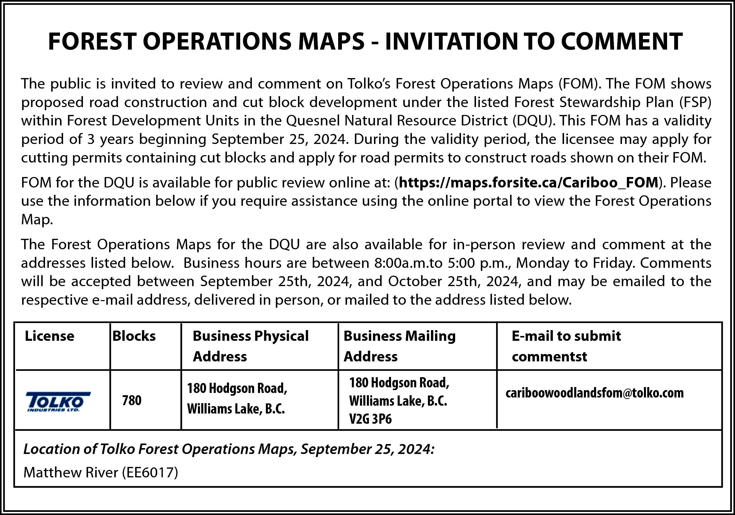 FOREST OPERATIONS MAPS - INVITATION  FOREST OPERATIONS MAPS - INVITATION TO COMMENT  The public is invited to review and comment on Tolko’s Forest Operations Maps (FOM). The FOM shows  proposed road construction and cut block development under the listed Forest Stewardship Plan (FSP)  within Forest Development Units in the Quesnel Natural Resource District (DQU). This FOM has a validity  period of 3 years beginning September 25, 2024. During the validity period, the licensee may apply for  cutting permits containing cut blocks and apply for road permits to construct roads shown on their FOM.  FOM for the DQU is available for public review online at: (https://maps.forsite.ca/Cariboo_FOM). Please  use the information below if you require assistance using the online portal to view the Forest Operations  Map.  The Forest Operations Maps for the DQU are also available for in-person review and comment at the  addresses listed below. Business hours are between 8:00a.m.to 5:00 p.m., Monday to Friday. Comments  will be accepted between September 25th, 2024, and October 25th, 2024, and may be emailed to the  respective e-mail address, delivered in person, or mailed to the address listed below.  License    Blocks    780    Business Physical  Address  180 Hodgson Road,  Williams Lake, B.C.    Business Mailing  Address  180 Hodgson Road,  Williams Lake, B.C.  V2G 3P6    Location of Tolko Forest Operations Maps, September 25, 2024:  Matthew River (EE6017)    E-mail to submit  commentst  cariboowoodlandsfom@tolko.com    