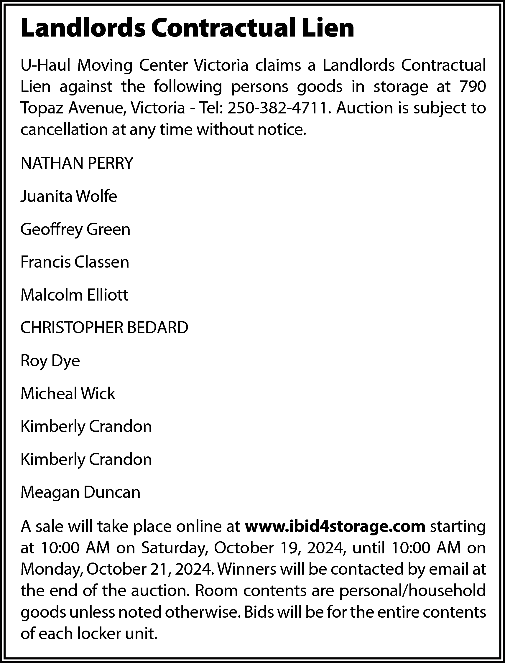 Landlords Contractual Lien <br>U-Haul Moving  Landlords Contractual Lien  U-Haul Moving Center Victoria claims a Landlords Contractual  Lien against the following persons goods in storage at 790  Topaz Avenue, Victoria - Tel: 250-382-4711. Auction is subject to  cancellation at any time without notice.  NATHAN PERRY  Juanita Wolfe  Geoffrey Green  Francis Classen  Malcolm Elliott  CHRISTOPHER BEDARD  Roy Dye  Micheal Wick  Kimberly Crandon  Kimberly Crandon  Meagan Duncan  A sale will take place online at www.ibid4storage.com starting  at 10:00 AM on Saturday, October 19, 2024, until 10:00 AM on  Monday, October 21, 2024. Winners will be contacted by email at  the end of the auction. Room contents are personal/household  goods unless noted otherwise. Bids will be for the entire contents  of each locker unit.    