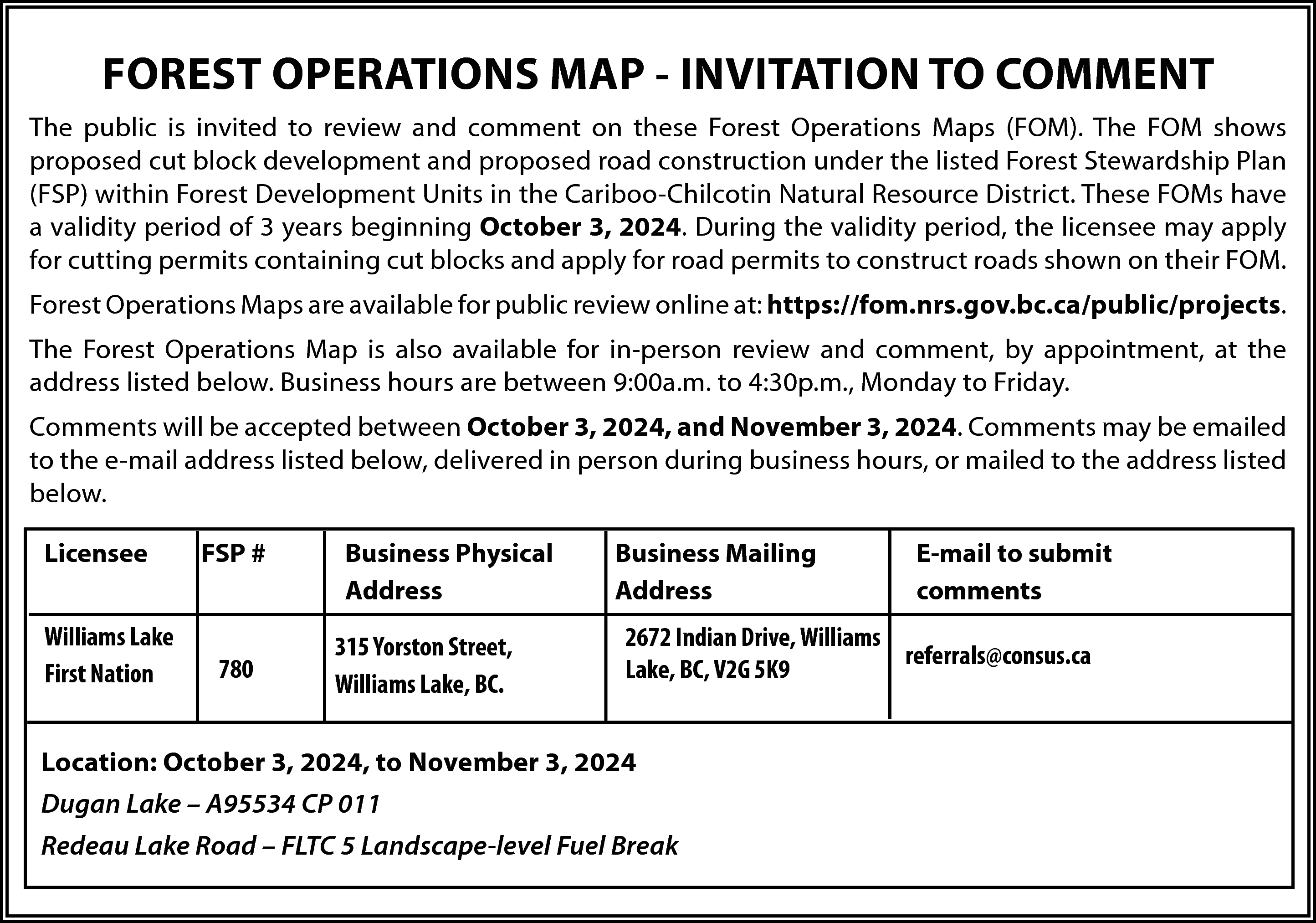 FOREST OPERATIONS MAP - INVITATION  FOREST OPERATIONS MAP - INVITATION TO COMMENT  The public is invited to review and comment on these Forest Operations Maps (FOM). The FOM shows  proposed cut block development and proposed road construction under the listed Forest Stewardship Plan  (FSP) within Forest Development Units in the Cariboo-Chilcotin Natural Resource District. These FOMs have  a validity period of 3 years beginning October 3, 2024. During the validity period, the licensee may apply  for cutting permits containing cut blocks and apply for road permits to construct roads shown on their FOM.  Forest Operations Maps are available for public review online at: https://fom.nrs.gov.bc.ca/public/projects.  The Forest Operations Map is also available for in-person review and comment, by appointment, at the  address listed below. Business hours are between 9:00a.m. to 4:30p.m., Monday to Friday.  Comments will be accepted between October 3, 2024, and November 3, 2024. Comments may be emailed  to the e-mail address listed below, delivered in person during business hours, or mailed to the address listed  below.  Licensee  Williams Lake  First Nation    FSP #    780    Business Physical  Address  315 Yorston Street,  Williams Lake, BC.    Business Mailing  Address    E-mail to submit  comments    2672 Indian Drive, Williams  referrals@consus.ca  Lake, BC, V2G 5K9    Location: October 3, 2024, to November 3, 2024  Dugan Lake – A95534 CP 011  Redeau Lake Road – FLTC 5 Landscape-level Fuel Break    