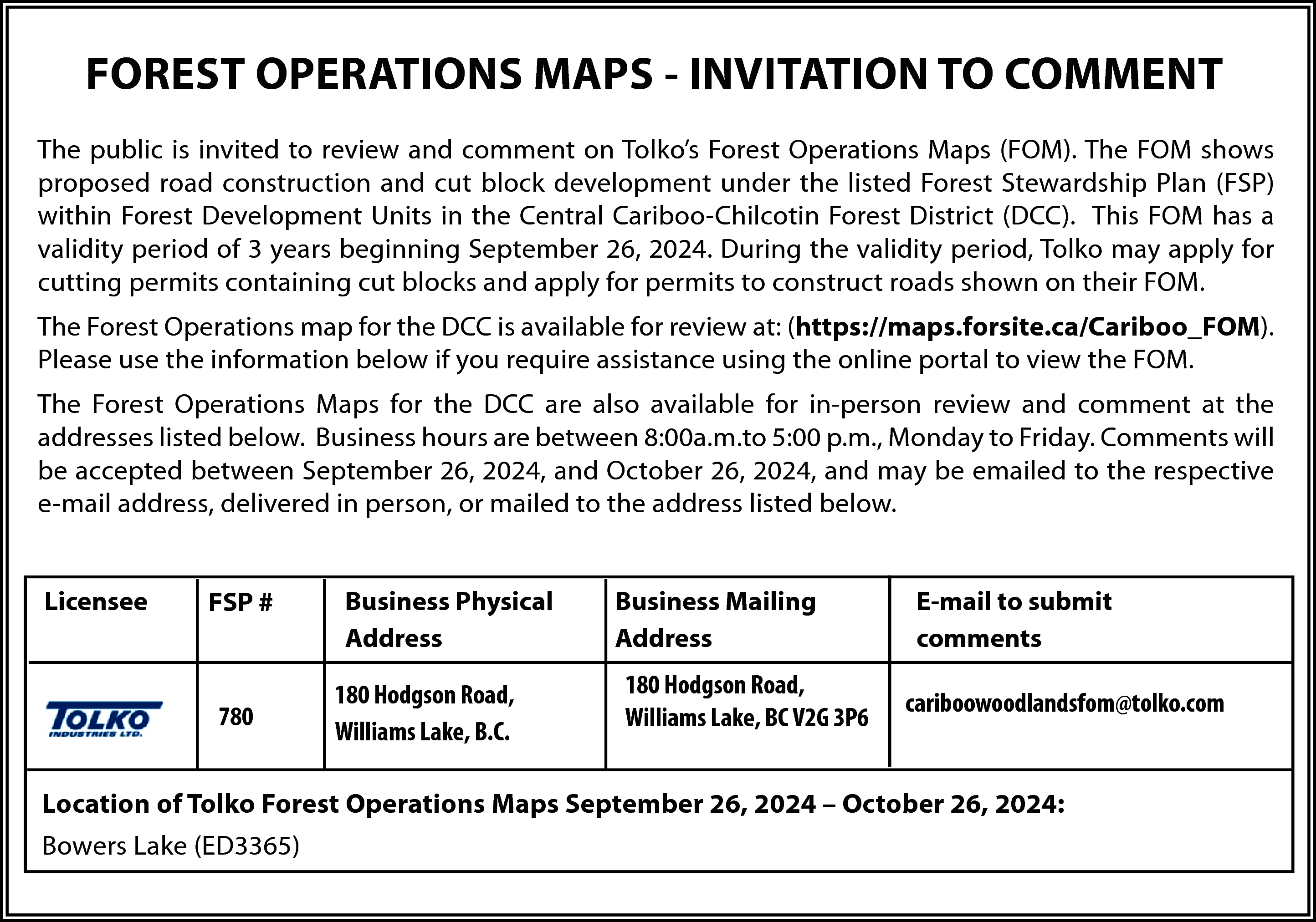 FOREST OPERATIONS MAPS - INVITATION  FOREST OPERATIONS MAPS - INVITATION TO COMMENT  The public is invited to review and comment on Tolko’s Forest Operations Maps (FOM). The FOM shows  proposed road construction and cut block development under the listed Forest Stewardship Plan (FSP)  within Forest Development Units in the Central Cariboo-Chilcotin Forest District (DCC). This FOM has a  validity period of 3 years beginning September 26, 2024. During the validity period, Tolko may apply for  cutting permits containing cut blocks and apply for permits to construct roads shown on their FOM.  The Forest Operations map for the DCC is available for review at: (https://maps.forsite.ca/Cariboo_FOM).  Please use the information below if you require assistance using the online portal to view the FOM.  The Forest Operations Maps for the DCC are also available for in-person review and comment at the  addresses listed below. Business hours are between 8:00a.m.to 5:00 p.m., Monday to Friday. Comments will  be accepted between September 26, 2024, and October 26, 2024, and may be emailed to the respective  e-mail address, delivered in person, or mailed to the address listed below.  Licensee    FSP #    780    Business Physical  Address  180 Hodgson Road,  Williams Lake, B.C.    Business Mailing  Address  180 Hodgson Road,  Williams Lake, BC V2G 3P6    E-mail to submit  comments  cariboowoodlandsfom@tolko.com    Location of Tolko Forest Operations Maps September 26, 2024 – October 26, 2024:  Bowers Lake (ED3365)    