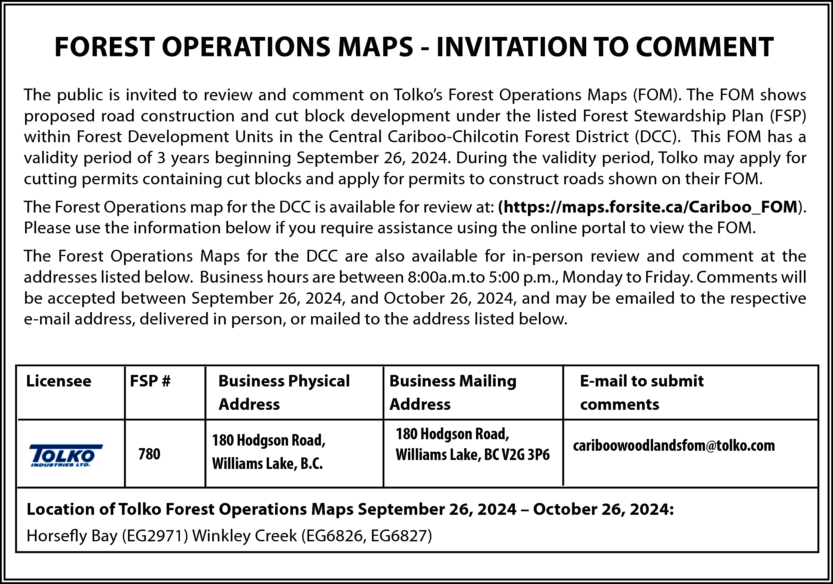 FOREST OPERATIONS MAPS - INVITATION  FOREST OPERATIONS MAPS - INVITATION TO COMMENT  The public is invited to review and comment on Tolko’s Forest Operations Maps (FOM). The FOM shows  proposed road construction and cut block development under the listed Forest Stewardship Plan (FSP)  within Forest Development Units in the Central Cariboo-Chilcotin Forest District (DCC). This FOM has a  validity period of 3 years beginning September 26, 2024. During the validity period, Tolko may apply for  cutting permits containing cut blocks and apply for permits to construct roads shown on their FOM.  The Forest Operations map for the DCC is available for review at: (https://maps.forsite.ca/Cariboo_FOM).  Please use the information below if you require assistance using the online portal to view the FOM.  The Forest Operations Maps for the DCC are also available for in-person review and comment at the  addresses listed below. Business hours are between 8:00a.m.to 5:00 p.m., Monday to Friday. Comments will  be accepted between September 26, 2024, and October 26, 2024, and may be emailed to the respective  e-mail address, delivered in person, or mailed to the address listed below.  Licensee    FSP #    780    Business Physical  Address  180 Hodgson Road,  Williams Lake, B.C.    Business Mailing  Address  180 Hodgson Road,  Williams Lake, BC V2G 3P6    E-mail to submit  comments  cariboowoodlandsfom@tolko.com    Location of Tolko Forest Operations Maps September 26, 2024 – October 26, 2024:  Horsefly Bay (EG2971) Winkley Creek (EG6826, EG6827)    