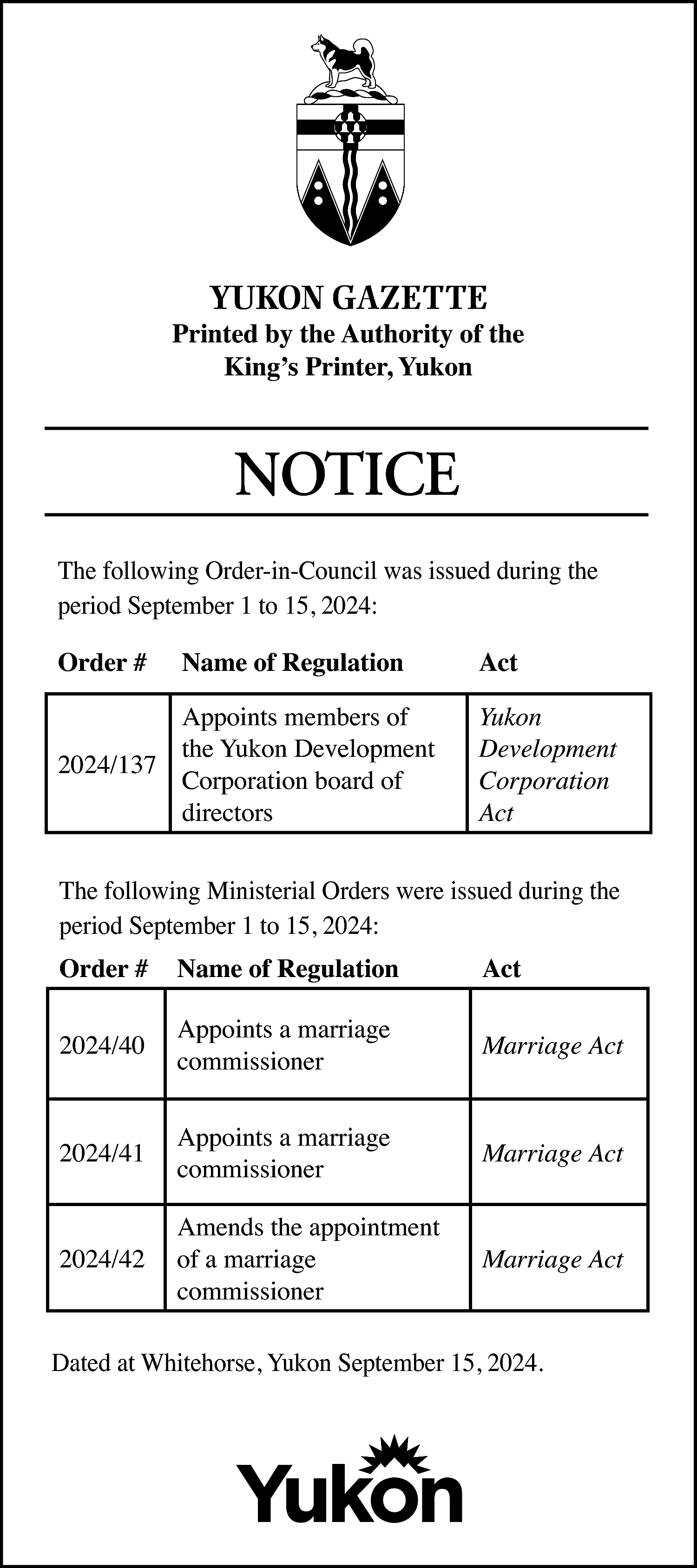 YUKON GAZETTE <br> <br>Printed by  YUKON GAZETTE    Printed by the Authority of the  King’s Printer, Yukon    NOTICE  The following Order-in-Council was issued during the  period September 1 to 15, 2024:  Order #    Name of Regulation    Appoints members of  the Yukon Development  2024/137  Corporation board of  directors    Act  Yukon  Development  Corporation  Act    The following Ministerial Orders were issued during the  period September 1 to 15, 2024:  Order #    Name of Regulation    Act    2024/40    Appoints a marriage  commissioner    Marriage Act    2024/41    Appoints a marriage  commissioner    Marriage Act    2024/42    Amends the appointment  of a marriage  commissioner    Marriage Act    Dated at Whitehorse, Yukon September 15, 2024.    