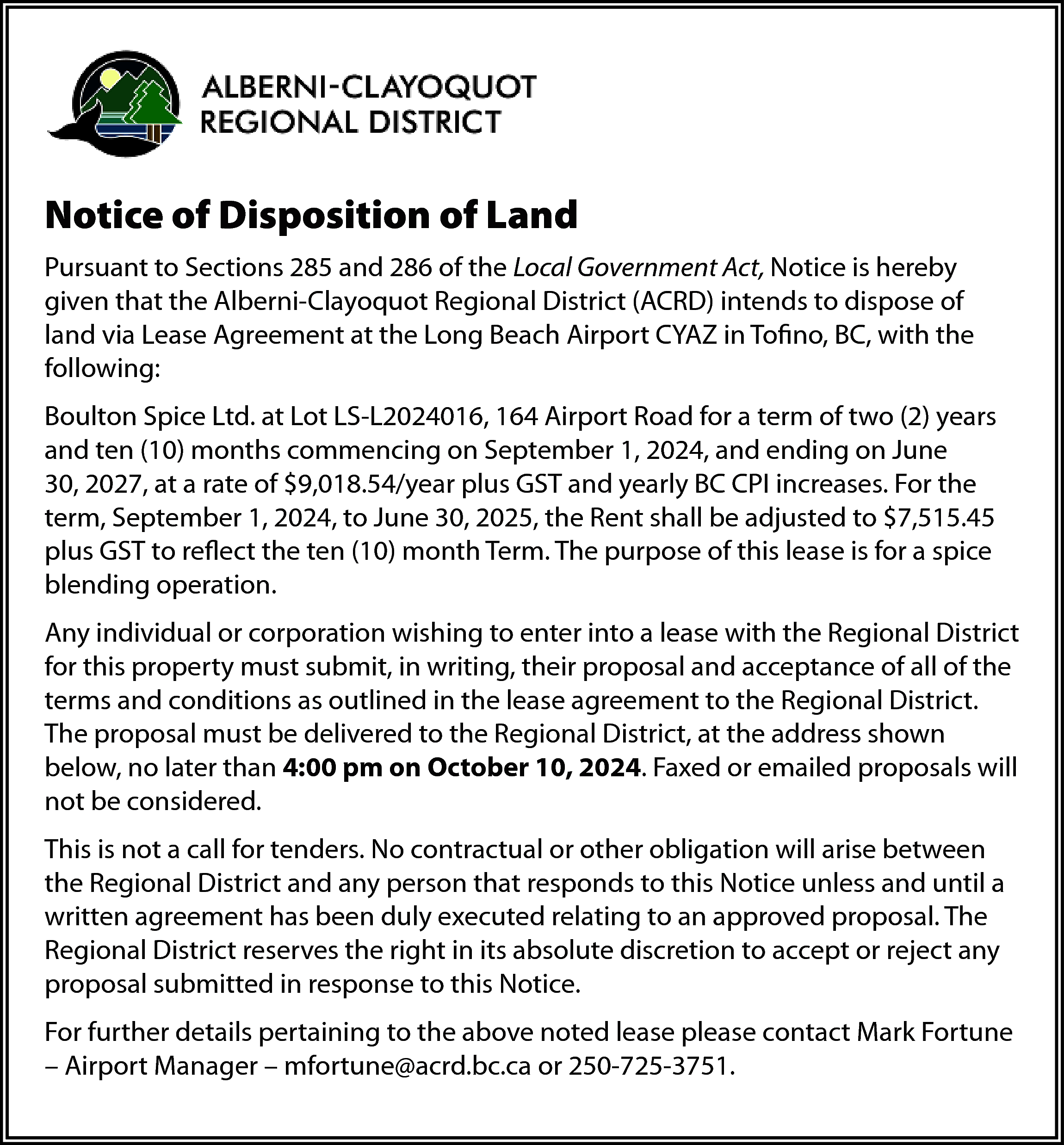 Notice of Disposition of Land  Notice of Disposition of Land  Pursuant to Sections 285 and 286 of the Local Government Act, Notice is hereby  given that the Alberni-Clayoquot Regional District (ACRD) intends to dispose of  land via Lease Agreement at the Long Beach Airport CYAZ in Tofino, BC, with the  following:  Boulton Spice Ltd. at Lot LS-L2024016, 164 Airport Road for a term of two (2) years  and ten (10) months commencing on September 1, 2024, and ending on June  30, 2027, at a rate of $9,018.54/year plus GST and yearly BC CPI increases. For the  term, September 1, 2024, to June 30, 2025, the Rent shall be adjusted to $7,515.45  plus GST to reflect the ten (10) month Term. The purpose of this lease is for a spice  blending operation.  Any individual or corporation wishing to enter into a lease with the Regional District  for this property must submit, in writing, their proposal and acceptance of all of the  terms and conditions as outlined in the lease agreement to the Regional District.  The proposal must be delivered to the Regional District, at the address shown  below, no later than 4:00 pm on October 10, 2024. Faxed or emailed proposals will  not be considered.  This is not a call for tenders. No contractual or other obligation will arise between  the Regional District and any person that responds to this Notice unless and until a  written agreement has been duly executed relating to an approved proposal. The  Regional District reserves the right in its absolute discretion to accept or reject any  proposal submitted in response to this Notice.  For further details pertaining to the above noted lease please contact Mark Fortune  – Airport Manager – mfortune@acrd.bc.ca or 250-725-3751.    