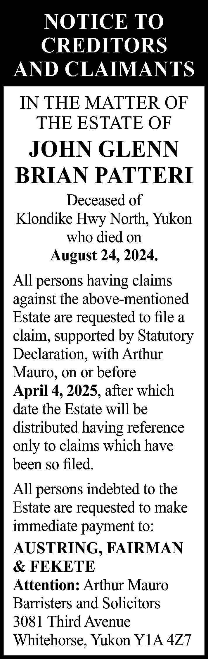 NOTICE TO <br>CREDITORS <br>AND CLAIMANTS  NOTICE TO  CREDITORS  AND CLAIMANTS  IN THE MATTER OF  THE ESTATE OF    JOHN GLENN  BRIAN PATTERI  Deceased of  Klondike Hwy North, Yukon  who died on  August 24, 2024.    All persons having claims  against the above-mentioned  Estate are requested to file a  claim, supported by Statutory  Declaration, with Arthur  Mauro, on or before  April 4, 2025, after which  date the Estate will be  distributed having reference  only to claims which have  been so filed.  All persons indebted to the  Estate are requested to make  immediate payment to:  AUSTRING, FAIRMAN  & FEKETE  Attention: Arthur Mauro  Barristers and Solicitors  3081 Third Avenue  Whitehorse, Yukon Y1A 4Z7    