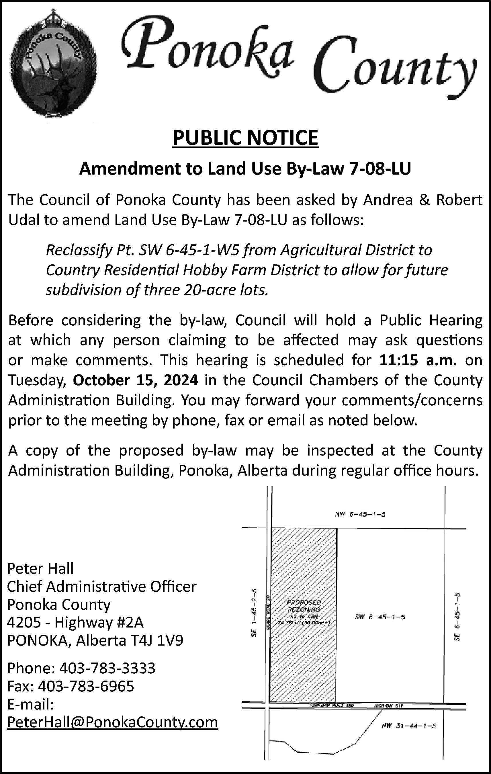 PUBLIC NOTICE <br>Amendment to Land  PUBLIC NOTICE  Amendment to Land Use By‐Law 7‐08‐LU  The Council of Ponoka County has been asked by Andrea & Robert  Udal to amend Land Use By‐Law 7‐08‐LU as follows:  Reclassify Pt. SW 6-45-1-W5 from Agricultural District to  Country Residential Hobby Farm District to allow for future  subdivision of three 20-acre lots.  Before considering the by‐law, Council will hold a Public Hearing  at which any person claiming to be affected may ask questions  or make comments. This hearing is scheduled for 11:15 a.m. on  Tuesday, October 15, 2024 in the Council Chambers of the County  Administration Building. You may forward your comments/concerns  prior to the meeting by phone, fax or email as noted below.  A copy of the proposed by‐law may be inspected at the County  Administration Building, Ponoka, Alberta during regular office hours.    Peter Hall  Chief Administrative Officer  Ponoka County  4205 ‐ Highway #2A  PONOKA, Alberta T4J 1V9  Phone: 403‐783‐3333  Fax: 403‐783‐6965  E‐mail:  PeterHall@PonokaCounty.com    