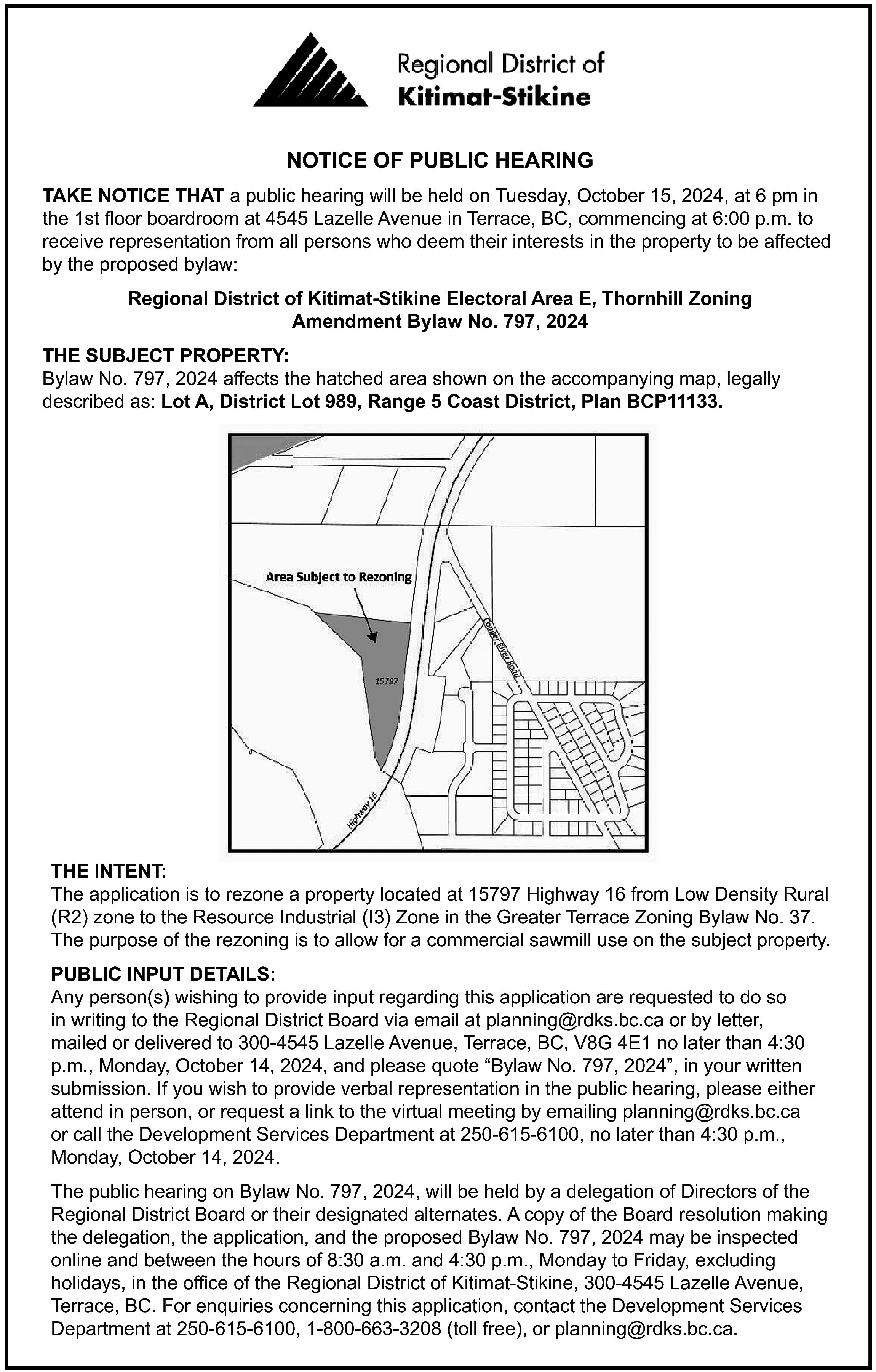 NOTICE OF PUBLIC HEARING <br>TAKE  NOTICE OF PUBLIC HEARING  TAKE NOTICE THAT a public hearing will be held on Tuesday, October 15, 2024, at 6 pm in  the 1st floor boardroom at 4545 Lazelle Avenue in Terrace, BC, commencing at 6:00 p.m. to  receive representation from all persons who deem their interests in the property to be affected  by the proposed bylaw:  Regional District of Kitimat-Stikine Electoral Area E, Thornhill Zoning  Amendment Bylaw No. 797, 2024  THE SUBJECT PROPERTY:  Bylaw No. 797, 2024 affects the hatched area shown on the accompanying map, legally  described as: Lot A, District Lot 989, Range 5 Coast District, Plan BCP11133.    THE INTENT:  The application is to rezone a property located at 15797 Highway 16 from Low Density Rural  (R2) zone to the Resource Industrial (I3) Zone in the Greater Terrace Zoning Bylaw No. 37.  The purpose of the rezoning is to allow for a commercial sawmill use on the subject property.  PUBLIC INPUT DETAILS:  Any person(s) wishing to provide input regarding this application are requested to do so  in writing to the Regional District Board via email at planning@rdks.bc.ca or by letter,  mailed or delivered to 300-4545 Lazelle Avenue, Terrace, BC, V8G 4E1 no later than 4:30  p.m., Monday, October 14, 2024, and please quote “Bylaw No. 797, 2024”, in your written  submission. If you wish to provide verbal representation in the public hearing, please either  attend in person, or request a link to the virtual meeting by emailing planning@rdks.bc.ca  or call the Development Services Department at 250-615-6100, no later than 4:30 p.m.,  Monday, October 14, 2024.  The public hearing on Bylaw No. 797, 2024, will be held by a delegation of Directors of the  Regional District Board or their designated alternates. A copy of the Board resolution making  the delegation, the application, and the proposed Bylaw No. 797, 2024 may be inspected  online and between the hours of 8:30 a.m. and 4:30 p.m., Monday to Friday, excluding  holidays, in the office of the Regional District of Kitimat-Stikine, 300-4545 Lazelle Avenue,  Terrace, BC. For enquiries concerning this application, contact the Development Services  Department at 250-615-6100, 1-800-663-3208 (toll free), or planning@rdks.bc.ca.    