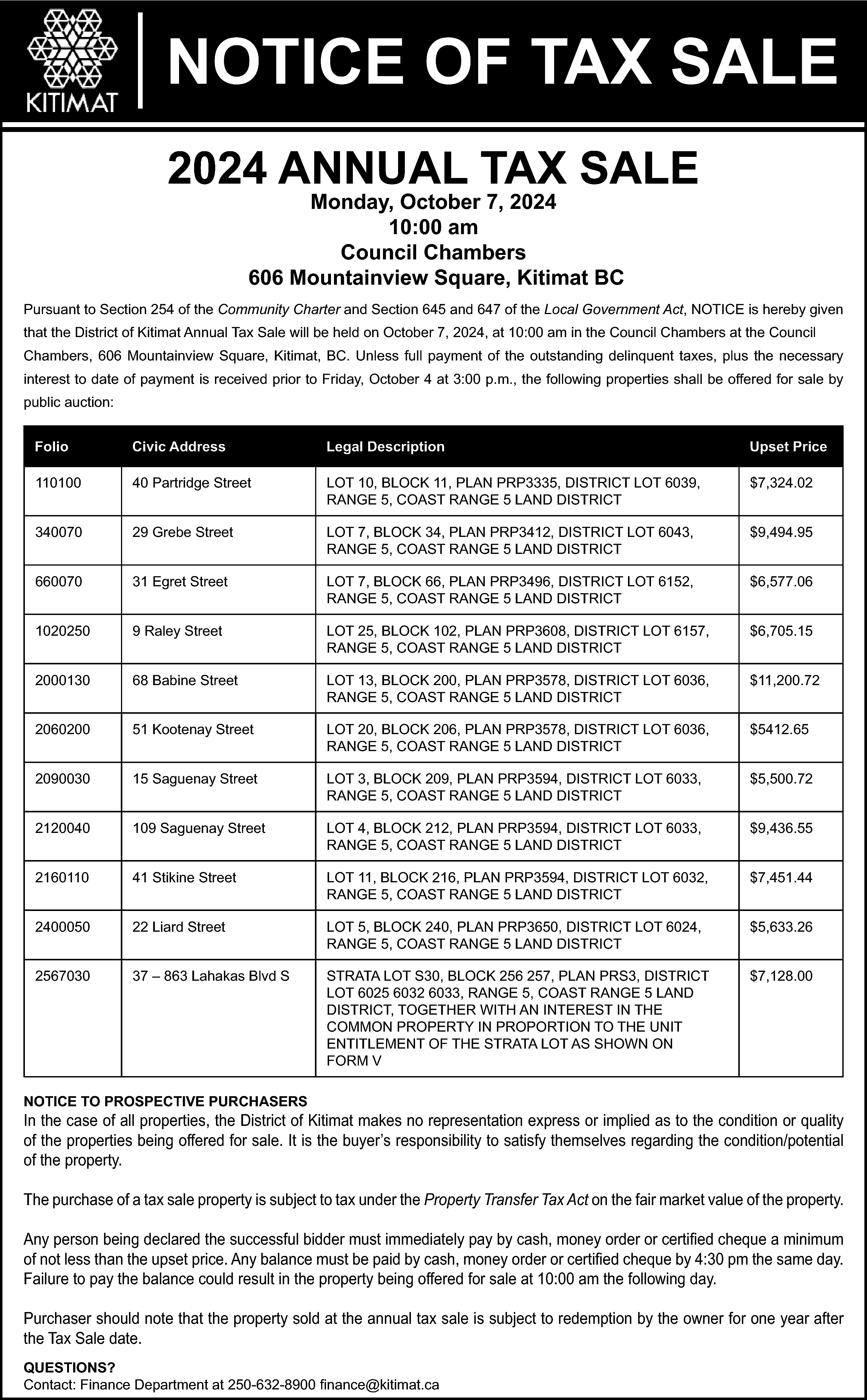 NOTICE OF TAX SALE <br>2024  NOTICE OF TAX SALE  2024 ANNUAL TAX SALE  Monday, October 7, 2024  10:00 am  Council Chambers  606 Mountainview Square, Kitimat BC    Pursuant to Section 254 of the Community Charter and Section 645 and 647 of the Local Government Act, NOTICE is hereby given  that the District of Kitimat Annual Tax Sale will be held on October 7, 2024, at 10:00 am in the Council Chambers at the Council  Chambers, 606 Mountainview Square, Kitimat, BC. Unless full payment of the outstanding delinquent taxes, plus the necessary  interest to date of payment is received prior to Friday, October 4 at 3:00 p.m., the following properties shall be offered for sale by  public auction:  Folio    Civic Address    Legal Description    Upset Price    110100    40 Partridge Street    LOT 10, BLOCK 11, PLAN PRP3335, DISTRICT LOT 6039,  RANGE 5, COAST RANGE 5 LAND DISTRICT    $7,324.02    340070    29 Grebe Street    LOT 7, BLOCK 34, PLAN PRP3412, DISTRICT LOT 6043,  RANGE 5, COAST RANGE 5 LAND DISTRICT    $9,494.95    660070    31 Egret Street    LOT 7, BLOCK 66, PLAN PRP3496, DISTRICT LOT 6152,  RANGE 5, COAST RANGE 5 LAND DISTRICT    $6,577.06    1020250    9 Raley Street    LOT 25, BLOCK 102, PLAN PRP3608, DISTRICT LOT 6157,  RANGE 5, COAST RANGE 5 LAND DISTRICT    $6,705.15    2000130    68 Babine Street    LOT 13, BLOCK 200, PLAN PRP3578, DISTRICT LOT 6036,  RANGE 5, COAST RANGE 5 LAND DISTRICT    $11,200.72    2060200    51 Kootenay Street    LOT 20, BLOCK 206, PLAN PRP3578, DISTRICT LOT 6036,  RANGE 5, COAST RANGE 5 LAND DISTRICT    $5412.65    2090030    15 Saguenay Street    LOT 3, BLOCK 209, PLAN PRP3594, DISTRICT LOT 6033,  RANGE 5, COAST RANGE 5 LAND DISTRICT    $5,500.72    2120040    109 Saguenay Street    LOT 4, BLOCK 212, PLAN PRP3594, DISTRICT LOT 6033,  RANGE 5, COAST RANGE 5 LAND DISTRICT    $9,436.55    2160110    41 Stikine Street    LOT 11, BLOCK 216, PLAN PRP3594, DISTRICT LOT 6032,  RANGE 5, COAST RANGE 5 LAND DISTRICT    $7,451.44    2400050    22 Liard Street    LOT 5, BLOCK 240, PLAN PRP3650, DISTRICT LOT 6024,  RANGE 5, COAST RANGE 5 LAND DISTRICT    $5,633.26    2567030    37 – 863 Lahakas Blvd S    STRATA LOT S30, BLOCK 256 257, PLAN PRS3, DISTRICT  LOT 6025 6032 6033, RANGE 5, COAST RANGE 5 LAND  DISTRICT, TOGETHER WITH AN INTEREST IN THE  COMMON PROPERTY IN PROPORTION TO THE UNIT  ENTITLEMENT OF THE STRATA LOT AS SHOWN ON  FORM V    $7,128.00    NOTICE TO PROSPECTIVE PURCHASERS    In the case of all properties, the District of Kitimat makes no representation express or implied as to the condition or quality  of the properties being offered for sale. It is the buyer’s responsibility to satisfy themselves regarding the condition/potential  of the property.  The purchase of a tax sale property is subject to tax under the Property Transfer Tax Act on the fair market value of the property.  Any person being declared the successful bidder must immediately pay by cash, money order or certified cheque a minimum  of not less than the upset price. Any balance must be paid by cash, money order or certified cheque by 4:30 pm the same day.  Failure to pay the balance could result in the property being offered for sale at 10:00 am the following day.  Purchaser should note that the property sold at the annual tax sale is subject to redemption by the owner for one year after  the Tax Sale date.  QUESTIONS?  Contact: Finance Department at 250-632-8900 finance@kitimat.ca    