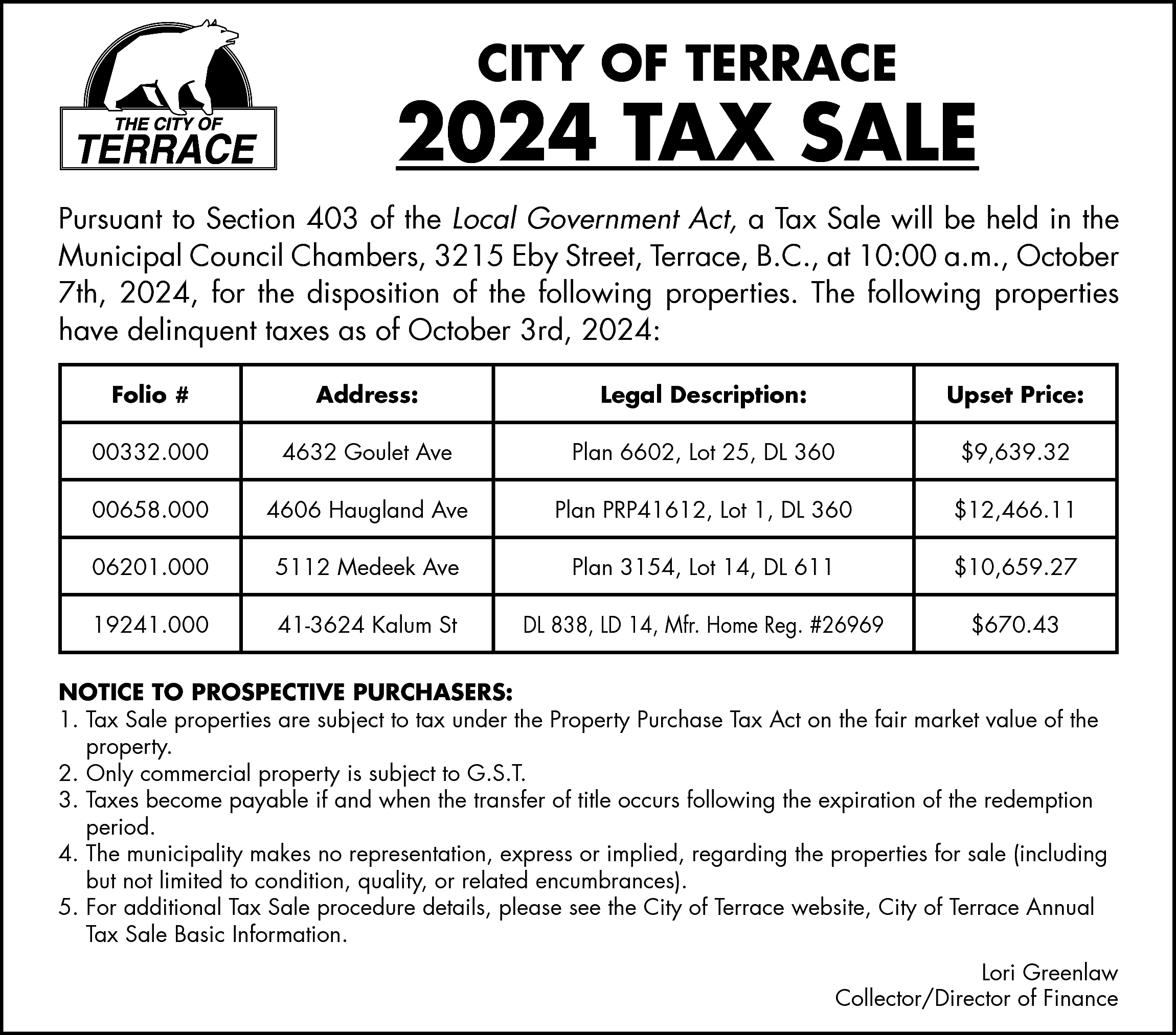 CITY OF TERRACE <br> <br>2024  CITY OF TERRACE    2024 TAX SALE  Pursuant to Section 403 of the Local Government Act, a Tax Sale will be held in the  Municipal Council Chambers, 3215 Eby Street, Terrace, B.C., at 10:00 a.m., October  7th, 2024, for the disposition of the following properties. The following properties  have delinquent taxes as of October 3rd, 2024:  Folio #    Address:    Legal Description:    Upset Price:    00332.000    4632 Goulet Ave    Plan 6602, Lot 25, DL 360    $9,639.32    00658.000    4606 Haugland Ave    Plan PRP41612, Lot 1, DL 360    $12,466.11    06201.000    5112 Medeek Ave    Plan 3154, Lot 14, DL 611    $10,659.27    19241.000    41-3624 Kalum St    DL 838, LD 14, Mfr. Home Reg. #26969    $670.43    NOTICE TO PROSPECTIVE PURCHASERS:  1. Tax Sale properties are subject to tax under the Property Purchase Tax Act on the fair market value of the  property.  2. Only commercial property is subject to G.S.T.  3. Taxes become payable if and when the transfer of title occurs following the expiration of the redemption  period.  4. The municipality makes no representation, express or implied, regarding the properties for sale (including  but not limited to condition, quality, or related encumbrances).  5. For additional Tax Sale procedure details, please see the City of Terrace website, City of Terrace Annual  Tax Sale Basic Information.  Lori Greenlaw  Collector/Director of Finance    