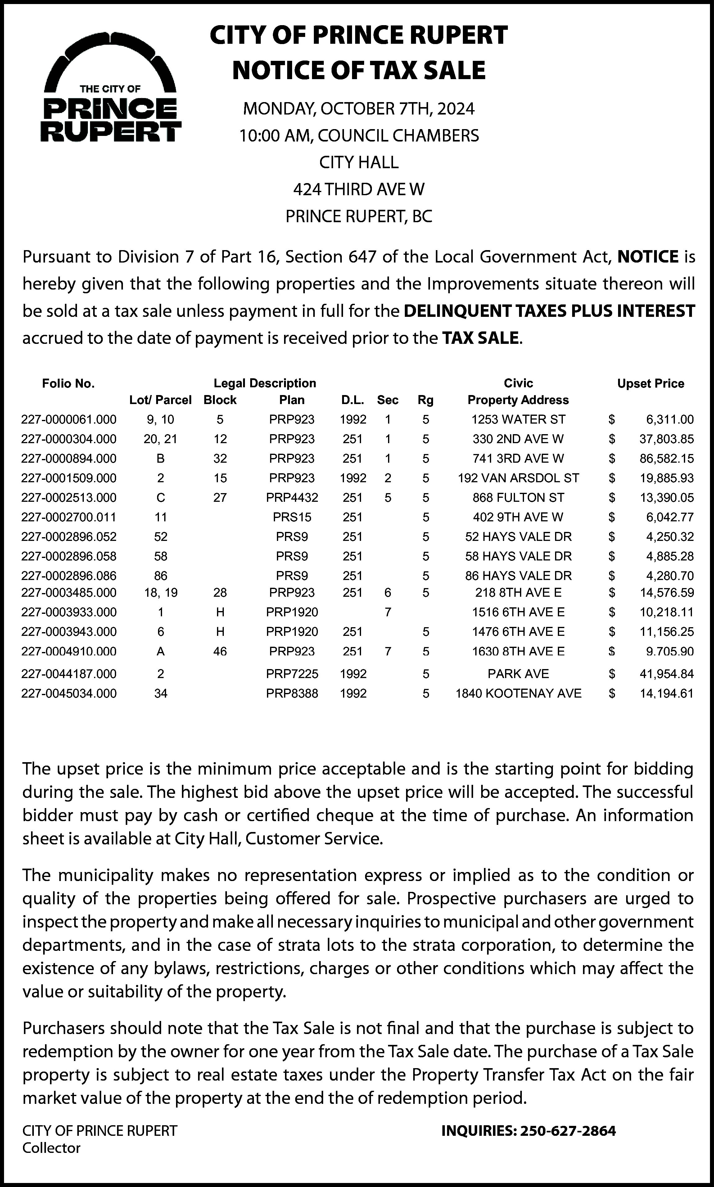 CITY OF PRINCE RUPERT <br>City  CITY OF PRINCE RUPERT  City  City  City  of  City  ofPrince  of  Prince  of  Prince  Rupert  Rupert  Rupert  Rupert  NOTICE  OFPrince  TAX  SALE  Notice  Notice  Notice  of  of  Tax  of  Tax  of  Tax  Sale  Sale  Tax  Sale  Sale  City  City  City  of  City  ofNotice  Prince  of  Prince  of  Prince  Prince  Rupert  Rupert  Rupert  Rupert  MONDAY,  OCTOBER  7TH,  2024  City  City  City  of  City  of  Prince  of  Prince  of  Prince  Prince  Rupert  Rupert  Rupert  Rupert  MONDAY,  MONDAY,  MONDAY,  MONDAY,  OCTOBER  OCTOBER  OCTOBER  7TH,  7TH,  7TH,  2024  2024  7TH,  2024  2024  Notice  Notice  Notice  Notice  of  ofOCTOBER  Tax  of  Tax  of  Tax  Sale  Sale  Tax  Sale  Sale  10:00  AM,  COUNCIL  CHAMBERS  10:00  10:00  10:00  AM,  AM,  10:00  COUNCIL  AM,  COUNCIL  COUNCIL  AM,  COUNCIL  CHAMBERS  CHAMBERS  CHAMBERS  CHAMBERS  Notice  Notice  Notice  Notice  of  ofOCTOBER  Tax  of  Tax  of  Tax  Sale  Sale  Tax  Sale  Sale  CITY  HALL  MONDAY,  MONDAY,  MONDAY,  MONDAY,  OCTOBER  OCTOBER  OCTOBER  7TH,  7TH,  7TH,  2024  2024  7TH,  2024  2024    CITY  CITY  CITY  HALL  HALL  CITY  HALLHALL  MONDAY,  MONDAY,  MONDAY,  MONDAY,  OCTOBER  OCTOBER  OCTOBER  OCTOBER  7TH,  7TH,  7TH,  2024  2024  7TH,  2024  10:00  10:00  10:00  AM,  AM,  10:00  COUNCIL  AM,  COUNCIL  COUNCIL  AM,  COUNCIL  CHAMBERS  CHAMBERS  CHAMBERS  CHAMBERS  424  THIRD  AVE  W  424  424  THIRD  424  THIRD  THIRD  424  AVE  AVE  THIRD  W  AVE  W  AVE  W  W 2024  CITY  CITY  CITY  HALL  HALL  CITY  HALL  HALL  10:00  10:00  10:00  AM,  AM,  10:00  COUNCIL  AM,  COUNCIL  COUNCIL  AM,  COUNCIL  CHAMBERS  CHAMBERS  CHAMBERS  CHAMBERS  PRINCE  PRINCE  PRINCE  RUPERT,  PRINCE  RUPERT,  RUPERT,  RUPERT,  BC  BC  PRINCE  RUPERT,  BCBC BC  424  424  THIRD  424  THIRD  THIRD  424  AVE  AVE  THIRD  W  AVE  WHALL  AVE  W W  CITY  CITY  CITY  HALL  HALL  CITY  HALL  ouant  Pursuant  to  Division  Division  to Division  7toof  7Division  of  Part  7Part  of16,  Part  16,  7 Section  ofSection  16,  PartSection  16,  647  647  Section  of647  of  the  the  of  Local  647  Local  the  ofLocal  Government  the  Government  Local  Government  Government  Act,  Act,  NOTICE  Act,  NOTICE  NOTICE  Act,  isBC  NOTICE  hereby  hereby  is hereby  given  is  given  hereby  given  that  that  the  given  that  the  following  following  the  thatfollowing  the following  PRINCE  PRINCE  PRINCE  RUPERT,  PRINCE  RUPERT,  RUPERT,  RUPERT,  BC  BC  BC  424  424  THIRD  424  THIRD  THIRD  424  AVE  AVE  THIRD  W  AVE  W  AVE  W  Wis  Pursuant  to  Division  7  of  Part  16,  Section  647  of  the  Local  Government  Act,  NOTICE  is  erties  and  sproperties  and  the  and  the  Improvements  Improvements  the  andImprovements  the Improvements  situate  situate  situate  thereon  thereon  situate  thereon  willwill  thereon  bebe  will  sold  sold  bewill  atsold  at  abe  tax  a at  tax  sold  sale  a sale  tax  atunless  asale  unless  taxunless  sale  payment  payment  unless  payment  in in  payment  fullfull  for  in for  full  the  the  in  for  DELINQUENT  full  DELINQUENT  the  forDELINQUENT  the  DELINQUENT  PRINCE  PRINCE  PRINCE  RUPERT,  PRINCE  RUPERT,  RUPERT,  RUPERT,  BC  BC  BC  BC  PLUS  ES  US  TAXES  PLUS  INTEREST  INTEREST  PLUS  INTEREST  INTEREST  accrued  accrued  accrued  to to  the  accrued  the  to  date  date  theof  todate  of  payment  the  payment  of  date  payment  of  is is  payment  received  received  is received  is  prior  prior  received  toprior  to  the  the  to  prior  TAX  TAX  theto  SALE.  TAX  SALE.  the SALE.  TAX SALE.    ouant  Pursuant  to  Division  Division  to Division  7toof  7Division  of  Part  7Part  of16,  Part  16,  7that  Section  ofSection  16,  Part  Section  16,  647  647  Section  of647  of  the  the  of  Local  647  Local  the  ofLocal  Government  the  Government  Local  Government  Government  Act,  Act,  NOTICE  Act,  NOTICE  NOTICE  Act,  is is  NOTICE  hereby  hereby  is hereby  given  is  given  hereby  given  that  that  the  given  that  the  following  following  the  thatfollowing  the following  hereby  given  the  following  properties  and  the  Improvements  situate  thereon  will  and  sproperties  and  the  the  Improvements  the  and  Improvements  the  Improvements  situate  situate  situate  thereon  thereon  situate  will  will  thereon  be  be  will  sold  sold  be  will  atsold  at  aLocal  be  tax  a at  tax  sold  sale  aGovernment  sale  tax  atAct,  unless  asale  unless  tax  unless  sale  payment  payment  unless  inisin  payment  full  full  for  in  for  full  the  the  in  for  DELINQUENT  full  DELINQUENT  the  forfollowing  DELINQUENT  the  DELINQUENT  oerties  uant  Pursuant  to  Division  Division  toand  Division  7Improvements  to  of  7Division  of  Part  7Part  of16,  Part  16,  7 Section  ofSection  16,  PartSection  16,  647  647  Section  ofthereon  647  of  the  the  of  Local  647  Local  the  of  Local  Government  the  Government  Government  Act,  NOTICE  Act,  NOTICE  NOTICE  Act,  is payment  is  NOTICE  hereby  hereby  hereby  given  is  given  hereby  given  that  that  the  given  that  the  following  the  that  following  the following  be  sold  at  a  tax  sale  unless  payment  in  full  for  the  DELINQUENT  TAXES  PLUS  INTEREST  PLUS  ES  TAXES  PLUS  INTEREST  INTEREST  PLUS  INTEREST  INTEREST  accrued  accrued  accrued  to  to  the  accrued  the  to  date  date  the  of  to  date  of  payment  the  payment  of  date  of  is  is  payment  received  received  is  prior  prior  received  to  prior  to  the  the  to  prior  TAX  TAX  the  to  SALE.  TAX  SALE.  the  TAX  erties  and  sUS  properties  and  the  and  the  Improvements  Improvements  the  andImprovements  the  Improvements  situate  situate  situate  thereon  thereon  situate  thereon  will  will  thereon  bepayment  be  will  sold  sold  be  will  atsold  at  ais  be  tax  areceived  at  tax  sold  sale  a  sale  tax  atunless  asale  unless  tax  unless  sale  payment  payment  unless  payment  in SALE.  in  payment  fullfull  for  inSALE.  for  full  the  the  in  for  DELINQUENT  full  DELINQUENT  theforDELINQUENT  the DELINQUENT  Civic  CivicCivic Civic    Legal  Legal  Description  Legal  Description  Legal  Description  Description    olio  No.  Folio  No. Folio  No. No.    Upset  Upset  Upset  Price  Price  Upse  Pric    accrued  to  the  date  ofto  payment  isPlan  received  prior  the  TAX  SALE.  PLUS  ES  US  TAXES  PLUS  INTEREST  INTEREST  PLUS  INTEREST  INTEREST  accrued  accrued  accrued  toParcel  to  the  accrued  the  date  date  the  of  todate  of  payment  the  payment  of  date  payment  of  is is  payment  received  received  isD.L.  received  is  prior  prior  received  toto  prior  to  the  the  to  prior  TAX  TAX  the  to  SALE.  TAX  SALE.  the  SALE.  TAX  SALE.  Lot/  Lot/  Parcel  Lot/  Parcel  Lot/  Parcel  Block  Block  Block  Block  Plan  Plan  Plan  D.L.  Sec  D.L.  Sec  D.L.  Sec  Rg  Rg  Sec  Rg  Property  Rg  Property  Property  Address  Address  Property  Address  Address    000061.000  27-0000061.000  0061.000  227-0000061.000  10109, 10 9, 10Legal  5 Legal  5 Description  5 Description  PRP923  PRP923  5 PRP923  PRP923  1992  19921992  1 1 1992  15 5 15 1253  51253  WATER  1253  WATER  WATER  1253  STST  WATER  ST $ Upset  ST  $ Upset  $6,311.00  6,311.00  $6,311.  Civic  Civic  Civic  Civic  Legal  Legal  Description  Description  o  lio  No.  Folio  No.  Folio  No. No. 9, 9,  Upset  Price  Price  Upse  Pric  Lot/  Lot/  Parcel  Lot/  Block  Block  Block  Block  Plan  Plan  Plan  D.L.  Plan  D.L.  D.L.  Sec  Rg  Rg  Rg  Property  Property  Address  Address  Property  Address  Address  000304.000  27-0000304.000  0304.000  227-0000304.000  20,Parcel  20,  21  21  20,Parcel  2120,Parcel  21  12  12  12  PRP923  PRP923  12  PRP923  PRP923  251  251 Sec  251  1Sec  1 D.L.  251  15 Rg  5 Sec  1  5 Property  330  5  330  2ND  2ND  330  AVE  2ND  AVE  330  W  AVE  W  2ND  W  AVE  $ Upset  $WUpset  37,803.85  $37,803.85  37,803.  $ Upse  Civic  Civic  Legal  Legal  Description  Legal  Description  Legal  Description  Description  Civic  Civic  o  lio  No.  Folio  No.  Folio  No. No.Lot/  Upset  Price  Pric3  Price  000061.000  27-0000061.000  0061.000  227-0000061.000  9,Parcel  10  1032  5 32  5 Block  5 PRP923  PRP923  PRP923  5Plan  PRP923  PRP923  1992  1992  1  1  1  5  1  5  1253  5  1253  WATER  1253  WATER  WATER  1253  ST  ST  WATER  ST  $  $  $  6,311.00  $  Lot/  Lot/  Parcel  Block  PlanPRP923  D.L.  D.L.  Sec  Rg  Property  Property  Address  Address  Lot/9,Parcel  Block  Plan  D.L.  Rg  Property  Address  Lot/  Plan  D.L.  Sec  Rg  Address  000894.000  27-0000894.000  0894.000  227-0000894.000  B9,  B109,Parcel  B10  BBlock  32  PRP923  32  PRP923  251  251 1992  251  1Sec  1 1992  251  15  5 Rg  5 Sec  1  5 Property  741  5  741  3RD  3RD  741  AVE  3RD  AVE  741  W  AVE  W  3RD  W  AVE  $ ST  $W 86,582.15  $6,311.00  86,582.15  86,582  $6,311.  8    000304.000  27-0000304.000  0304.000  227-0000304.000  20,  21  21  20,  2120,  21  12  12  12  PRP923  PRP923  12  PRP923  PRP923  251  251 1992  251  1 1  1  000061.000  27-0000061.000  9,210  5 15  5 PRP923  PRP923  1992  227-0000061.000  9,210  5 PRP923  PRP923  0061.000  9,20,  10  5 15  1992  1  001509.000  27-0001509.000  1509.000  227-0001509.000  29,  210  15  15  2  2  000894.000  27-0000894.000  0894.000  227-0000894.000  B21  B21  B2120,C  B21  32  PRP923  PRP923  32  PRP923  PRP923  251  251  1  000304.000  27-0000304.000  20,C  12  12  PRP923  PRP923  251 251  251  1  227-0000304.000  12  PRP923  0304.000  20,20,  12  PRP923  251  1 1  002513.000  27-0002513.000  2513.000  227-0002513.000  C  C  2732  27 32  27 PRP4432  PRP4432  27 PRP4432  PRP4432  5  5  001509.000  27-0001509.000  1509.000  227-0001509.000  2 11  2 11  2  2 32  1532  15 32  15 PRP923  PRP923  PRP923  15  PRP923  PRP923  1992  1992  2 1  2  000894.000  27-0000894.000  B  B  PRP923  PRP923  251 1992  251  227-0000894.000  B  32  PRP923  0894.000  B  251  1  002700.011  27-0002700.011  2700.011  227-0002700.011 11  11  PRS15  PRS15  PRS15  PRS15    002513.000  27-0002513.000  2513.000  227-0002513.000 52  C  C  C  001509.000  27-0001509.000  2 52  2  227-0001509.000  1509.000  2 52  002896.052  27-0002896.052  2896.052  227-0002896.052  002700.011  27-0002700.011  2700.011  227-0002700.011  11  11  11  002513.000  27-0002513.000  C 58  C  227-0002513.000  2513.000  C 58  002896.058  27-0002896.058  2896.058  227-0002896.058 58  002896.052  27-0002896.052  2896.052  227-0002896.052  002700.011  27-0002700.011  11 52  11  227-0002700.011  2700.011  1152  002896.086  27-0002896.086  2896.086  227-0002896.086 52  86  86  86    C  2715  27 15  27 PRP4432  PRP4432  27  PRP4432  PRP4432  251  251 1992  251  5 2  5  PRP923  PRP923  1992  2 15  15  PRP923  PRP923  1992  2  52  PRS9  PRS9  PRS9  251  PRS9  251  251  11  PRS15  PRS15  PRS15  PRS15  251  251 251  251  PRP4432  PRP4432  C 2727 27 PRP4432  27  PRP4432  251  5 5  58  PRS9  PRS9  PRS9  PRS9  251  52  PRS9  PRS9  PRS9  251  PRS9  251  PRS15  PRS15  251 251  251  11  PRS15  251  86  PRS9  PRS9  PRS9PRS15  PRS9    251  15  5 5  5  1  1992  2  251  1  15 5  251  5  5    15  5 192  330  5VAN  330  2ND  2ND  330  AVE  2ND  AVE  330  WAVE  W  2ND  W  AVE  $ ST  $WST  37,803.85  $6,311.00  37,803.85  37,803.  $6,311.  3  1253  1253  WATER  WATER  ST  ST  $  $  6,311.00  1  5  1253  WATER  $  1253  WATER  ST  $  2  192  VAN  192  ARSDOL  VAN  ARSDOL  192  ARSDOL  VAN  ST  ST  ARSDOL  ST  19,885.93  19,885.93  19,885.  1  1  741  5  741  3RD  3RD  741  AVE  3RD  AVE  741  WST  AVE  W  3RDST  W  AVE  $ ST  $W  W 37,803.85  86,582.15  $37,803.85  86,582.15  86,582  $  8  330  2ND  330AVE  2ND  AVE  AVE  W  W  $  $  37,803.  15  330  2ND  AVE  $  3  330  2ND  W  $  5  5  868  5868  FULTON  FULTON  868  FULTON  868  ST  FULTON  13,390.05  13,390.05  13,390.  1    251  5  251  5 5  5  251  5 5  5  251  5    5 58  402  5HAYS  402  9TH  9TH  402  AVE  9TH  AVE  402  W  AVE  W  9THST  W  AVE  $  $  W  $  6,042.77  6,042.77  $  6,0421  868  FULTON  868  FULTON  ST  13,390.05  13,390.  55  868  FULTON  868  FULTON  ST  58  5  HAYS  58  HAYS  VALE  VALE  58  HAYS  DR  VALE  DR  VALE  DR  $ ST  $  DR13,390.05  $4,885.28  4,885.28  $4,885.  5  52  5  HAYS  52  HAYS  VALE  VALE  52  HAYS  DR  VALE  DR  VALE  DR  $ $  $  DR  $6,042.77  4,250.32  4,250.32  $4,250.  402  9TH  402  9TH  AVE  AVE  W  6,042.77  6,042  402  9THW  AVE  W  $  9TH  AVE  W  $  5 52  86402  86  5HAYS  HAYS  HAYS  86  HAYS  VALE  VALE  86  HAYS  DR  VALE  DR  VALE  DR  DR $  4,280.70  4,280.70  4,280  5 52  58229  58  5HAYS  HAYS  HAYS  586TH  HAYS  VALE  VALE  58  HAYS  DR  VALE  DR  VALE  DR  $ $  $E  DR12,607.20  $4,250.32  4,885.28  4,885.28  $4,250.  4,885.  5  52  HAYS  52  HAYS  VALE  VALE  DR  DR  $  4,250.32  5  52  HAYS  DR  $  VALE  DR  $  229  6TH  229  AVE  6TH  AVE  229  E  AVE  E  6THVALE  E  AVE  12,607.20  12,607.  1    75 5  6  251  7  251  5  75  251  5 5    75  6  7  5  75    1992  25  5 5  5  1  251  251  55 5  5  2  1992  251  251  5  55 5  251    002896.058  27-0002896.058  2896.058  227-0002896.058  58  58  58  58  PRS9  PRS9  PRS9  251  PRS9  251 251  251  002896.052  27-0002896.052  PRS9  PRS9  251  227-0002896.052  52  PRS9  2896.052  PRS9  251  003217.000  27-0003217.000  3217.000  227-0003217.000 52  C 52  C 52  C  C 1313 13 PRP1898  PRP1898  13  PRP1898  PRP1898  002896.086  27-0002896.086  2896.086  227-0002896.086  86  8619  861918,  8619  PRS9  PRS9  PRS9  251  PRS9  251 251  251  251  5 5  5  002896.058  27-0002896.058  58  58  PRS9  PRS9  251  227-0002896.058  58  PRS9  2896.058  58  PRS9  251  003485.000  27-0003485.000  3485.000  227-0003485.000  18,  18,  19  18,  2828 28 PRP923  PRP923  28  PRP923  PRP923  6 6 251  65  003217.000  27-0003217.000  3217.000  227-0003217.000 86  C  C  C  C  PRP1898  13  PRP1898  PRP1898  251  251 251  251  251  5 5  5  002896.086  27-0002896.086  PRS9  251  227-0002896.086  86  PRS9  2896.086  PRS9  251  003933.000  27-0003933.000  3933.000  227-0003933.000  1 86  1 86  1  1 13  H 13  H 13  H PRP1898  PRP1920  PRP1920  HPRS9  PRP1920  PRP1920  7 7 251  75  003485.000  27-0003485.000  3485.000  227-0003485.000  18,18,  18,C  28  28  28  PRP923  PRP923  28  PRP923  PRP923  251  251 251  251  6 6 251  251  65  5 5  5  003217.000  27-0003217.000  C  PRP1898  251  227-0003217.000  13  PRP1898  3217.000  C  13  251  003943.000  27-0003943.000  3943.000  227-0003943.000  619  619  61918,C  619  H 13  H 13  H PRP1898  PRP1920  PRP1920  H PRP1898  PRP1920  PRP1920    003933.000  27-0003933.000  3933.000  227-0003933.000  119  119  11918,A  119  H 46  H 46  H PRP1920  PRP1920  H PRP1920  PRP1920  7 6  7  003485.000  27-0003485.000  18,A  28  28  227-0003485.000  28  3485.000  18,18,  28  PRP923  251  6  004910.000  27-0004910.000  4910.000  227-0004910.000  A  A  46  PRP923  46  PRP923  PRP923  251 251  7  7  003943.000  27-0003943.000  227-0003943.000  6  6  6  H  H  PRP1920  H  PRP1920  PRP1920  251  3943.000  6  H  PRP1920  251  003933.000  27-0003933.000  1 B  1  H 46  H PRP1899  PRP1920  PRP1920  227-0003933.000  1 46  H PRP1899  PRP1920  3933.000  1B  H 46  PRP1920  7 7  004911.000  27-0004911.000  4911.000  227-0004911.000 B  B  PRP1899  46  PRP1899  251  251 251  251  004910.000  27-0004910.000  227-0004910.000  A  PRP923  46  PRP923  PRP923  251  4910.000  PRP923  251  7 7  003943.000  27-0003943.000  6 A  6  H 46  H PRP1920  PRP1920  251 251  251  227-0003943.000  6 46  H PRP1920  PRP1920  3943.000  6A  H 46  251  009401.001  27-0009401.001  9401.001  227-0009401.001 A  2  2  2  2  PRS41  PRS41  PRS41  PRS41    004911.000  27-0004911.000  227-0004911.000  B  B  4911.000  004910.000  27-0004910.000  227-0004910.000  4910.000  A  044187.000  27-0044187.000  4187.000  227-0044187.000 B  2A  2 A  2  009401.001  27-0009401.001  227-0009401.001  2 34  2  9401.001  2 34  004911.000  27-0004911.000  B  B  227-0004911.000  4911.000  B  045034.000  27-0045034.000  227-0045034.000 34  5034.000  044187.000  27-0044187.000  227-0044187.000  2 28  2  4187.000  2 28  009401.001  27-0009401.001  2  2  227-0009401.001  9401.001  2  000402.027  27-9000402.027  227-9000402.027 28  0402.027    045034.000  27-0045034.000  227-0045034.000 34  5034.000  044187.000  27-0044187.000  2 34  2  227-0044187.000  4187.000  2 34  000402.027  27-9000402.027  227-9000402.027 34  28 34  28  0402.027  2834  045034.000  27-0045034.000  227-0045034.000  5034.000    25  5 192  192  5VAN  VAN  192  ARSDOL  VAN  ARSDOL  192  ARSDOL  VAN  ST  ST  ARSDOL  ST  $ $  $  19,885.93  $6,042.77  19,885.93  19,885.  $6,0421  741  3RD  741  3RD  86,582.15  86,582  1  5  741  3RD  8  741  3RD  86,582.15  402  402  9TH  9TH  402  AVE  9TH  AVE  402  WAVE  W  9TH  W  AVE  $  W ST  $  6,042.77  $  55  5 192  868  5VAN  868  FULTON  FULTON  868  FULTON  868  ST  ST  FULTON  ST  $ ST  $DR  13,390.05  $4,250.32  13,390.05  13,390.  $4,250.  1  192  VAN  192  VAN  ARSDOL  ARSDOL  ST  ST  19,885.93  19,885.  2  5  192  VAN  ARSDOL  ST  1  ARSDOL  ST  19,885.93  52  52  HAYS  HAYS  52  HAYS  VALE  VALE  52  HAYS  DR  VALE  DR  VALE  DR  $  $  $  4,250.32  $    5 58  86218  86  5HAYS  HAYS  HAYS  868TH  HAYS  VALE  VALE  86  HAYS  DR  VALE  DR  VALE  DR  $ $  $E  DR14,576.59  $4,885.28  4,280.70  4,280.70  $4,885.  4,2801  58  HAYS  58  HAYS  VALE  VALE  DR  DR  $  4,885.28  5  58  HAYS  DR  $  VALE  DR  $  65  218  8TH  218  AVE  8TH  AVE  218  E  AVE  E  8THVALE  E  AVE  14,576.59  14,576.  5 86  229  5HAYS  229  6TH  6TH  229  AVE  6TH  AVE  229  E  E  6TH  E  AVE  $ $  $E  12,607.20  $4,280.70  12,607.20  12,607.  $4,2801  1  86  HAYS  86  HAYS  VALE  VALE  DR  DR  $  4,280.70  5  86  HAYS  DR  $  VALE  DR  $  75  1516  1516  6TH  1516  6TH  AVE  6TH  AVE  1516  EAVE  AVE  E6THVALE  E  AVE  E 10,218.11  10,218.11  10,218.  65  5 1476  218  51476  218  8TH  8TH  218  AVE  8TH  AVE  218  EEAVE  AVE  E6TH  8TH  EE  AVE  $ $  EE 11,156.25  14,576.59  $  14,576.59  14,576.  $  1  229  6TH  229  6TH  AVE  E  $E  $11,156.25  12,607.20  12,607.  5  229  AVE  $  229  6TH  AVE  E  $  12,607.20  6TH  1476  6TH  AVE  6TH  AVE  1476  AVE  E6THE  AVE  11,156  1    1516  6TH  6TH  AVE  1516  AVE  E  AVE  $EE  $9,705.90  10,218.11  10,218.  $9,7051  1516  6TH  AVE  $ $  218  8TH  218  8TH  AVE  E8TH  14,576.59  14,576.  51516  218  AVE  1  218  8TH  AVE  EE  14,576.59  1630  1630  8TH  1630  8TH  AVE  8TH  AVE  1630  EAVE  AVE  E6TH  8THEE  E  AVE  $  E 10,218.11  $  9,705.90  $  51516  1476  1476  6TH  6TH  AVE  1476  AVE  E6TH  6TH  EAVE  AVE  $E  E 11,156.25  $9,396.83  11,156.25  11,156  $9,3961  1  1476  6TH  AVE  E  $ $  1516  6TH  6TH  AVE  E  10,218.11  10,218.  1516  1516  6TH  AVE  E AVE  10,218.11  1638  5  1638  8TH  1638  8TH  8TH  1638  8THE  $  $  9,396.83  $  251  75  75  5  1630  1630  8TH  8TH  AVE  1630  AVE  E6TH  8TH  EAVE  AVE  E BLVD  $  9,705.90  $  1630  8TH  AVE  E AVE  $  5 198  5198  1476  6TH  6TH  AVE  E  E  $E  $9,705.90  11,156.25  11,156  251  51476  1476  $9,7051  5 5  1476  6TH  AVE  E  $ $  11,156.25  PRINCE  PRINCE  198  PRINCE  198  RUPERT  RUPERT  PRINCE  RUPERT  BLVD  BLVD  RUPERT  BLVD  10,516.20  10,516.20  10,516  B  46 46  46 PRP1899  PRP1899  46 PRP1899  PRP1899  251 1992  251  251  5 75  5 1638  51630  1638  1638  8TH  8TH  AVE  1638  AVE  E8TH  8THE  E  AVE  $E  E 41,954.84  $9,396.83  9,396.83  $9,705  9,3964  251  8TH  AVE  E  $  PRP923  PRP923  251  251  75  1630  8TH  8TH  AVE  AVE  E  $  9,705.90  A  46  PRP923  251  5  1630  AVE  $  4646  PRP923  251  7 7 1992  5 5  1630  8TH  AVE  E  $ $  9,705.90  2 46  PRP7225  PRP7225  PRP7225  PRP7225  1992  1992  PARK  PARK  PARK  AVE  AVE  PARK  AVE  AVE  41,954.84  41,954  2 4646 46 PRP1899  PRS41  PRS41  PRS41  251 1992  251 1992  251  5 198  5198  PRINCE  198  51638  PRINCE  198  RUPERT  PRINCE  RUPERT  BLVD  RUPERT  BLVD  $E  BLVD  $9,396.83  10,516.20  10,516  $9,3961  1  PRS41  251  5  PRINCE  RUPERT  BLVD  $ $  10,516.20  PRP1899  PRP1899  251  251  5  1638  8TH  8TH  AVE  AVE  E  E  $  9,396.83  B  46  PRP1899  251  5  1638  8TH  AVE  $  251  5 5  1638  8TH  AVE  E  $  34  PRP8388  PRP8388  PRP8388  1992  1840  1840  KOOTENAY  KOOTENAY  1840  KOOTENAY  AVE  AVE  AVE  14,194.61  14,194  PRP8388  1992  1840  KOOTENAY  AVE  14,194.61  2  PRP7225  PRP7225  PRP7225  1992  5 198  5198  5  PARK  PARK  AVE  PARK  AVE  AVE  $ RD  $97,825.76  41,954.84  41,954  $  4  PRP7225  1992  5 5  PARK  AVE  $ $  41,954.84  PRS41  PRS41  PRINCE  198  PRINCE  RUPERT  RUPERT  BLVD  BLVD  $  10,516.20  10,516  2  PRS41  198  PRINCE  RUPERT  BLVD  $  1  PRS41  PRINCE  RUPERT  BLVD  10,516.20  28  PRP8614  PRP8614  PRP8614  251 1992  251 1992  251  5  141  5  METLAKATLA  141  METLAKATLA  141  METLAKATLA  RD  RD  97,825  9  PRP8614  251  5  141  METLAKATLA  RD  $  97,825.76    34  2  28  34    PRP8388  PRP8388  PRP8388  19921992  1992 1992  1992  5  PRP8388  1992  5 5  PRP7225  PRP7225  1992  PRP7225  PRP7225  1992  5  PRP8614  PRP8614  PRP8614  251 1992  251 1992  251  PRP8614  251  5  PRP8388  PRP8388  1992  5  PRP8388  PRP8388  1992  5 5    5 1840  1840  5KOOTENAY  1840  KOOTENAY  KOOTENAY  1840  KOOTENAY  AVEAVE  AVE  $AVE  $14,194.61  14,194  $  1  AVE  $  14,194.61  5  PARK  PARK  AVE  AVE  $  41,954.84  41,954  5  PARK  $  4  PARK  AVE  $ $  41,954.84  5  141  5  METLAKATLA  141  METLAKATLA  141 METLAKATLA  RD AVE  RD  $AVE  RD  $97,825.76  97,825  $  9  141  METLAKATLA  RD  $  97,825.76  5 1840  1840  1840  KOOTENAY  KOOTENAY  AVE  $  14,194.61  14,194  5  1840  KOOTENAY  $  1  KOOTENAY  AVE  $ $  14,194.61    et  upset  price  The  price  upset  is  price  is  the  the  price  is  minimum  minimum  theisminimum  the  minimum  price  price  acceptable  acceptable  acceptable  and  and  isPRP8614  and  is  the  the  is  starting  and  starting  theacceptable  is251  starting  the  point  point  starting  for  point  for  bidding  bidding  point  for  during  for  during  bidding  during  the  the  sale.  during  sale.  the  The  the  The  highest  sale.  The  highest  The  bid  highest  above  above  bid97,825  bid9  The  upset  price  is28acceptable  the  minimum  price  is  the  starting  point  for  bidding  000402.027  27-9000402.027  28  PRP8614  251  251  5 bidding  5  141  METLAKATLA  141  METLAKATLA  RD  $bid  $  97,825.76  227-9000402.027  28price  PRP8614  251  5  141 sale.  METLAKATLA  RD  $above  0402.027  28price  PRP8614  5and  141  METLAKATLA  RDRD  $highest  97,825.76  pset  rice  the  price  upset  will  price  will  bebe  price  will  accepted.  accepted.  bewill  accepted.  be The  accepted.  The  successful  The  successful  successful  The bidder  successful  bidder  bidder  must  must  bidder  pay  must  pay  bymust  pay  by  cash  cash  by  pay  or  cash  or  certified  bycertified  cash  or certified  cheque  orcheque  certified  cheque  at at  the  cheque  the  at  time  time  theof  attime  of  purchase.  the  purchase.  of  time  purchase.  of purchase.  AnAn An  during  the  sale.  The  highest  bid  above  the  upset  price  will  be  accepted.  The  successful  mation  on  information  sheet  sheet  sheet  is  is  available  available  sheet  is  available  is  at  available  at  City  City  atHall,  City  Hall,  atCustomer  Hall,  City  Customer  Customer  Hall,  Service.  Customer  Service.  Service.  et  upset  price  The  price  upset  is  price  is  the  the  price  is  minimum  minimum  the  isminimum  the  price  minimum  price  acceptable  price  acceptable  price  acceptable  acceptable  and  and  isService.  and  is  the  the  is  starting  and  starting  the  isstarting  the  point  point  starting  for  point  for  bidding  bidding  point  for bidding  during  forduring  bidding  during  the  the  sale.  during  sale.  the sale.  The  the  The  highest  sale.  The  highest  highest  The  bidbid  highest  above  above  bid above  bid  bidder  must  pay  by  cash  or  certified  cheque  at  the  ofduring  purchase.  An  information  pset  rice  the  price  upset  will  price  will  be  be  price  will  accepted.  accepted.  be  will  accepted.  be  The  accepted.  The  successful  The  successful  successful  The  bidder  successful  bidder  bidder  must  must  bidder  pay  must  pay  bythe  must  pay  by  cash  cash  by  pay  or  cash  or  certified  bybidding  certified  cash  ortime  certified  cheque  or  cheque  certified  cheque  atsale.  at  the  cheque  the  at  time  time  the  of  at  time  of  purchase.  the  purchase.  of  time  purchase.  ofhighest  purchase.  An  Anabove  An  et  upset  price  The  price  upset  is  price  is  the  the  price  is  minimum  minimum  theisminimum  theprice  minimum  price  acceptable  price  acceptable  price  acceptable  acceptable  and  and  isand  is  the  the  is  starting  and  starting  theisstarting  point  point  starting  for  point  for  bidding  point  for  bidding  during  for  during  bidding  the  the  during  sale.  the  sale.  The  the  The  highest  sale.  The  highest  highest  The  bidbid  above  above  bid  bid  mation  on  information  sheet  sheet  sheet  isbe  is  available  available  is  available  is  atbe  available  at  City  City  atHall,  City  Hall,  atCustomer  Hall,  City  Customer  Customer  Hall,  Service.  Customer  Service.  Service.  Service.  sheet  issheet  available  atsuccessful  City  Hall,  Customer  Service.  pset  rice  the  price  upset  will  price  will  be  price  will  accepted.  accepted.  be  will  accepted.  The  accepted.  The  The  successful  successful  The  bidder  successful  bidder  bidder  must  must  bidder  pay  must  pay  bymust  pay  by  cash  cash  by  pay  or  cash  or  certified  bycertified  cash  or certified  cheque  orcheque  certified  cheque  at at  the  cheque  the  at  time  time  theof  attime  of  purchase.  the  purchase.  of  time  purchase.  of purchase.  AnAn An    mation  on  information  sheet  sheet  sheet  ismakes  is  available  available  sheet  is  available  is  at  available  at  City  City  atHall,  City  Hall,  atCustomer  Hall,  City  Customer  Customer  Hall,  Customer  Service.  Service.  municipality  icipality  pality  The  municipality  makes  makes  nono  representation  makes  representation  no  representation  no  representation  express  express  express  orService.  or  implied  express  implied  orService.  implied  as  oras  to  implied  to  the  asthe  to  condition  condition  as  thetocondition  theorcondition  or  quality  quality  or quality  ofor  of  the  quality  the  of  properties  properties  theofproperties  thebeing  properties  being  being  offered  offered  being  offered  forforoffe  fo  The  municipality  makes  noinspect  representation  express  implied  as  tomunicipal  the  condition  or oth  ospective  pective  sale.  Prospective  Prospective  purchasers  purchasers  purchasers  purchasers  are  are  urged  urged  are  urged  toare  to  inspect  inspect  urged  to  the  tothe  inspect  property  property  the property  the  and  and  property  make  and  make  make  all  and  all  necessary  necessary  make  allor  necessary  all inquiries  necessary  inquiries  inquiries  to to  inquiries  municipal  to  municipal  to  and  municipal  and  other  and  other  other  and  ent  rnment  tgovernment  departments,  departments,  departments,  departments,  and  and  inand  in  the  the  in  case  and  case  thein  of  case  of  the  strata  strata  case  of  strata  lots  lots  of  to  strata  lots  to  the  the  to  strata  lots  strata  the  to  strata  corporation,  the  corporation,  strata  corporation,  corporation,  tocondition  to  determine  determine  to determine  to  the  determine  the  existence  existence  the  existence  thebeing  of  existence  of  any  any  ofbylaws,  any  bylaws,  of  bylaws,  any  byl  municipality  icipality  pality  The  municipality  makes  makes  makes  no  representation  makes  representation  no  representation  no  representation  express  express  express  or  or  implied  express  implied  or  implied  as  or  as  to  implied  the  as  to  condition  condition  as  the  tocondition  the  or  or  quality  quality  or  quality  ofor  of  the  quality  the  of  properties  properties  the  ofproperties  the  properties  being  being  offered  offered  being  offered  for  foroffe  fo  quality  ofno  the  properties  being  offered  for  sale.  Prospective  purchasers  are  urged  to  ns,  ,ctions,  restrictions,  charges  charges  charges  oror  other  charges  other  or conditions  other  conditions  or  other  conditions  which  conditions  which  which  may  may  affect  which  may  affect  affect  the  may  the  value  affect  value  the  value  or  the  or  suitability  suitability  value  or  suitability  or  of  suitability  of  the  the  of  property.  property.  the  ofproperty.  the  property.  ospective  pective  sale.  Prospective  Prospective  purchasers  purchasers  purchasers  purchasers  are  are  urged  urged  are  urged  to  are  to  inspect  inspect  urged  to  inspect  the  to  the  inspect  property  property  the  property  the  and  and  property  make  and  make  make  all  and  all  necessary  necessary  make  all  necessary  all  inquiries  necessary  inquiries  inquiries  to  to  inquiries  municipal  municipal  to  municipal  to  and  municipal  and  other  and  other  other  and  oth  municipality  icipality  pality  Theinspect  municipality  makes  makes  makes  no  no  representation  makes  representation  no representation  no representation  express  express  express  oror  implied  express  implied  or implied  as  oras  to  implied  to  the  asthe  to  condition  condition  as  thetocondition  theor  condition  or  quality  quality  or quality  ofor  of  the  quality  the  of  properties  properties  theof  properties  thebeing  properties  being  being  offered  offered  being  offered  forforoffe  fo  the  property  and  make  all  necessary  inquiries  to  municipal  and  other  government  ent  rnment  tgovernment  departments,  departments,  departments,  departments,  and  and  inare  and  in  the  the  in  case  and  case  the  in  of  case  of  the  strata  strata  case  ofinspect  strata  lots  lots  ofinspect  tostrata  lots  to  the  the  to  strata  lots  strata  the  tostrata  corporation,  the  corporation,  strata  corporation,  corporation,  to to  determine  determine  toinquiries  determine  tothe  determine  the  existence  existence  the  existence  the  ofto  existence  of  any  any  of  bylaws,  any  bylaws,  ofother  bylaws,  any oth  byl  ospective  pective  sale.  Prospective  Prospective  purchasers  purchasers  purchasers  purchasers  are  urged  urged  are  urged  toare  to  inspect  inspect  urged  to  the  tothe  property  property  the  property  the  and  and  property  make  and  make  make  all  and  all  necessary  necessary  make  all  necessary  all  necessary  inquiries  inquiries  to  to  inquiries  municipal  municipal  to  municipal  and  municipal  and  other  and  other  and  departments,  and  in  the  case  of  strata  lots  to  the  strata  corporation,  to  determine  the  ,ent  ctions,  restrictions,  charges  charges  charges  or  or  other  charges  other  or  conditions  other  conditions  or  other  conditions  which  conditions  which  which  may  may  affect  which  may  affect  affect  the  may  the  value  affect  value  the  value  or  the  or  suitability  suitability  value  or  suitability  or  of  suitability  of  the  the  of  property.  property.  the  of  property.  the  property.  ers  sns,  hasers  Purchasers  should  should  should  note  note  should  that  note  that  the  that  note  the  Tax  Tax  the  that  Sale  Tax  Sale  the  is  Sale  Tax  is  not  not  is  final  Sale  final  not  and  is  final  and  not  that  and  that  final  the  that  and  purchase  purchase  the  that  purchase  the  is  purchase  is  subject  subject  is  subject  to  is  to  redemption  subject  redemption  to  redemption  to  redemption  by  by  the  the  by  owner  owner  the  by  owner  for  the  for  one  owner  one  for  year  one  year  for  yo  rnment  tgovernment  departments,  departments,  departments,  departments,  and  and  inand  in  the  the  in  case  and  case  thein  of  case  of  the  strata  strata  case  of strata  lots  lots  oftostrata  lots  to  the  the  to  strata  lots  strata  thetostrata  corporation,  the  corporation,  strata  corporation,  corporation,  to to  determine  determine  to determine  tothe  determine  the  existence  existence  the existence  theofexistence  of  any  any  ofbylaws,  any  bylaws,  ofbylaws,  any byl  ax  Tax  the  from  Sale  Tax  Sale  the  date.  Sale  Tax  date.  date.  Sale  The  The  date.  The  purchase  purchase  The  ofwhich  purchase  of  awhich  Tax  a of  Tax  aSale  Tax  Sale  ofaffect  a  property  Sale  Tax  property  property  Sale  is  is  subject  property  subject  isthe  subject  to  is  to  real  subject  real  toor  estate  real  estate  to  estate  taxes  real  taxes  estate  under  taxes  under  under  the  the  Property  under  Property  themay  Property  the  Transfer  Transfer  Property  Transfer  Tax  Tax  Transf  Ta  existence  ofpurchase  any  bylaws,  restrictions,  charges  or  other  conditions  which  affect  the  ns,  ,ctions,  restrictions,  charges  charges  charges  oror  other  charges  other  or  conditions  other  conditions  or other  conditions  conditions  which  may  may  which  may  affect  affect  the  may  the  value  affect  value  the  value  or  or  suitability  suitability  value  or  suitability  of  suitability  of  the  the  of  property.  property.  the  of  property.  the taxes  property.  fair  enPurchasers  Act  fair  the  market  on  market  fair  the  market  value  fair  value  market  value  of  of  the  the  value  of  property  property  the  of  property  the  at  at  property  the  the  at  end  end  the  at  end  the  the  ofand  of  the  redemption  end  redemption  of  the  redemption  of purchase  redemption  period.  period.  period.  ers  shasers  should  should  should  note  note  should  that  note  that  the  that  note  Tax  Tax  the  that  Sale  Tax  Sale  the  is  Sale  Tax  is  not  not  is  final  Sale  final  not  and  isthe  final  and  not  that  that  final  the  that  the  and  purchase  purchase  the  that  the  ispurchase  is  subject  subject  is period.  subject  toisto  redemption  subject  redemption  to redemption  to redemption  byby  the  the  by  owner  owner  thebyowner  for  the  for  one  owner  one  foryear  one  year  foryo  value  or  suitability  of  the  property.  ax  Tax  the  from  Sale  Tax  Sale  the  date.  Sale  Tax  date.  date.  Sale  The  The  purchase  date.  The  purchase  purchase  The  ofthe  purchase  of  aisSale  Tax  aTax  of  Tax  aSale  Tax  Sale  of and  a  property  Sale  Tax  property  property  Sale  isthat  is  subject  property  subject  isthat  subject  tothe  isto  real  subject  real  toestate  real  estate  estate  taxes  real  taxes  estate  under  taxes  under  taxes  under  the  the  Property  under  Property  the  Property  the  Transfer  Transfer  Property  Transfer  Tax  Tax  Transf  Ta  ers  shasers  Purchasers  should  should  should  note  note  should  that  note  that  the  that  note  the  Tax  Tax  the  that  Sale  Tax  Sale  is  not  not  is  final  Sale  final  not  is  final  and  not  that  and  that  final  the  the  and  purchase  purchase  the  purchase  is  purchase  is  subject  subject  is to  subject  to  isto  redemption  subject  redemption  to  redemption  to  redemption  by  by  the  the  by  owner  owner  the  byowner  for  the  for  one  owner  one  for  year  one  year  for  yo  PRINCE  CITY  PRINCE  OF  RUPERT  PRINCE  RUPERT  RUPERT  INQUIRIES:  INQUIRIES:  INQUIRIES:  250-627-2864  250-627-2864  250-627-2864  INCE  RUPERT  INQUIRIES:  250-627-2864  fair  eOF  n  Act  fair  the  market  on  market  fair  the  market  value  fair  value  market  value  ofpurchase  of  the  the  value  of  property  property  theof  ofproperty  at  at  property  the  the  at  end  the  the  at  end  the  the  ofproperty  of  the  redemption  end  redemption  of  the  redemption  redemption  period.  period.  period.  period.  ax  Tax  the  from  Sale  Tax  Sale  the  date.  Sale  Tax  date.  date.  Sale  The  The  date.  The  purchase  purchase  The  purchase  of  athe  Tax  a of  Tax  aSale  Tax  Sale  ofend  a  property  Sale  Tax  property  Sale  is  is  subject  property  subject  isofsubject  to  isto  real  subject  real  to  estate  real  estate  to  estate  taxes  real  taxes  estate  under  taxes  under  taxes  under  the  the  Property  under  Property  the Property  the  Transfer  Transfer  Property  Transfer  Tax  Tax  Transf  Ta    Purchasers should note that the Tax Sale is not final and that the purchase is subject to  ctor  fair  enCollector  Act  fair  the  market  on  market  fair  themarket  value  fair  value  market  value  of of  the  the  value  of  property  property  theofproperty  the  at at  property  the  the  at  end  end  thethe  atend  the  the  of of  the  redemption  end  redemption  ofthe  redemption  of redemption  period.  period.  period.  period.  PRINCE  OF  CITY  PRINCE  OF  RUPERT  PRINCE  RUPERT  RUPERT  INQUIRIES:  INQUIRIES:  INQUIRIES:  250-627-2864  250-627-2864  250-627-2864  INCE  RUPERT  INQUIRIES:  250-627-2864  redemption  by the owner for one year from the  Tax  Sale  date.  The  purchase of a Tax Sale    ctor  Collector  PRINCE  OF  PRINCE  RUPERT  RUPERT  CITY  OF  PRINCE  INCE  RUPERT  property  isRUPERT  subject    ctor  Collector  market    INQUIRIES:  250-627-2864  250-627-2864  INQUIRIES:  250-627-2864  250-627-2864  to real estate taxes underINQUIRIES:  theINQUIRIES:  Property  Transfer  Tax Act on the fair  value of the property at the end the of redemption period.    CITY OF PRINCE RUPERT  Collector    INQUIRIES: 250-627-2864    