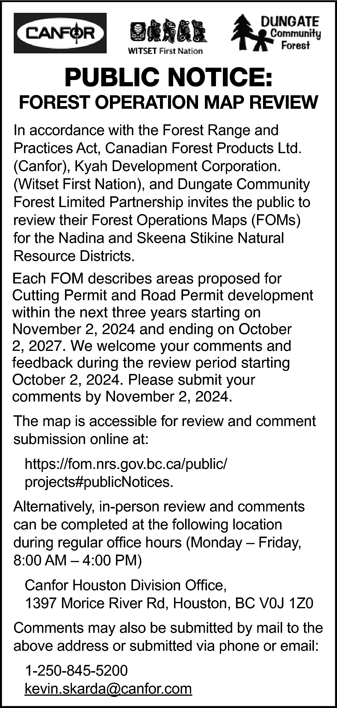 PUBLIC NOTICE: <br> <br>FOREST OPERATION  PUBLIC NOTICE:    FOREST OPERATION MAP REVIEW  In accordance with the Forest Range and  Practices Act, Canadian Forest Products Ltd.  (Canfor), Kyah Development Corporation.  (Witset First Nation), and Dungate Community  Forest Limited Partnership invites the public to  review their Forest Operations Maps (FOMs)  for the Nadina and Skeena Stikine Natural  Resource Districts. Each FOM describes areas  Each FOM describes areas proposed for  Cutting Permit and Road Permit development  within the next three years starting on  November 2, 2024 and ending on October  2, 2027. We welcome your comments and  feedback during the review period starting  October 2, 2024. Please submit your  comments by November 2, 2024.  The map is accessible for review and comment  submission online at:  https://fom.nrs.gov.bc.ca/public/  projects#publicNotices.  Alternatively, in-person review and comments  can be completed at the following location  during regular office hours (Monday – Friday,  8:00 AM – 4:00 PM)  Canfor Houston Division Office,  1397 Morice River Rd, Houston, BC V0J 1Z0  Comments may also be submitted by mail to the  above address or submitted via phone or email:  1-250-845-5200  kevin.skarda@canfor.com    