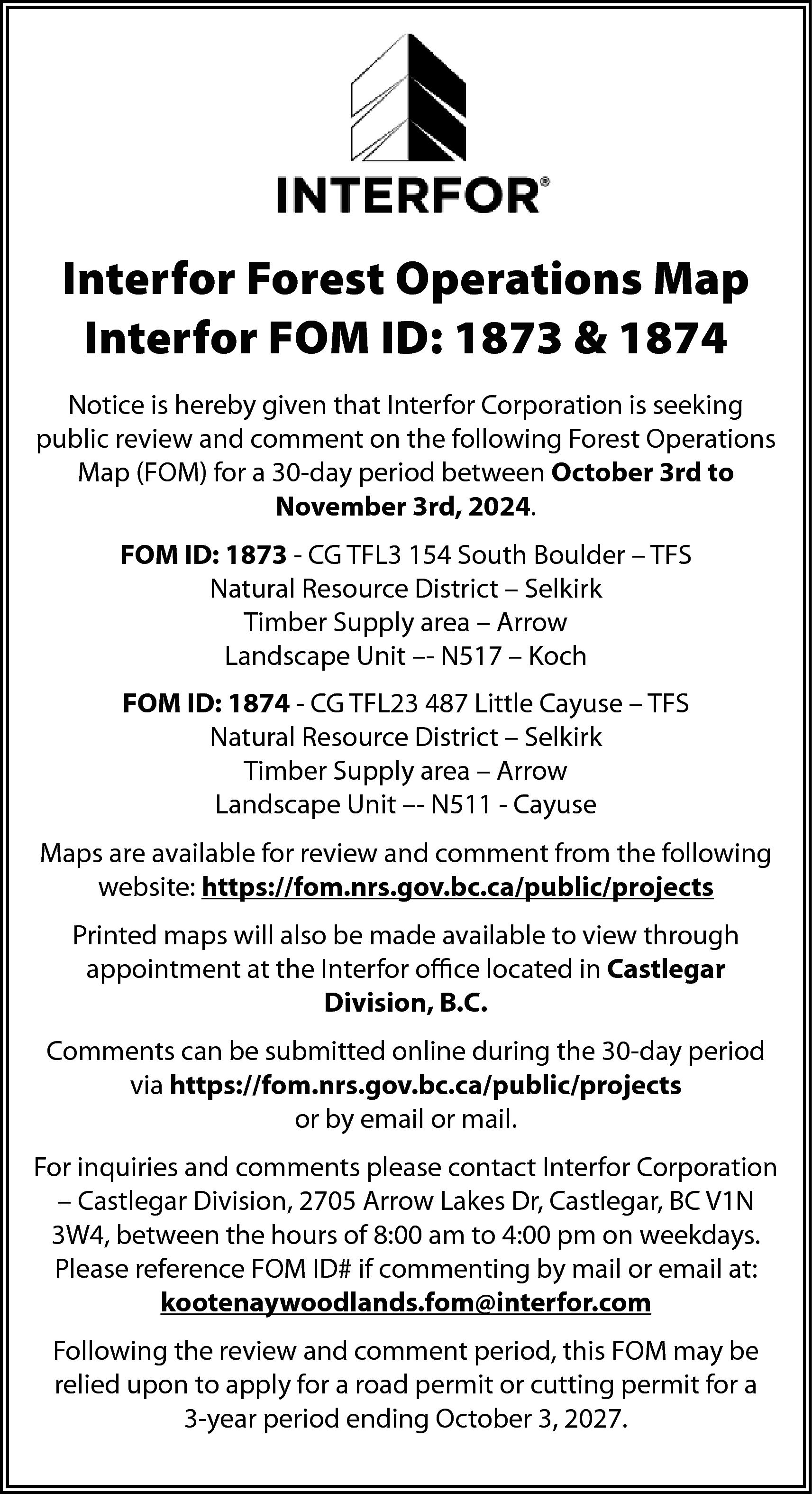 Interfor Forest Operations Map <br>Interfor  Interfor Forest Operations Map  Interfor FOM ID: 1873 & 1874  Notice is hereby given that Interfor Corporation is seeking  public review and comment on the following Forest Operations  Map (FOM) for a 30-day period between October 3rd to  November 3rd, 2024.  FOM ID: 1873 - CG TFL3 154 South Boulder – TFS  Natural Resource District – Selkirk  Timber Supply area – Arrow  Landscape Unit –- N517 – Koch  FOM ID: 1874 - CG TFL23 487 Little Cayuse – TFS  Natural Resource District – Selkirk  Timber Supply area – Arrow  Landscape Unit –- N511 - Cayuse  Maps are available for review and comment from the following  website: https://fom.nrs.gov.bc.ca/public/projects  Printed maps will also be made available to view through  appointment at the Interfor office located in Castlegar  Division, B.C.  Comments can be submitted online during the 30-day period  via https://fom.nrs.gov.bc.ca/public/projects  or by email or mail.  For inquiries and comments please contact Interfor Corporation  – Castlegar Division, 2705 Arrow Lakes Dr, Castlegar, BC V1N  3W4, between the hours of 8:00 am to 4:00 pm on weekdays.  Please reference FOM ID# if commenting by mail or email at:  kootenaywoodlands.fom@interfor.com  Following the review and comment period, this FOM may be  relied upon to apply for a road permit or cutting permit for a  3-year period ending October 3, 2027.    