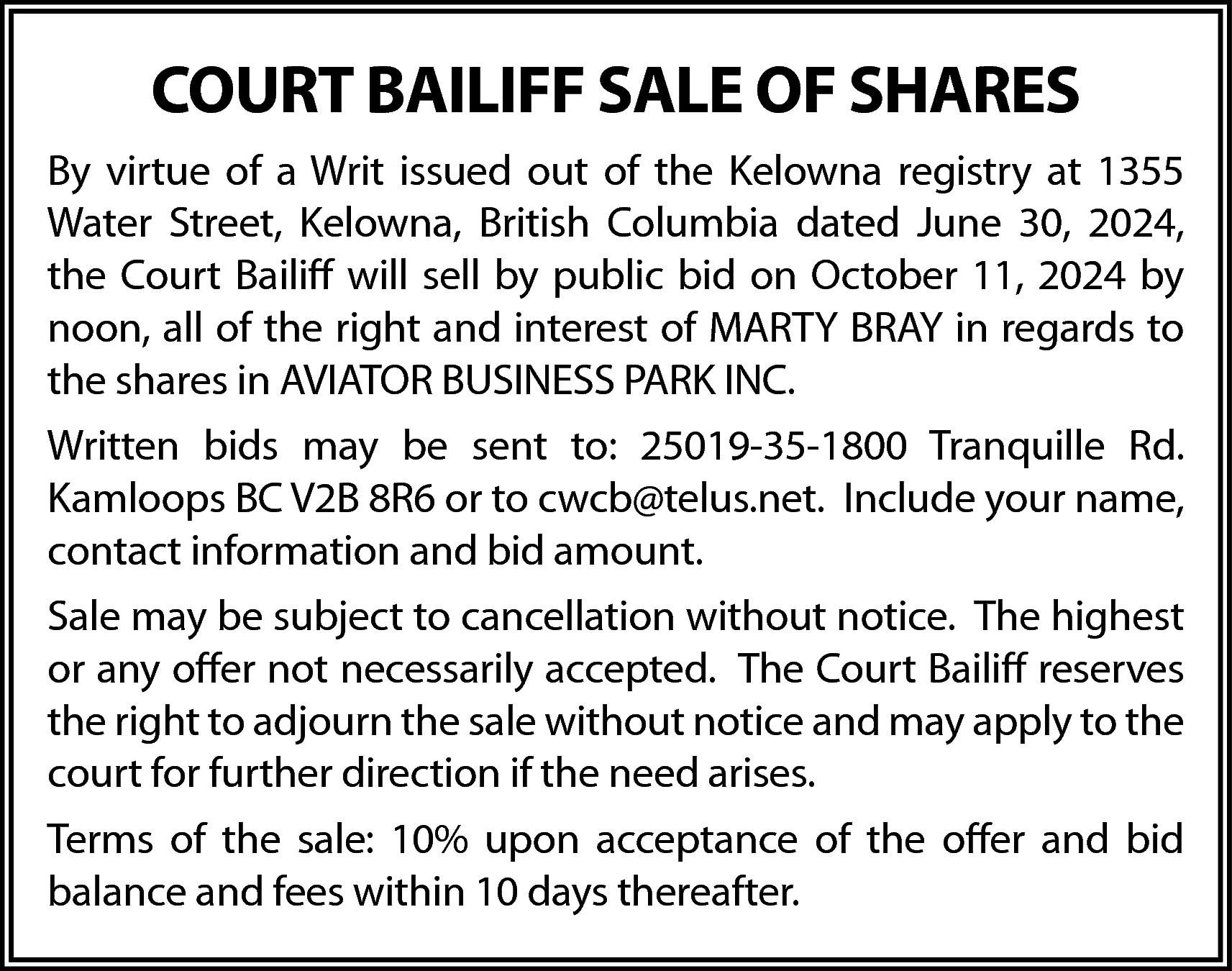 COURT BAILIFF SALE OF SHARES  COURT BAILIFF SALE OF SHARES  By virtue of a Writ issued out of the Kelowna registry at 1355  Water Street, Kelowna, British Columbia dated June 30, 2024,  the Court Bailiff will sell by public bid on October 11, 2024 by  noon, all of the right and interest of MARTY BRAY in regards to  the shares in AVIATOR BUSINESS PARK INC.  Written bids may be sent to: 25019-35-1800 Tranquille Rd.  Kamloops BC V2B 8R6 or to cwcb@telus.net. Include your name,  contact information and bid amount.  Sale may be subject to cancellation without notice. The highest  or any offer not necessarily accepted. The Court Bailiff reserves  the right to adjourn the sale without notice and may apply to the  court for further direction if the need arises.  Terms of the sale: 10% upon acceptance of the offer and bid  balance and fees within 10 days thereafter.    